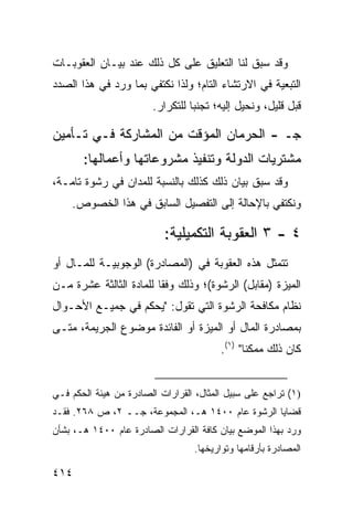 ‫ﻭﻗﺩ ﺴﺒﻕ ﻟﻨﺎ ﺍﻟﺘﻌﻠﻴﻕ ﻋﻠﻰ ﻜل ﺫﻟﻙ ﻋﻨﺩ ﺒﻴـﺎﻥ ﺍﻟﻌﻘﻭﺒـﺎﺕ‬
‫ﺍﻟﺘﺒﻌﻴﺔ ﻓﻲ ﺍﻻﺭﺘﺸﺎﺀ ﺍﻟﺘﺎﻡ؛ ﻭﻟﺫﺍ ﻨﻜﺘﻔﻲ ﺒﻤﺎ ﻭﺭﺩ ﻓﻲ ﻫﺫﺍ ﺍﻟﺼﺩﺩ‬
                        ‫ﻗﺒل ﻗﻠﻴل، ﻭﻨﺤﻴل ﺇﻟﻴﻪ؛ ﺘﺠﻨ ‪‬ﺎ ﻟﻠﺘﻜﺭﺍﺭ.‬
                                  ‫ﺒ‬

‫ﺠـ - ﺍﻟﺤﺭﻤﺎﻥ ﺍﻟﻤﺅﻗﺕ ﻤﻥ ﺍﻟﻤﺸﺎﺭﻜﺔ ﻓـﻲ ﺘـﺄﻤﻴﻥ‬
       ‫ﻤﺸﺘﺭﻴﺎﺕ ﺍﻟﺩﻭﻟﺔ ﻭﺘﻨﻔﻴﺫ ﻤﺸﺭﻭﻋﺎﺘﻬﺎ ﻭﺃﻋﻤﺎﻟﻬﺎ:‬
‫ﻭﻗﺩ ﺴﺒﻕ ﺒﻴﺎﻥ ﺫﻟﻙ ﻜﺫﻟﻙ ﺒﺎﻟﻨﺴﺒﺔ ﻟﻠﻤﺩﺍﻥ ﻓﻲ ﺭﺸﻭﺓ ﺘﺎﻤـﺔ،‬
    ‫ﻭﻨﻜﺘﻔﻲ ﺒﺎﻹﺤﺎﻟﺔ ﺇﻟﻰ ﺍﻟﺘﻔﺼﻴل ﺍﻟﺴﺎﺒﻕ ﻓﻲ ﻫﺫﺍ ﺍﻟﺨﺼﻭﺹ.‬

                           ‫٤ - ٣ ﺍﻟﻌﻘﻭﺒﺔ ﺍﻟﺘﻜﻤﻴﻠﻴﺔ:‬
‫ﺘﺘﻤﺜل ﻫﺫﻩ ﺍﻟﻌﻘﻭﺒﺔ ﻓﻲ )ﺍﻟﻤﺼﺎﺩﺭﺓ( ﺍﻟﻭﺠﻭﺒﻴـﺔ ﻟﻠﻤـﺎل ﺃﻭ‬
‫ﺍﻟ ‪‬ﻴﺯﺓ )ﻤﻘﺎﺒل( ﺍﻟﺭﺸﻭﺓ(؛ ﻭﺫﻟﻙ ﻭﻓ ﹰﺎ ﻟﻠﻤﺎﺩﺓ ﺍﻟﺜﺎﻟﺜﺔ ﻋﺸﺭﺓ ﻤـﻥ‬
                         ‫ﻘ‬                             ‫ﻤ‬
‫ﻨﻅﺎﻡ ﻤﻜﺎﻓﺤﺔ ﺍﻟﺭﺸﻭﺓ ﺍﻟﺘﻲ ﺘﻘﻭل: "ﻴﺤﻜﻡ ﻓﻲ ﺠﻤﻴـﻊ ﺍﻷﺤـﻭﺍل‬
‫ﺒﻤﺼﺎﺩﺭﺓ ﺍﻟﻤﺎل ﺃﻭ ﺍﻟﻤﻴﺯﺓ ﺃﻭ ﺍﻟﻔﺎﺌﺩﺓ ﻤﻭﻀﻭﻉ ﺍﻟﺠﺭﻴﻤﺔ، ﻤﺘـﻰ‬
                                         ‫ﻜﺎﻥ ﺫﻟﻙ ﻤﻤﻜ ﹰﺎ" )١(.‬
                                                ‫ﻨ‬


‫)١( ﺘﺭﺍﺠﻊ ﻋﻠﻰ ﺴﺒﻴل ﺍﻟﻤﺜﺎل، ﺍﻟﻘﺭﺍﺭﺍﺕ ﺍﻟﺼﺎﺩﺭﺓ ﻤﻥ ﻫﻴﺌﺔ ﺍﻟﺤﻜﻡ ﻓـﻲ‬
‫ﻗﻀﺎﻴﺎ ﺍﻟﺭﺸﻭﺓ ﻋﺎﻡ ٠٠٤١ ﻫـ، ﺍﻟﻤﺠﻤﻭﻋﺔ، ﺠــ ٢، ﺹ ٨٦٢. ﻓﻘـﺩ‬
‫ﻭﺭﺩ ﺒﻬﺫﺍ ﺍﻟﻤﻭﻀﻊ ﺒﻴﺎﻥ ﻜﺎﻓﺔ ﺍﻟﻘﺭﺍﺭﺍﺕ ﺍﻟﺼﺎﺩﺭﺓ ﻋﺎﻡ ٠٠٤١ ﻫـ، ﺒﺸﺄﻥ‬
                                  ‫ﺍﻟﻤﺼﺎﺩﺭﺓ ﺒﺄﺭﻗﺎﻤﻬﺎ ﻭﺘﻭﺍﺭﻴﺨﻬﺎ.‬

‫٤١٤‬
 