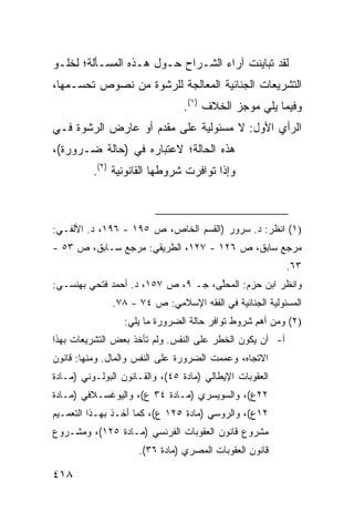 ‫ﻟﻘﺩ ﺘﺒﺎﻴﻨﺕ ﺁﺭﺍﺀ ﺍﻟﺸـﺭﺍﺡ ﺤـﻭل ﻫـﺫﻩ ﺍﻟﻤﺴـﺄﻟﺔ؛ ﻟﺨﻠـﻭ‬
‫ﺍﻟﺘﺸﺭﻴﻌﺎﺕ ﺍﻟﺠﻨﺎﺌﻴﺔ ﺍﻟﻤﻌﺎﻟﺠﺔ ﻟﻠﺭﺸﻭﺓ ﻤﻥ ﻨﺼﻭﺹ ﺘﺤﺴـﻤﻬﺎ،‬
                                ‫ﻭﻓﻴﻤﺎ ﻴﻠﻲ ﻤﻭﺠﺯ ﺍﻟﺨﻼﻑ )١(.‬
‫ﺍﻟﺭﺃﻱ ﺍﻷﻭل: ﻻ ﻤﺴﺌﻭﻟﻴﺔ ﻋﻠﻰ ﻤﻘﺩﻡ ﺃﻭ ﻋﺎﺭﺽ ﺍﻟﺭﺸﻭﺓ ﻓـﻲ‬
‫ﻫﺫﻩ ﺍﻟﺤﺎﻟﺔ؛ ﻻﻋﺘﺒﺎﺭﻩ ﻓﻲ )ﺤﺎﻟﺔ ﻀـﺭﻭﺭﺓ(،‬
          ‫ﻭﺇﺫﺍ ﺘﻭﺍﻓﺭﺕ ﺸﺭﻭﻁﻬﺎ ﺍﻟﻘﺎﻨﻭﻨﻴﺔ )٢(.‬



‫)١( ﺍﻨﻅﺭ: ﺩ. ﺴﺭﻭﺭ )ﺍﻟﻘﺴﻡ ﺍﻟﺨﺎﺹ، ﺹ ٥٩١ - ٦٩١، ﺩ. ﺍﻷﻟﻔـﻲ:‬
‫ﻤﺭﺠﻊ ﺴﺎﺒﻕ، ﺹ ٦٢١ - ٧٢١، ﺍﻟﻁﺭﻴﻘﻲ: ﻤﺭﺠﻊ ﺴـﺎﺒﻕ، ﺹ ٣٥ -‬
                                                          ‫٣٦.‬
‫ﻭﺍﻨﻅﺭ ﺍﺒﻥ ﺤﺯﻡ: ﺍﻟﻤﺤﱠﻰ، ﺠـ ٩، ﺹ ٧٥١، ﺩ. ﺃﺤﻤﺩ ﻓﺘﺤﻲ ﺒﻬﻨﺴـﻲ:‬
                                    ‫ﻠ‬
               ‫ﺍﻟﻤﺴﺌﻭﻟﻴﺔ ﺍﻟﺠﻨﺎﺌﻴﺔ ﻓﻲ ﺍﻟﻔﻘﻪ ﺍﻹﺴﻼﻤﻲ: ﺹ ٤٧ - ٨٧.‬
                 ‫)٢( ﻭﻤﻥ ﺃﻫﻡ ﺸﺭﻭﻁ ﺘﻭﺍﻓﺭ ﺤﺎﻟﺔ ﺍﻟﻀﺭﻭﺭﺓ ﻤﺎ ﻴﻠﻲ:‬
‫ﺃ- ﺃﻥ ﻴﻜﻭﻥ ﺍﻟﺨﻁﺭ ﻋﻠﻰ ﺍﻟﻨﻔﺱ. ﻭﻟﻡ ﺘﺄﺨﺫ ﺒﻌﺽ ﺍﻟﺘﺸﺭﻴﻌﺎﺕ ﺒﻬﺫﺍ‬
‫ﺍﻻﺘﺠﺎﻩ، ﻭﻋﻤﻤﺕ ﺍﻟﻀﺭﻭﺭﺓ ﻋﻠﻰ ﺍﻟﻨﻔﺱ ﻭﺍﻟﻤﺎل. ﻭﻤﻨﻬﺎ: ﻗﺎﻨﻭﻥ‬
‫ﺍﻟﻌﻘﻭﺒﺎﺕ ﺍﻹﻴﻁﺎﻟﻲ )ﻤﺎﺩﺓ ٥٤(، ﻭﺍﻟﻘـﺎﻨﻭﻥ ﺍﻟﺒﻭﻟـﻭﻨﻲ )ﻤـﺎﺩﺓ‬
‫٢٢ﻉ(، ﻭﺍﻟﺴﻭﻴﺴﺭﻱ )ﻤـﺎﺩﺓ ٤٣ ﻉ(، ﻭﺍﻟﻴﻭﻏﺴـﻼﻓﻲ )ﻤـﺎﺩﺓ‬
‫٢١ﻉ(، ﻭﺍﻟﺭﻭﺴﻲ )ﻤﺎﺩﺓ ٥٢١ ﻉ(، ﻜﻤﺎ ﺃﺨـﺫ ﺒﻬـﺫﺍ ﺍﻟﺘﻌﻤـﻴﻡ‬
‫ﻤﺸﺭﻭﻉ ﻗﺎﻨﻭﻥ ﺍﻟﻌﻘﻭﺒﺎﺕ ﺍﻟﻔﺭﻨﺴﻲ )ﻤـﺎﺩﺓ ٥٢١(، ﻭﻤﺸـﺭﻭﻉ‬
                     ‫ﻗﺎﻨﻭﻥ ﺍﻟﻌﻘﻭﺒﺎﺕ ﺍﻟﻤﺼﺭﻱ )ﻤﺎﺩﺓ ٦٣(.‬

‫٨١٤‬
 