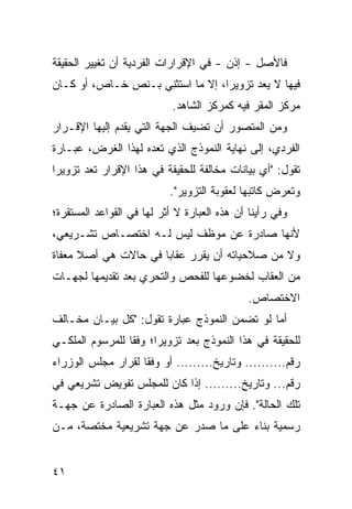 ‫ﻓﺎﻷﺼل - ﺇﺫﻥ - ﻓﻲ ﺍﻹﻗﺭﺍﺭﺍﺕ ﺍﻟﻔﺭﺩﻴﺔ ﺃﻥ ﺘﻐﻴﻴﺭ ﺍﻟﺤﻘﻴﻘﺔ‬
‫ﻓﻴﻬﺎ ﻻ ﻴﻌﺩ ﺘﺯﻭﻴ ‪‬ﺍ، ﺇﻻ ﻤﺎ ﺍﺴ ﹸﺜ ِﻲ ﺒـﻨﺹ ﺨـﺎﺹ، ﺃﻭ ﻜـﺎﻥ‬
                    ‫ﺘﻨ‬              ‫ﺭ‬
                            ‫ﻤﺭﻜﺯ ﺍﻟﻤﻘﺭ ﻓﻴﻪ ﻜﻤﺭﻜﺯ ﺍﻟﺸﺎﻫﺩ.‬
‫ﻭﻤﻥ ﺍﻟﻤﺘﺼ ‪‬ﺭ ﺃﻥ ﺘﻀﻴﻑ ﺍﻟﺠﻬﺔ ﺍﻟﺘﻲ ﻴﻘﺩﻡ ﺇﻟﻴﻬﺎ ﺍﻹﻗـﺭﺍﺭ‬
                                       ‫ﻭ‬
‫ﺍﻟﻔﺭﺩﻱ، ﺇﻟﻰ ﻨﻬﺎﻴﺔ ﺍﻟﻨﻤﻭﺫﺝ ﺍﻟﺫﻱ ﺘﻌﺩﻩ ﻟﻬﺫﺍ ﺍﻟﻐﺭﺽ، ﻋﺒـﺎﺭﺓ‬
‫ﺘﻘﻭل: "ﺃﻱ ﺒﻴﺎﻨﺎﺕ ﻤﺨﺎﻟﻔﺔ ﻟﻠﺤﻘﻴﻘﺔ ﻓﻲ ﻫﺫﺍ ﺍﻹﻗﺭﺍﺭ ﺘﻌﺩ ﺘﺯﻭﻴ ‪‬ﺍ‬
 ‫ﺭ‬
                           ‫ﻭﺘﻌﺭﺽ ﻜﺎﺘ ‪‬ﻬﺎ ﻟﻌﻘﻭﺒﺔ ﺍﻟﺘﺯﻭﻴﺭ".‬
                                              ‫ﺒ‬
‫ﻭﻓﻲ ﺭﺃﻴﻨﺎ ﺃﻥ ﻫﺫﻩ ﺍﻟﻌﺒﺎﺭﺓ ﻻ ﺃﺜﺭ ﻟﻬﺎ ﻓﻲ ﺍﻟﻘﻭﺍﻋﺩ ﺍﻟﻤﺴﺘﻘﺭﺓ؛‬
                                           ‫‪‬‬
‫ﻷﻨﻬﺎ ﺼﺎﺩﺭﺓ ﻋﻥ ﻤﻭﻅﻑ ﻟﻴﺱ ﻟـﻪ ﺍﺨﺘﺼـﺎﺹ ﺘﺸـﺭﻴﻌﻲ،‬
‫ﻭﻻ ﻤﻥ ﺼﻼﺤﻴﺎﺘﻪ ﺃﻥ ﻴﻘﺭﺭ ﻋﻘﺎ ‪‬ﺎ ﻓﻲ ﺤﺎﻻﺕ ﻫﻲ ﺃﺼﻼ ﻤﻌﻔﺎﺓ‬
      ‫ﹰ‬               ‫ﺒ‬
‫ﻤﻥ ﺍﻟﻌﻘﺎﺏ ﻟﺨﻀﻭﻋﻬﺎ ﻟﻠﻔﺤﺹ ﻭﺍﻟﺘﺤﺭﻱ ﺒﻌﺩ ﺘﻘﺩﻴﻤﻬﺎ ﻟﺠﻬـﺎﺕ‬
                                             ‫ﺍﻻﺨﺘﺼﺎﺹ.‬
‫ﺃﻤﺎ ﻟﻭ ﺘﻀﻤﻥ ﺍﻟﻨﻤﻭﺫﺝ ﻋﺒﺎﺭﺓ ﺘﻘﻭل: "ﻜل ﺒﻴـﺎﻥ ﻤﺨـﺎﻟﻑ‬
‫ﻟﻠﺤﻘﻴﻘﺔ ﻓﻲ ﻫﺫﺍ ﺍﻟﻨﻤﻭﺫﺝ ﺒﻌﺩ ﺘﺯﻭﻴ ‪‬ﺍ؛ ﻭﻓ ﹰﺎ ﻟﻠﻤﺭﺴﻭﻡ ﺍﻟﻤﻠﻜـﻲ‬
                 ‫ﻘ‬      ‫ﺭ‬
‫ﺭﻗﻡ.......... ﻭﺘﺎﺭﻴﺦ......... ﺃﻭ ﻭﻓ ﹰﺎ ﻟﻘﺭﺍﺭ ﻤﺠﻠﺱ ﺍﻟﻭﺯﺭﺍﺀ‬
                    ‫ﻘ‬
‫ﺭﻗﻡ... ﻭﺘﺎﺭﻴﺦ......... ﺇﺫﺍ ﻜﺎﻥ ﻟﻠﻤﺠﻠﺱ ﺘﻔﻭﻴﺽ ﺘﺸﺭﻴﻌﻲ ﻓﻲ‬
‫ﺘﻠﻙ ﺍﻟﺤﺎﻟﺔ". ﻓﺈﻥ ﻭﺭﻭﺩ ﻤﺜل ﻫﺫﻩ ﺍﻟﻌﺒﺎﺭﺓ ﺍﻟﺼﺎﺩﺭﺓ ﻋﻥ ﺠﻬـﺔ‬
‫ﺭﺴﻤﻴﺔ ﺒﻨﺎﺀ ﻋﻠﻰ ﻤﺎ ﺼﺩﺭ ﻋﻥ ﺠﻬﺔ ﺘﺸﺭﻴﻌﻴﺔ ﻤﺨﺘﺼﺔ، ﻤـﻥ‬


‫١٤‬
 