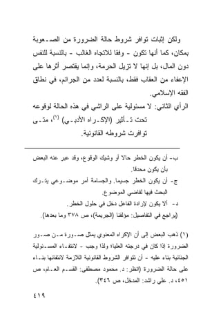 ‫ﻭﻟﻜﻥ ﺇﺜﺒﺎﺕ ﺘﻭﺍﻓﺭ ﺸﺭﻭﻁ ﺤﺎﻟﺔ ﺍﻟﻀﺭﻭﺭﺓ ﻤﻥ ﺍﻟﺼـﻌﻭﺒﺔ‬
‫ﺒﻤﻜﺎﻥ، ﻜﻤﺎ ﺃﻨﻬﺎ ﺘﻜﻭﻥ - ﻭﻓ ﹰﺎ ﻟﻼﺘﺠﺎﻩ ﺍﻟﻐﺎﻟﺏ - ﺒﺎﻟﻨﺴﺒﺔ ﻟﻠﻨﻔﺱ‬
                               ‫ﻘ‬
‫ﺩﻭﻥ ﺍﻟﻤﺎل، ﺒل ﺇﻨﻬﺎ ﻻ ﺘﺯﻴل ﺍﻟﺤﺭﻤﺔ، ﻭﺇﻨﻤﺎ ﻴﻘﺘﺼﺭ ﺃﺜﺭﻫﺎ ﻋﻠﻰ‬
‫ﺍﻹﻋﻔﺎﺀ ﻤﻥ ﺍﻟﻌﻘﺎﺏ ﻓﻘﻁ، ﺒﺎﻟﻨﺴﺒﺔ ﻟﻌﺩﺩ ﻤﻥ ﺍﻟﺠﺭﺍﺌﻡ، ﻓﻲ ﻨﻁﺎﻕ‬
                                                   ‫ﺍﻟﻔﻘﻪ ﺍﻹﺴﻼﻤﻲ.‬
‫ﺍﻟﺭﺃﻱ ﺍﻟﺜﺎﻨﻲ: ﻻ ﻤﺴﺌﻭﻟﻴﺔ ﻋﻠﻰ ﺍﻟﺭﺍﺸﻲ ﻓﻲ ﻫﺫﻩ ﺍﻟﺤﺎﻟﺔ ﻟﻭﻗﻭﻋﻪ‬
‫ﺘﺤﺕ ﺘـﺄﺜﻴﺭ )ﺍﻹﻜـﺭﺍﻩ ﺍﻷﺩﺒـﻲ( )١(، ﻤﺘـﻰ‬
                     ‫ﺘﻭﺍﻓﺭﺕ ﺸﺭﻭﻁﻪ ﺍﻟﻘﺎﻨﻭﻨﻴﺔ.‬

‫ﺏ- ﺃﻥ ﻴﻜﻭﻥ ﺍﻟﺨﻁﺭ ﺤﺎﻻ ﺃﻭ ﻭﺸﻴﻙ ﺍﻟﻭﻗﻭﻉ، ﻭﻗﺩ ﻋﺒﺭ ﻋﻨﻪ ﺍﻟﺒﻌﺽ‬
                                  ‫ﹰ‬
                                           ‫ﺒﺄﻥ ﻴﻜﻭﻥ ﻤﺤﺩ ﹰﺎ.‬
                                             ‫ﻗ‬
‫ﺝ- ﺃﻥ ﻴﻜﻭﻥ ﺍﻟﺨﻁﺭ ﺠﺴﻴ ‪‬ﺎ. ﻭﺍﻟﺠﺴﺎﻤﺔ ﺃﻤﺭ ﻤﻭﻀـﻭﻋﻲ ﻴﺘـﺭﻙ‬
                             ‫ﻤ‬
                              ‫ﺍﻟﺒﺤﺙ ﻓﻴﻬﺎ ﻟﻘﺎﻀﻲ ﺍﻟﻤﻭﻀﻭﻉ.‬
              ‫ﺩ- ﺃﻻ ﻴﻜﻭﻥ ﻹﺭﺍﺩﺓ ﺍﻟﻔﺎﻋل ﺩﺨل ﻓﻲ ﺤﻠﻭل ﺍﻟﺨﻁﺭ.‬
   ‫)ﻴﺭﺍﺠﻊ ﻓﻲ ﺍﻟﺘﻔﺎﺼﻴل: ﻤﺅﻟﻔﻨﺎ )ﺍﻟﺠﺭﻴﻤﺔ(، ﺹ ٨٧٣ ﻭﻤﺎ ﺒﻌﺩﻫﺎ(.‬

‫)١( ﺫﻫﺏ ﺍﻟﺒﻌﺽ ﺇﻟﻰ ﺃﻥ ﺍﻹﻜﺭﺍﻩ ﺍﻟﻤﻌﻨﻭﻱ ﻴﻤﺜل ﺼـﻭﺭﺓ ﻤـﻥ ﺼـﻭﺭ‬
‫ﺍﻟﻀﺭﻭﺭﺓ ﺇﺫﺍ ﻜﺎﻥ ﻓﻲ ﺩﺭﺠﺘﻪ ﺍﻟﻌﻠﻴﺎ؛ ﻭﻟﺫﺍ ﻭﺠﺏ - ﻻﻨﺘﻔـﺎﺀ ﺍﻟﻤﺴـﺌﻭﻟﻴﺔ‬
‫ﺍﻟﺠﻨﺎﺌﻴﺔ ﺒﻨﺎﺀ ﻋﻠﻴﻪ - ﺃﻥ ﺘﺘﻭﺍﻓﺭ ﺍﻟﺸﺭﻭﻁ ﺍﻟﻘﺎﻨﻭﻨﻴﺔ ﺍﻟﻼﺯﻤﺔ ﻻﻨﺘﻔﺎﺌﻬﺎ ﺒﻨـﺎﺀ‬
‫ﻋﻠﻰ ﺤﺎﻟﺔ ﺍﻟﻀﺭﻭﺭﺓ )ﺍﻨﻅﺭ: ﺩ. ﻤﺤﻤﻭﺩ ﻤﺼﻁﻔﻰ: ﺍﻟﻘﺴـﻡ ﺍﻟﻌـﺎﻡ، ﺹ‬
                           ‫١٥٤، ﺩ. ﻋﻠﻲ ﺭﺍﺸﺩ: ﺍﻟﻤﺩﺨل، ﺹ ٦٤٣(.‬

‫٩١٤‬
 