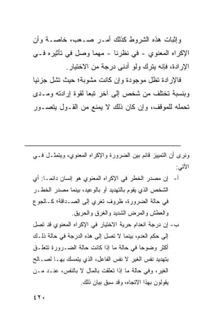 ‫ﻭﺇﺜﺒﺎﺕ ﻫﺫﻩ ﺍﻟﺸﺭﻭﻁ ﻜﺫﻟﻙ ﺃﻤـﺭ ﺼـﻌﺏ، ﺨﺎﺼـﺔ ﻭﺃﻥ‬
‫ﺍﻹﻜﺭﺍﻩ ﺍﻟﻤﻌﻨﻭﻱ - ﻓﻲ ﻨﻅﺭﻨﺎ - ﻤﻬﻤﺎ ﻭﺼل ﻓﻲ ﺘﺄﺜﻴﺭﻩ ﻓـﻲ‬
             ‫ﺍﻹﺭﺍﺩﺓ، ﻓﺈﻨﻪ ﻴﺘﺭﻙ ﻭﻟﻭ ﺃﺩﻨﻰ ﺩﺭﺠﺔ ﻤﻥ ﺍﻻﺨﺘﻴﺎﺭ.‬
‫ﻓﺎﻹﺭﺍﺩﺓ ﺘﻅل ﻤﻭﺠﻭﺩﺓ ﻭﺇﻥ ﻜﺎﻨﺕ ﻤﺸﻭﺒﺔ؛ ﺤﻴﺙ ﺘﺸل ﺠﺯﺌ ‪‬ﺎ‬
 ‫ﻴ‬
‫ﻭﺒﻨﺴﺒﺔ ﺘﺨﺘﻠﻑ ﻤﻥ ﺸﺨﺹ ﺇﻟﻰ ﺁﺨﺭ ﺘﺒ ‪‬ﺎ ﻟﻘﻭﺓ ﺇﺭﺍﺩﺘﻪ ﻭﻤـﺩﻯ‬
                   ‫ﻌ‬
‫ﺘﺤﻤﻠﻪ ﻟﻠﻤﻭﻗﻑ، ﻭﺇﻥ ﻜﺎﻥ ﺫﻟﻙ ﻻ ﻴﻤﻨﻊ ﻤﻥ ﺍﻟﻘـﻭل ﻴﺘﺼـﻭﺭ‬




‫ﻭﻨﺭﻯ ﺃﻥ ﺍﻟﺘﻤﻴﻴﺯ ﻗﺎﺌﻡ ﺒﻴﻥ ﺍﻟﻀﺭﻭﺭﺓ ﻭﺍﻹﻜﺭﺍﻩ ﺍﻟﻤﻌﻨﻭﻱ، ﻭﻴﺘﻤﺜـل ﻓـﻲ‬
                                                          ‫ﺍﻵﺘﻲ:‬
‫ﺃ- ﺇﻥ ﻤﺼﺩﺭ ﺍﻟﺨﻁﺭ ﻓﻲ ﺍﻹﻜﺭﺍﻩ ﺍﻟﻤﻌﻨﻭﻱ ﻫﻭ ﺇﻨﺴﺎﻥ ﺩﺍﺌ ‪‬ـﺎ: ﺃﻱ‬
      ‫ﻤ‬
‫ﺍﻟﺸﺨﺹ ﺍﻟﺫﻱ ﻴﻘﻭﻡ ﺒﺎﻟﺘﻬﺩﻴﺩ ﺃﻭ ﺒﺎﻟﻭﻋﻴﺩ، ﺒﻴﻨﻤﺎ ﻤﺼﺩﺭ ﺍﻟﺨﻁـﺭ‬
‫ﻓﻲ ﺤﺎﻟﺔ ﺍﻟﻀﺭﻭﺭﺓ، ﻅﺭﻭﻑ ﺘﻐﺭﻱ ﺇﻟﻰ ﺍﻟﺼـﺩﺍﻗﺔ؛ ﻜـﺎﻟﺠﻭﻉ‬
               ‫ﻭﺍﻟﻌﻁﺵ ﻭﺍﻟﻤﺭﺽ ﺍﻟﺸﺩﻴﺩ ﻭﺍﻟﻐﺭﻕ ﻭﺍﻟﺤﺭﻴﻕ.‬
‫ﺏ- ﺇﻥ ﺩﺭﺠﺔ ﺍﻨﻌﺩﺍﻡ ﺤﺭﻴﺔ ﺍﻻﺨﺘﻴﺎﺭ ﻓﻲ ﺍﻹﻜﺭﺍﻩ ﺍﻟﻤﻌﻨﻭﻱ ﻗﺩ ﺘﺼل‬
‫ﺇﻟﻰ ﺤﻜﻡ ﺍﻟﻌﺩﻡ، ﺒﻴﻨﻤﺎ ﻻ ﺘﺼل ﺇﻟﻰ ﻫﺫﻩ ﺍﻟﺩﺭﺠﺔ ﻓﻲ ﺤﺎﻟﺔ ﺫﻟـﻙ‬
‫ﺃﻜﺜﺭ ﻭﻀﻭ ‪‬ﺎ ﻓﻲ ﺤﺎﻟﺔ ﻤﺎ ﺇﺫﺍ ﻜﺎﻨﺕ ﺤﺎﻟﺔ ﺍﻟﻀـﺭﻭﺭﺓ ﺘﺘﻌﻠـﻕ‬
                                          ‫ﺤ‬
‫ﺒﺘﻬﺩﻴﺩ ﻨﻔﺱ ﺍﻟﻐﻴﺭ ﻻ ﻨﻔﺱ ﺍﻟﻔﺎﻋل، ﺍﻟﺫﻱ ﻴﺘﻤﺴﻙ ﺒﻬـﺎ ﻟﺼـﺎﻟﺢ‬
‫ﺍﻟﻐﻴﺭ، ﻭﻓﻲ ﺤﺎﻟﺔ ﻤﺎ ﺇﺫﺍ ﺘﻌﻠﻘﺕ ﺒﺎﻟﻤﺎل ﻻ ﺒﺎﻟﻨﻔﺱ، ﻋﻨـﺩ ﻤـﻥ‬
                  ‫ﻴﻘﻭﻟﻭﻥ ﺒﻬﺫﺍ ﺍﻻﺘﺠﺎﻩ، ﻭﻗﺩ ﺴﺒﻕ ﺒﻴﺎﻥ ﺫﻟﻙ.‬

‫٠٢٤‬
 