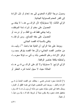 ‫ﻭﺼﻭل ﺩﺭﺠﺔ ﺍﻹﻜﺭﺍﻩ ﺍﻟﻤﻌﻨﻭﻱ ﺇﻟﻰ ﺤﺩ ﺇﻋﺩﺍﻡ ﺃﻭ ﺸل ﺍﻹﺭﺍﺩﺓ‬
                           ‫ﺇﻟﻰ ﺍﻟﻘﺩﺭ ﺍﻟﻤﻌﺩﻡ ﻟﻠﻤﺴﺌﻭﻟﻴﺔ ﺍﻟﺠﻨﺎﺌﻴﺔ.‬
‫ﺍﻟﺭﺃﻱ ﺍﻟﺜﺎﻟﺙ: )ﻻ ﻤﺴﺌﻭﻟﻴﺔ(؛ ﻷﻥ ﺍﻟﺭﺍﺸـﻲ ﻫﻨـﺎ ﻻ ﻴﺒﺘﻐـﻲ‬
‫ﺍﻟﺤﺼﻭل ﻋﻠﻰ ﻤﻐﻨﻡ ﺃﻭ ﺸﺭﺍﺀ ﺫﻤﺔ ﺍﻟﻤﻭﻅﻑ،‬
‫ﻭﺇﻨﻤﺎ ﻴﺒﺘﻐﻲ ﻓﻘﻁ ﻗﻤـﻊ ﺍﻟﻅﻠـﻡ ﺃﻭ ﺩﺭ ‪‬ﻩ، ﺃﻭ‬
     ‫ﺀ‬
‫ﺍﻟﺤﺼﻭل ﻋﻠﻰ ﺤﻘﻪ ﺍﻟﻀﺎﺌﻊ.. ﻭﻤﻥ ﺜﻡ ﻓﺈﻨـﻪ‬
      ‫ﹶ‪‬‬
             ‫ﻴﻨﺘﻘﻲ ﺒﺎﻟﻨﺴﺒﺔ ﻟﻪ ﺍﻟﻘﺼﺩ ﺍﻟﺠﻨﺎﺌﻲ.‬
                      ‫‪‬‬
‫ﻭ ‪‬ﺅﺨﺫ ﻋﻠﻰ ﻫﺫﺍ ﺍﻟﺭﺃﻱ: ﺃﻥ ﺍﻟﻐﺎﻴﺔ ﻫﻨﺎ ﺒﺎﻋﺙ )١(، ﻭﻟﻴﺴـﺕ‬
                                                 ‫ﻴ‬
‫ﻤﻥ ﻋﻨﺎﺼﺭ ﺍﻟﻘﺼﺩ ﺍﻟﺠﻨﺎﺌﻲ؛ ﻭﻷﻥ ﻫﺫﺍ ﺍﻟﻘﺼﺩ ﻴﺘﻭﺍﻓﺭ ﺒﻤﺠـﺭﺩ‬
‫ﺘﻭﺍﻓﺭ ﺍﻹﺭﺍﺩﺓ، ﻭﻋﻠﻡ ﺍﻟﺸﺨﺹ ﺒﺄﻨﻪ ﻴـﺄﺘﻲ ﺴـﻠﻭ ﹰﺎ ﻤﺠﺭ ‪‬ـﺎ،‬
   ‫ﻤ‬      ‫ﻜ‬
                               ‫ﻭﺃﺤﺎﻁﺘﻪ ﺒﻜﺎﻓﺔ ﻋﻨﺎﺼﺭ ﺍﻟﻭﺍﻗﻌﺔ.‬
‫ﺍﻟﺭﺃﻱ ﺍﻟﺭﺍﺒﻊ: ﻻ ﻤﺴﺌﻭﻟﻴﺔ ﻭﻻ ﺇﺜﻡ ﻋﻠﻰ ﺍﻟﺭﺍﺸـﻲ ﻓـﻲ ﻫـﺫﻩ‬
‫ﺍﻟﺤﺎﻟﺔ؛ ﺤﻴﺙ ﻻ ﺴﺒﻴل ﺃﻤﺎﻤﻪ ﻟﺩﺭﺀ ﺍﻟﺨﻁﺭ ﺃﻭ‬



‫)١( ﺍﻟﺒﺎﻋﺙ ﻤﺠﺭﺩ ﺇﺤﺴﺎﺱ ﻨﻔﺴﻲ - ﻴﺨﺘﻠﻑ ﻋﻥ ﺍﻟﻘﺼﺩ ﺍﻟﻤﺘﻤﺜـل ﻓـﻲ‬
‫ﺍﻹﺭﺍﺩﺓ ﻭﺍﻟﻌﻠﻡ - ﻭﻴﻭﺠﺩ ﻟﺩﻯ ﺍﻟﺸﺨﺹ، ﻓﻴﻭﻟﺩ ﻓﻲ ﻨﻔﺴﻪ ﺍﻟﻘﻠﻕ ﺃﻭ ﺍﻟﺘﻭﺘﺭ،‬
‫ﻭﻴﻤﺜل ﺩﺍﻓ ‪‬ﺎ ﺇﻟﻰ ﺇﺘﻴﺎﻥ ﺴﻠﻭﻙ ﻤﻌﻴﻥ، ﻤﻥ ﺸﺄﻨﻪ ﺃﻥ ﻴﺯﻴـل ﻫـﺫﺍ ﺍﻟﺘـﻭﺘﺭ،‬
                                                     ‫ﻌ‬
‫ﺒﺘﺤﻘﻴﻕ ﻫﺩﻑ ﻤﻌﻴﻥ، ﻭﻗﺩ ﻴﻜﻭﻥ ﻨﺒﻴﻼ ﺃﻭ ﺸﺭﻴ ﹰﺎ، ﻜﻤﺎ ﻗـﺩ ﻴﻜـﻭﻥ ﺩﻨﻴ ًـﺎ‬
  ‫ﺌ‬                     ‫ﻔ‬        ‫ﹰ‬
                                                        ‫ﺃﻭ ﺨﺒﻴ ﹰﺎ.‬
                                                          ‫ﺜ‬

‫١٢٤‬
 