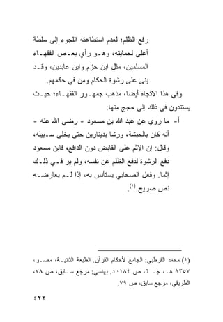 ‫ﺭﻓﻊ ﺍﻟﻅﻠﻡ؛ ﻟﻌﺩﻡ ﺍﺴﺘﻁﺎﻋﺘﻪ ﺍﻟﻠﺠﻭﺀ ﺇﻟﻰ ﺴﻠﻁﺔ‬
‫ﺃﻋﻠﻰ ﻟﺤﻤﺎﻴﺘﻪ، ﻭﻫـﻭ ﺭﺃﻱ ﺒﻌـﺽ ﺍﻟﻔﻘﻬـﺎﺀ‬
‫ﺍﻟﻤﺴﻠﻤﻴﻥ، ﻤﺜل ﺍﺒﻥ ﺤﺯﻡ ﻭﺍﺒﻥ ﻋﺎﺒﺩﻴﻥ، ﻭﻗـﺩ‬
      ‫ﺒﻨﻰ ﻋﻠﻰ ﺭﺸﻭﺓ ﺍﻟﺤﻜﺎﻡ ﻭﻤﻥ ﻓﻲ ﺤﻜﻤﻬﻡ.‬
‫ﻭﻓﻲ ﻫﺫﺍ ﺍﻻﺘﺠﺎﻩ ﺃﻴﻀﺎ، ﻤﺫﻫﺏ ﺠﻤﻬـﻭﺭ ﺍﻟﻔﻘﻬـﺎﺀ؛ ﺤﻴـﺙ‬
                            ‫ﻴﺴﺘﻨﺩﻭﻥ ﻓﻲ ﺫﻟﻙ ﺇﻟﻰ ﺤ ‪‬ﺞ ﻤﻨﻬﺎ:‬
                                   ‫‪‬ﺠ‬
‫ﺃ- ﻤﺎ ‪‬ﻭﻱ ﻋﻥ ﻋﺒﺩ ﺍﷲ ﺒﻥ ﻤﺴﻌﻭﺩ - ﺭﻀﻲ ﺍﷲ ﻋﻨﻪ -‬
                                    ‫ﺭ‬
‫ﺃﻨﻪ ﻜﺎﻥ ﺒﺎﻟﺤﺒﺸﺔ، ﻭﺭﺸﺎ ﺒﺩﻴﻨﺎﺭﻴﻥ ﺤﺘﻰ ﻴﺨﹶﻰ ﺴـﺒﻴﻠﻪ،‬
         ‫ﻠ‬
‫ﻭﻗﺎل: ﺇﻥ ﺍﻹﺜﻡ ﻋﻠﻰ ﺍﻟﻘﺎﺒﺽ ﺩﻭﻥ ﺍﻟﺩﺍﻓﻊ، ﻓﺎﺒﻥ ﻤﺴﻌﻭﺩ‬
‫ﺩﻓﻊ ﺍﻟﺭﺸﻭﺓ ﻟﺩﻓﻊ ﺍﻟﻅﻠﻡ ﻋﻥ ﻨﻔﺴﻪ، ﻭﻟﻡ ﻴﺭ ﻓـﻲ ﺫﻟـﻙ‬
         ‫‪‬‬
‫ﺇﺜ ‪‬ﺎ. ﻭﻓﻌل ﺍﻟﺼﺤﺎﺒﻲ ﻴﺴﺘﺄﻨﺱ ﺒﻪ، ﺇﺫﺍ ﻟـﻡ ﻴﻌﺎﺭﻀـﻪ‬
                                          ‫ﻤ‬
                                    ‫ﻨﺹ ﺼﺭﻴﺢ )١(.‬




‫)١( ﻤﺤﻤﺩ ﺍﻟﻘﺭﻁﺒﻲ: ﺍﻟﺠﺎﻤﻊ ﻷﺤﻜﺎﻡ ﺍﻟﻘﺭﺁﻥ. ﺍﻟﻁﺒﻌﺔ ﺍﻟﺜﺎﻨﻴـﺔ، ﻤﺼـﺭ،‬
‫٧٥٣١ ﻫـ، ﺠـ ٦، ﺹ ٤٨١؛ ﺩ. ﺒﻬﻨﺴﻲ: ﻤﺭﺠﻊ ﺴـﺎﺒﻕ، ﺹ ٨٧،‬
                                ‫ﺍﻟﻁﺭﻴﻘﻲ، ﻤﺭﺠﻊ ﺴﺎﺒﻕ، ﺹ ٩٧.‬

‫٢٢٤‬
 