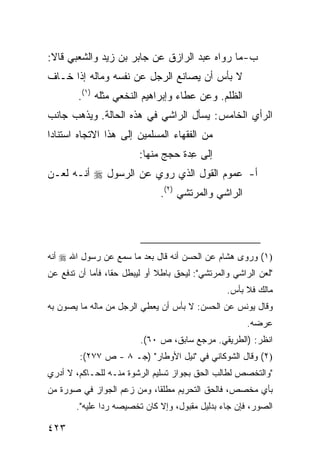 ‫ﺏ- ﻤﺎ ﺭﻭﺍﻩ ﻋﺒﺩ ﺍﻟﺭﺍﺯﻕ ﻋﻥ ﺠﺎﺒﺭ ﺒﻥ ﺯﻴﺩ ﻭﺍﻟﺸﻌﺒﻲ ﻗﺎﻻ:‬
‫ﻻ ﺒﺄﺱ ﺃﻥ ﻴﺼﺎﻨﻊ ﺍﻟﺭﺠل ﻋﻥ ﻨﻔﺴﻪ ﻭﻤﺎﻟﻪ ﺇﺫﺍ ﺨـﺎﻑ‬
        ‫ﺍﻟﻅﻠﻡ. ﻭﻋﻥ ﻋﻁﺎﺀ ﻭﺇﺒﺭﺍﻫﻴﻡ ﺍﻟﻨﺨﻌﻲ ﻤﺜﻠﻪ )١(.‬
‫ﺍﻟﺭﺃﻱ ﺍﻟﺨﺎﻤﺱ: ﻴﺴﺄل ﺍﻟﺭﺍﺸﻲ ﻓﻲ ﻫﺫﻩ ﺍﻟﺤﺎﻟﺔ. ﻭﻴﺫﻫﺏ ﺠﺎﻨﺏ‬
‫ﻤﻥ ﺍﻟﻔﻘﻬﺎﺀ ﺍﻟﻤﺴﻠﻤﻴﻥ ﺇﻟﻰ ﻫﺫﺍ ﺍﻻﺘﺠﺎﻩ ﺍﺴﺘﻨﺎ ‪‬ﺍ‬
 ‫ﺩ‬
                          ‫ﺇﻟﻰ ِﺩﺓ ﺤﺠﺞ ﻤﻨﻬﺎ:‬
                                      ‫ﻋ‬
‫ﺃ- ﻋﻤﻭﻡ ﺍﻟﻘﻭل ﺍﻟﺫﻱ ‪‬ﻭﻱ ﻋﻥ ﺍﻟﺭﺴﻭل ‪ ‬ﺃﻨـﻪ ﻟﻌـﻥ‬
                        ‫ﺭ‬
                                ‫ﺍﻟﺭﺍﺸﻲ ﻭﺍﻟﻤﺭﺘﺸﻲ )٢(.‬




‫)١( ﻭ ‪‬ﻭﻯ ﻫﺸﺎﻡ ﻋﻥ ﺍﻟﺤﺴﻥ ﺃﻨﻪ ﻗﺎل ﺒﻌﺩ ﻤﺎ ﺴﻤﻊ ﻋﻥ ﺭﺴﻭل ﺍﷲ ‪ ‬ﺃﻨﻪ‬
                                                    ‫ﺭ‬
‫"ﻟﻌﻥ ﺍﻟﺭﺍﺸﻲ ﻭﺍﻟﻤﺭﺘﺸﻲ": ﻟﻴﺤﻕ ﺒﺎﻁﻼ ﺃﻭ ﻟﻴﺒﻁل ﺤ ﹰﺎ، ﻓﺄ ‪‬ﺎ ﺃﻥ ﺘﺩﻓﻊ ﻋﻥ‬
            ‫ﻘ ﻤ‬                 ‫ﹰ‬
                                                   ‫ﻤﺎﻟﻙ ﻓﻼ ﺒﺄﺱ.‬
‫ﻭﻗﺎل ﻴﻭﻨﺱ ﻋﻥ ﺍﻟﺤﺴﻥ: ﻻ ﺒﺄﺱ ﺃﻥ ﻴﻌﻁﻲ ﺍﻟﺭﺠل ﻤﻥ ﻤﺎﻟﻪ ﻤﺎ ﻴﺼﻭﻥ ﺒﻪ‬
                                                        ‫ﻋﺭﻀﻪ.‬
                          ‫ﺍﻨﻅﺭ: )ﺍﻟﻁﺭﻴﻘﻲ. ﻤﺭﺠﻊ ﺴﺎﺒﻕ، ﺹ ٠٦(.‬
         ‫)٢( ﻭﻗﺎل ﺍﻟﺸﻭﻜﺎﻨﻲ ﻓﻲ "ﻨﻴل ﺍﻷﻭﻁﺎﺭ" )ﺠـ ٨ - ﺹ ٧٧٢(:‬
‫"ﻭﺍﻟﺘﺨﺼﺹ ﻟﻁﺎﻟﺏ ﺍﻟﺤﻕ ﺒﺠﻭﺍﺯ ﺘﺴﻠﻴﻡ ﺍﻟﺭﺸﻭﺓ ﻤﻨـﻪ ﻟﻠﺤـﺎﻜﻡ، ﻻ ﺃﺩﺭﻱ‬
‫ﺒﺄﻱ ﻤﺨﺼﺹ، ﻓﺎﻟﺤﻕ ﺍﻟﺘﺤﺭﻴﻡ ﻤﻁﻠ ﹰﺎ، ﻭﻤﻥ ﺯﻋﻡ ﺍﻟﺠﻭﺍﺯ ﻓﻲ ﺼﻭﺭﺓ ﻤﻥ‬
                            ‫ﻘ‬
        ‫ﺍﻟﺼﻭﺭ، ﻓﺈﻥ ﺠﺎﺀ ﺒﺩﻟﻴل ﻤﻘﺒﻭل، ﻭﺇﻻ ﻜﺎﻥ ﺘﺨﺼﻴﺼﻪ ﺭﺩﺍ ﻋﻠﻴﻪ".‬
                ‫‪‬‬

‫٣٢٤‬
 