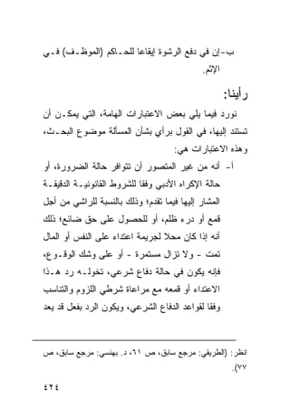 ‫ﺏ- ﺇﻥ ﻓﻲ ﺩﻓﻊ ﺍﻟﺭﺸﻭﺓ ﺇﻴﻘﺎ ‪‬ﺎ ﻟﻠﺤـﺎﻜﻡ )ﺍﻟﻤﻭﻅـﻑ( ﻓـﻲ‬
                       ‫ﻋ‬
                                             ‫ﺍﻹﺜﻡ.‬

                                                     ‫ﺭﺃﻴﻨﺎ:‬
‫ﻨﻭﺭﺩ ﻓﻴﻤﺎ ﻴﻠﻲ ﺒﻌﺽ ﺍﻻﻋﺘﺒﺎﺭﺍﺕ ﺍﻟﻬﺎﻤﺔ، ﺍﻟﺘﻲ ﻴﻤﻜـﻥ ﺃﻥ‬
‫ﺘﺴﺘﻨﺩ ﺇﻟﻴﻬﺎ، ﻓﻲ ﺍﻟﻘﻭل ﺒﺭﺃﻱ ﺒﺸﺄﻥ ﺍﻟﻤﺴﺄﻟﺔ ﻤﻭﻀﻭﻉ ﺍﻟﺒﺤـﺙ،‬
                           ‫ٍ‬                    ‫‪‬‬
                                     ‫ﻭﻫﺫﻩ ﺍﻻﻋﺘﺒﺎﺭﺍﺕ ﻫﻲ:‬
‫ﺃ- ﺃﻨﻪ ﻤﻥ ﻏﻴﺭ ﺍﻟﻤﺘﺼ ‪‬ﺭ ﺃﻥ ﺘﺘﻭﺍﻓﺭ ﺤﺎﻟﺔ ﺍﻟﻀﺭﻭﺭﺓ، ﺃﻭ‬
                            ‫ﻭ‬
‫ﺤﺎﻟﺔ ﺍﻹﻜﺭﺍﻩ ﺍﻷﺩﺒﻲ ﻭﻓ ﹰﺎ ﻟﻠﺸﺭﻭﻁ ﺍﻟﻘﺎﻨﻭﻨﻴـﺔ ﺍﻟﺩﻗﻴﻘـﺔ‬
                            ‫ﻘ‬
‫ﺍﻟﻤﺸﺎﺭ ﺇﻟﻴﻬﺎ ﻓﻴﻤﺎ ﺘﻘﺩﻡ؛ ﻭﺫﻟﻙ ﺒﺎﻟﻨﺴﺒﺔ ﻟﻠﺭﺍﺸﻲ ﻤﻥ ﺃﺠل‬
‫ﻗﻤﻊ ﺃﻭ ﺩﺭﺀ ﻅﻠﻡ، ﺃﻭ ﻟﻠﺤﺼﻭل ﻋﻠﻰ ﺤﻕ ﻀﺎﺌﻊ؛ ﺫﻟﻙ‬
‫ﺃﻨﻪ ﺇﺫﺍ ﻜﺎﻥ ﻤﺤﻼ ﻟﺠﺭﻴﻤﺔ ﺍﻋﺘﺩﺍﺀ ﻋﻠﻰ ﺍﻟﻨﻔﺱ ﺃﻭ ﺍﻟﻤﺎل‬
                                 ‫ﹰ‬
‫ﺘﻤﺕ - ﻭﻻ ﺘﺯﺍل ﻤﺴﺘﻤﺭﺓ - ﺃﻭ ﻋﻠﻰ ﻭﺸﹾﻙ ﺍﻟﻭﻗـﻭﻉ،‬
‫ﻓﺈﻨﻪ ﻴﻜﻭﻥ ﻓﻲ ﺤﺎﻟﺔ ﺩﻓﺎﻉ ﺸﺭﻋﻲ، ﺘﺨﻭﻟـﻪ ﺭﺩ ﻫـﺫﺍ‬
‫ﺍﻻﻋﺘﺩﺍﺀ ﺃﻭ ﻗﻤﻌﻪ ﻤﻊ ﻤﺭﺍﻋﺎﺓ ﺸﺭﻁﻲ ﺍﻟﻠﺯﻭﻡ ﻭﺍﻟﺘﻨﺎﺴﺏ‬
‫ﻭﻓ ﹰﺎ ﻟﻘﻭﺍﻋﺩ ﺍﻟﺩﻓﺎﻉ ﺍﻟﺸﺭﻋﻲ، ﻭﻴﻜﻭﻥ ﺍﻟﺭﺩ ﺒﻔﻌل ﻗﺩ ‪‬ﻌﺩ‬
  ‫ﻴ‬                                           ‫ﻘ‬



‫ﺍﻨﻅﺭ: )ﺍﻟﻁﺭﻴﻘﻲ: ﻤﺭﺠﻊ ﺴﺎﺒﻕ، ﺹ ١٦، ﺩ. ﺒﻬﻨﺴﻲ: ﻤﺭﺠﻊ ﺴﺎﺒﻕ، ﺹ‬
                                                       ‫٧٧(.‬

‫٤٢٤‬
 