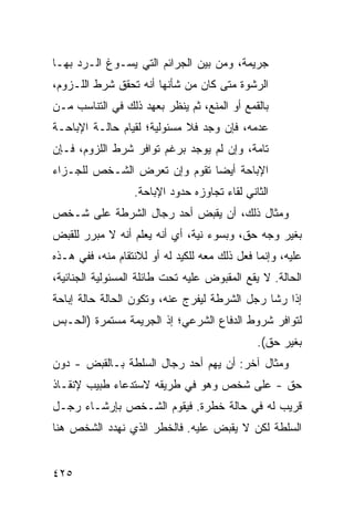 ‫ﺠﺭﻴﻤﺔ، ﻭﻤﻥ ﺒﻴﻥ ﺍﻟﺠﺭﺍﺌﻡ ﺍﻟﺘﻲ ﻴﺴـﻭﻍ ﺍﻟـﺭﺩ ﺒﻬـﺎ‬
‫ﺍﻟﺭﺸﻭﺓ ﻤﺘﻰ ﻜﺎﻥ ﻤﻥ ﺸﺄﻨﻬﺎ ﺃﻨﻪ ﺘﺤﻘﻕ ﺸﺭﻁ ﺍﻟﻠـﺯﻭﻡ،‬
‫ﺒﺎﻟﻘﻤﻊ ﺃﻭ ﺍﻟﻤﻨﻊ، ﺜﻡ ﻴﻨﻅﺭ ﺒﻌﻬﺩ ﺫﻟﻙ ﻓﻲ ﺍﻟﺘﻨﺎﺴﺏ ﻤـﻥ‬
‫ﻋﺩﻤﻪ، ﻓﺈﻥ ﻭﺠﺩ ﻓﻼ ﻤﺴﺌﻭﻟﻴﺔ؛ ﻟﻘﻴﺎﻡ ﺤﺎﻟـﺔ ﺍﻹﺒﺎﺤـﺔ‬
‫ﺘﺎﻤﺔ، ﻭﺇﻥ ﻟﻡ ﻴﻭﺠﺩ ﺒﺭﻏﻡ ﺘﻭﺍﻓﺭ ﺸﺭﻁ ﺍﻟﻠﺯﻭﻡ، ﻓـﺈﻥ‬
‫ﺍﻹﺒﺎﺤﺔ ﺃﻴ ‪‬ﺎ ﺘﻘﻭﻡ ﻭﺇﻥ ﺘﻌﺭﺽ ﺍﻟﺸـﺨﺹ ﻟﻠﺠـﺯﺍﺀ‬
                              ‫ﻀ‬
                  ‫ﺍﻟﺜﺎﻨﻲ ﻟﻘﺎﺀ ﺘﺠﺎﻭﺯﻩ ﺤﺩﻭﺩ ﺍﻹﺒﺎﺤﺔ.‬
‫ﻭﻤﺜﺎل ﺫﻟﻙ، ﺃﻥ ﻴﻘﺒﺽ ﺃﺤﺩ ﺭﺠﺎل ﺍﻟﺸﺭﻁﺔ ﻋﻠﻰ ﺸـﺨﺹ‬
‫ﺒﻐﻴﺭ ﻭﺠﻪ ﺤﻕ، ﻭﺒﺴﻭﺀ ﻨﻴﺔ، ﺃﻱ ﺃﻨﻪ ﻴﻌﻠﻡ ﺃﻨﻪ ﻻ ﻤﺒﺭﺭ ﻟﻠﻘﺒﺽ‬
‫ﻋﻠﻴﻪ، ﻭﺇﻨﻤﺎ ﻓﻌل ﺫﻟﻙ ﻤﻌﻪ ﻟﻠﻜﻴﺩ ﻟﻪ ﺃﻭ ﻟﻼﻨﺘﻘﺎﻡ ﻤﻨﻪ، ﻓﻔﻲ ﻫـﺫﻩ‬
‫ﺍﻟﺤﺎﻟﺔ. ﻻ ﻴﻘﻊ ﺍﻟﻤﻘﺒﻭﺽ ﻋﻠﻴﻪ ﺘﺤﺕ ﻁﺎﺌﻠﺔ ﺍﻟﻤﺴﺌﻭﻟﻴﺔ ﺍﻟﺠﻨﺎﺌﻴﺔ،‬
‫ﺇﺫﺍ ﺭﺸﺎ ﺭﺠل ﺍﻟﺸﺭﻁﺔ ﻟﻴﻔﺭﺝ ﻋﻨﻪ، ﻭﺘﻜﻭﻥ ﺍﻟﺤﺎﻟﺔ ﺤﺎﻟﺔ ﺇﺒﺎﺤﺔ‬
‫ﻟﺘﻭﺍﻓﺭ ﺸﺭﻭﻁ ﺍﻟﺩﻓﺎﻉ ﺍﻟﺸﺭﻋﻲ؛ ﺇﺫ ﺍﻟﺠﺭﻴﻤﺔ ﻤﺴﺘﻤﺭﺓ )ﺍﻟﺤـﺒﺱ‬
                                              ‫ﺒﻐﻴﺭ ﺤﻕ(.‬
‫ﻭﻤﺜﺎل ﺁﺨﺭ: ﺃﻥ ﻴﻬﻡ ﺃﺤﺩ ﺭﺠﺎل ﺍﻟﺴﻠﻁﺔ ﺒـﺎﻟﻘﺒﺽ - ﺩﻭﻥ‬
                              ‫‪‬‬
‫ﺤﻕ - ﻋﻠﻰ ﺸﺨﺹ ﻭﻫﻭ ﻓﻲ ﻁﺭﻴﻘﻪ ﻻﺴﺘﺩﻋﺎﺀ ﻁﺒﻴﺏ ﻹﻨﻘـﺎﺫ‬
‫ﻗﺭﻴﺏ ﻟﻪ ﻓﻲ ﺤﺎﻟﺔ ﺨﻁﺭﺓ. ﻓﻴﻘﻭﻡ ﺍﻟﺸـﺨﺹ ﺒﺈﺭﺸـﺎﺀ ﺭﺠـل‬
‫ﺍﻟﺴﻠﻁﺔ ﻟﻜﻥ ﻻ ﻴﻘﺒﺽ ﻋﻠﻴﻪ. ﻓﺎﻟﺨﻁﺭ ﺍﻟﺫﻱ ﻨﻬﺩﺩ ﺍﻟﺸﺨﺹ ﻫﻨﺎ‬


‫٥٢٤‬
 