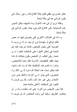 ‫ﺨﻁﺭ ﺘﺼﻭﺭﻱ، ﻴﻜﻔﻲ ﻟﻘﻴﺎﻡ ﺤﺎﻟﺔ ﺍﻟﺩﻓﺎﻉ ﺍﻟﺸـﺭﻋﻲ. ﻭﺒﺎﻟﺘـﺎﻟﻲ‬
                           ‫ﻴﻜﻭﻥ ﺍﻟﺭﺍﺸﻲ ﻫﻨﺎ ﻓﻲ ﺤﺎﻟﺔ ﺇﺒﺎﺤﺔ.‬
‫ﻭﻫﻜﺫﺍ ﻨﺭﻯ ﺃﻥ ﻓﻲ ﻫﺫﻩ ﺍﻷﺤﻭﺍل ﻭﻤﺎ ﺸﺎﺒﻬﻬﺎ، ﻴﻤﻜﻥ ﺘﺄﺴﻴﺱ‬
‫ﻋﺩﻡ ﺍﻟﻤﺴﺌﻭﻟﻴﺔ ﻋﻠﻰ ﺍﻟﺩﻓﺎﻉ ﺍﻟﺸﺭﻋﻲ؛ ﺤﻴﺙ ﻴﻜﻭﻥ ﺍﻟﺭﺍﺸﻲ ﻓﻲ‬
                                                ‫ﺤﺎﻟﺔ ﺇﺒﺎﺤﺔ.‬
‫ﺏ- ﺃﻨﻪ ﻓﻲ ﺍﻟﺤﺎﻻﺕ ﺍﻷﺨﺭﻯ ﺍﻟﺘﻲ ﻴﺘﻌﺭﺽ ﻓﻴﻬﺎ ﺸـﺨﺹ‬
‫ﻟﻅﻠﻡ )ﻭﺍﻗﻊ ﺃﻭ ﻴﺘﻬﺩﺩﻩ( ﺩﻭﻥ ﺃﻥ ﻴﺼـل ﺇﻟـﻰ ﺩﺭﺠـﺔ‬
‫ﺍﻟﺠﺭﻴﻤﺔ ﺍﻟﺘﻲ ﺘﺨ ‪‬ل ﻟﻠﺸﺨﺹ ﺩﻓﺎ ‪‬ﺎ ﺸﺭﻋ ‪‬ﺎ، ﻓﺈﻨﻪ ﻴﺘﻡ‬
           ‫ﻴ‬      ‫ﻋ‬            ‫ﻭ‬
‫ﺍﻟﺒﺤﺙ ﻓﻲ ﺇﻤﻜﺎﻥ ﺍﻟﻠﺠﻭﺀ ﻋﻠﻰ ﺍﻟﺴﻠﻁﺎﺕ ﺍﻟﻌﻠﻴـﺎ ﻤـﻥ‬
‫ﻋﺩﻤﻪ. ﻭﻓﻲ ﺍﻟﻐﺎﻟﺏ ﺃﻥ ﺍﻟﺸﺨﺹ ﻴﻜﻭﻥ ﺒﺈﻤﻜﺎﻨﻪ ﺫﻟـﻙ؛‬
‫ﺤﻴﺙ ﺘﻜﻔل ﺍﻟﺘﻨﻅﻴﻤﺎﺕ ﺍﻹﺩﺍﺭﻴﺔ ﺫﻟﻙ ﺩﺍﺌ ‪‬ﺎ ﻟﻸﺸﺨﺎﺹ،‬
         ‫ﻤ‬
‫ﻭﻨﺎﺩ ‪‬ﺍ ﻤﺎ ﺘﻨﻌﺩﻡ ﻫﺫﻩ ﺍﻹﻤﻜﺎﻨﻴﺔ، ﻓﺈﺫﺍ ﺜﺒـﺕ ﺍﻨﻌـﺩﺍﻤﻬﺎ،‬
                                             ‫ﺭ‬
‫ﻓﺈﻨﻪ ﻴﻤﻜﻥ ﺇﺴﻨﺎﺩ ﻫﺫﻩ ﺍﻟﺤﺎﻟﺔ ﺍﻟﻨـﺎﺩﺭﺓ ﺇﻟـﻰ ﺍﻹﻜـﺭﺍﻩ‬
‫ﺍﻟﻤﻌﻨﻭﻱ، ﺍﻟﺫﻱ ﻴﺅﺜﺭ ﻓـﻲ ﺍﻹﺭﺍﺩﺓ ﺒﺎﻻﻨﺘﻘـﺎﺹ ﺩﻭﻥ‬
‫ﺍﻻﻨﻌﺩﺍﻡ. ﻭﻓﻲ ﻏﻴﺭ ﻫﺫﻩ ﺍﻟﺤـﺎﻻﺕ، ﺘﻜـﻭﻥ ﻓﺭﺼـﺔ‬
           ‫ﺍﻟﻠﺠﻭﺀ ﺇﻟﻰ ﺍﻟﺴﻠﻁﺎﺕ ﺍﻷﻋﹶﻰ ﻤﺘﺎﺤﺔ ﺤﺘ ‪‬ﺎ.‬
             ‫ﻤ‬           ‫ﻠ‬
‫ﻓﺈﺫﺍ ﻴﺌﺱ ﺍﻟﺸﺨﺹ ﻤﻥ ﺍﻟﺘﺭﺩﺩ ﻋﻠﻰ ﺍﻟﺴـﻠﻁﺎﺕ، ﻭﺁﺜـﺭ ﺃﻥ‬
‫ﻴﺨﺘﺼﺭ ﺍﻟﻁﺭﻴﻕ، ﻭﻴﻠﺠﺄ ﺇﻟﻰ ﺭﺸﻭﺓ ﺍﻟﻤﺨﺘﺹ، ﻓـﺈﻥ ﺠﺭﻴﻤـﺔ‬


‫٦٢٤‬
 