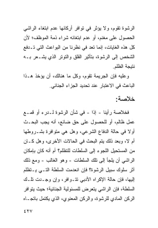 ‫ﺍﻟﺭﺸﻭﺓ ﺘﻘﻭﻡ، ﻭﻻ ﻴﺅﺜﺭ ﻓﻲ ﺘﻭﺍﻓﺭ ﺃﺭﻜﺎﻨﻬﺎ ﻋﺩﻡ ﺍﺒﺘﻐﺎﺀ ﺍﻟﺭﺍﺸﻲ‬
              ‫‪‬‬
‫ﺍﻟﺤﺼﻭل ﻋﻠﻰ ﻤﻐﻨﻡ، ﺃﻭ ﻋﺩﻡ ﺍﺒﺘﻐﺎﺌﻪ ﺸﺭﺍﺀ ﺫﻤﺔ ﺍﻟﻤﻭﻅﻑ؛ ﻷﻥ‬
‫ﻜل ﻫﺫﻩ ﺍﻟﻐﺎﻴﺎﺕ، ﺇﻨﻤﺎ ﺘﻌﺩ ﻓﻲ ﻨﻅﺭﻨﺎ ﻤﻥ ﺍﻟﺒﻭﺍﻋﺙ ﺍﻟﺘﻲ ﺘـﺩﻓﻊ‬
‫ﺍﻟﺸﺨﺹ ﺇﻟﻰ ﺍﻟﺭﺸﻭﺓ، ﺒﺘﺄﺜﻴﺭ ﺍﻟﻘﻠﻕ ﻭﺍﻟﺘﻭﺘﺭ ﺍﻟﺫﻱ ﻴﺸـﻌﺭ ﺒـﻪ‬
                                            ‫ﻨﺘﻴﺠﺔ ﺍﻟﻅﻠﻡ.‬
‫ﻭﻋﻠﻴﻪ ﻓﺈﻥ ﺍﻟﺠﺭﻴﻤﺔ ﺘﻘﻭﻡ، ﻭﻜل ﻤﺎ ﻫﻨﺎﻟﻙ، ﺃﻥ ﻴﺅﺨﺫ ﻫـﺫﺍ‬
             ‫ﺍﻟﺒﺎﻋﺙ ﻓﻲ ﺍﻻﻋﺘﺒﺎﺭ ﻋﻨﺩ ﺘﺤﺩﻴﺩ ﺍﻟﺠﺯﺍﺀ ﺍﻟﺠﻨﺎﺌﻲ.‬

                                              ‫ﺨﻼﺼﺔ:‬
‫ﻓﺨﻼﺼﺔ ﺭﺃﻴﻨﺎ - ﺇﺫﺍ - ﻓﻲ ﺸﺄﻥ ﺍﻟﺭﺸﻭﺓ ﻟـﺩﺭﺀ ﺃﻭ ﻗﻤـﻊ‬
                               ‫ﹰ‬
‫ﻋﻤل ﻅﺎﻟﻡ، ﺃﻭ ﻟﻠﺤﺼﻭل ﻋﻠﻰ ﺤﻕ ﻀﺎﺌﻊ، ﺃﻨﻪ ﻴﺠﺏ ﺍﻟﺒﺤـﺙ‬
‫ﺃﻭﻻ ﻓﻲ ﺤﺎﻟﺔ ﺍﻟﺩﻓﺎﻉ ﺍﻟﺸﺭﻋﻲ، ﻭﻫل ﻫﻲ ﻤﺘﻭﺍﻓﺭﺓ ﺒﺸـﺭﻭﻁﻬﺎ‬
                                               ‫ﹰ‬
‫ﺃﻡ ﻻ، ﻭﺒﻌﺩ ﺫﻟﻙ ﻴﺘﻡ ﺍﻟﺒﺤﺙ ﻓﻲ ﺍﻟﺤﺎﻻﺕ ﺍﻷﺨﺭﻯ، ﻭﻫل ﻜـﺎﻥ‬
‫ﻤﻥ ﺍﻟﻤﺴﺘﺤﻴل ﺍﻟﻠﺠﻭﺀ ﺇﻟﻰ ﺍﻟﺴﻠﻁﺎﺕ ﻟﻠﺘﻅﻠﻡ؟ ﺃﻡ ﺃﻨﻪ ﻜﺎﻥ ﺒﺈﻤﻜﺎﻥ‬
‫ﺍﻟﺭﺍﺸﻲ ﺃﻥ ﻴﻠﺠﺄ ﺇﻟﻰ ﺘﻠﻙ ﺍﻟﺴﻠﻁﺎﺕ - ﻭﻫﻭ ﺍﻟﻐﺎﻟﺏ - ﻭﻤﻊ ﺫﻟﻙ‬
‫ﺁﺜﺭ ﺴﻠﻭﻙ ﺴﺒﻴل ﺍﻟﺭﺸﻭﺓ؟ ﻓﺈﻥ ﺍﻨﻌﺩﻤﺕ ﺍﻟﺴﻠﻁﺔ ﺍﻟﺘـﻲ ﻴـﺘﻅﻠﻡ‬
‫ﺇﻟﻴﻬﺎ، ﻓﺈﻥ ﺤﺎﻟﺔ ﺍﻹﻜﺭﺍﻩ ﺍﻷﺩﺒﻲ ﺘﺘـﻭﺍﻓﺭ، ﻭﺇﻥ ﻭﺠـﺩﺕ ﺘﻠـﻙ‬
‫ﺍﻟﺴﻠﻁﺔ، ﻓﺈﻥ ﺍﻟﺭﺍﺸﻲ ﻴﺘﻌﺭﺽ ﻟﻠﻤﺴﺌﻭﻟﻴﺔ ﺍﻟﺠﻨﺎﺌﻴﺔ؛ ﺤﻴﺙ ﻴﺘﻭﺍﻓﺭ‬
‫ﺍﻟﺭﻜﻥ ﺍﻟﻤﺎﺩﻱ ﻟﻠﺭﺸﻭﺓ، ﻭﺍﻟﺭﻜﻥ ﺍﻟﻤﻌﻨﻭﻱ، ﺍﻟﺫﻱ ﻴﻜﺘﻤل ﺒﺎﺘﺠـﺎﻩ‬

‫٧٢٤‬
 