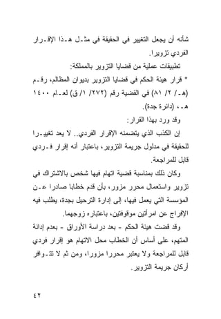 ‫ﺸﺄﻨﻪ ﺃﻥ ﻴﺠﻌل ﺍﻟﺘﻐﻴﻴﺭ ﻓﻲ ﺍﻟﺤﻘﻴﻘﺔ ﻓﻲ ﻤﺜـل ﻫـﺫﺍ ﺍﻹﻗـﺭﺍﺭ‬
                                         ‫ﺍﻟﻔﺭﺩﻱ ﺘﺯﻭﻴ ‪‬ﺍ.‬
                                           ‫ﺭ‬
             ‫ﺘﻁﺒﻴﻘﺎﺕ ﻋﻤﻠﻴﺔ ﻤﻥ ﻗﻀﺎﻴﺎ ﺍﻟﺘﺯﻭﻴﺭ ﺒﺎﻟﻤﻤﻠﻜﺔ:‬
‫* ﻗﺭﺍﺭ ﻫﻴﺌﺔ ﺍﻟﺤﻜﻡ ﻓﻲ ﻗﻀﺎﻴﺎ ﺍﻟﺘﺯﻭﻴﺭ ﺒﺩﻴﻭﺍﻥ ﺍﻟﻤﻅﺎﻟﻡ، ﺭﻗـﻡ‬
‫)ﻫـ/ ٢/ ١٨( ﻓﻲ ﺍﻟﻘﻀﻴﺔ ﺭﻗﻡ )٢٧٢/ ١/ ﻕ( ﻟﻌـﺎﻡ ٠٠٤١‬
                                       ‫ﻫـ، )ﺩﺍﺌﺭﺓ ﺠﺩﺓ(.‬
                                 ‫ﻭﻗﺩ ﻭﺭﺩ ﺒﻬﺫﺍ ﺍﻟﻘﺭﺍﺭ:‬
‫ﺇﻥ ﺍﻟﻜﺫﺏ ﺍﻟﺫﻱ ﻴﺘﻀﻤﻨﻪ ﺍﻹﻗﺭﺍﺭ ﺍﻟﻔﺭﺩﻱ.. ﻻ ﻴﻌﺩ ﺘﻐﻴﻴـ ‪‬ﺍ‬
 ‫ﺭ‬
‫ﻟﻠﺤﻘﻴﻘﺔ ﻓﻲ ﻤﺩﻟﻭل ﺠﺭﻴﻤﺔ ﺍﻟﺘﺯﻭﻴﺭ، ﺒﺎﻋﺘﺒﺎﺭ ﺃﻨﻪ ﺇﻗﺭﺍﺭ ﻓـﺭﺩﻱ‬
                                          ‫ﻗﺎﺒل ﻟﻠﻤﺭﺍﺠﻌﺔ.‬
‫ﻭﻜﺎﻥ ﺫﻟﻙ ﺒﻤﻨﺎﺴﺒﺔ ﻗﻀﻴﺔ ﺍﺘﻬﺎﻡ ﻓﻴﻬﺎ ﺸﺨﺹ ﺒﺎﻻﺸﺘﺭﺍﻙ ﻓﻲ‬
‫ﺘﺯﻭﻴﺭ ﻭﺍﺴﺘﻌﻤﺎل ﻤﺤﺭﺭ ﻤﺯﻭﺭ، ﺒﺄﻥ ﻗﺩﻡ ﺨﻁﺎ ‪‬ﺎ ﺼﺎﺩ ‪‬ﺍ ﻋـﻥ‬
     ‫ﺭ‬      ‫ﺒ‬
‫ﺍﻟﻤﺅﺴﺴﺔ ﺍﻟﺘﻲ ﻴﻌﻤل ﻓﻴﻬﺎ، ﺇﻟﻰ ﺇﺩﺍﺭﺓ ﺍﻟﺘﺭﺤﻴل ﺒﺠﺩﺓ، ﻴﻁﻠﺏ ﻓﻴﻪ‬
          ‫ﺍﻹﻓﺭﺍﺝ ﻋﻥ ﺍﻤﺭﺃﺘﻴﻥ ﻤﻭﻗﻭﻓﺘﻴﻥ، ﺒﺎﻋﺘﺒﺎﺭﻩ ﺯﻭﺠﻬﻤﺎ.‬
‫ﻭﻗﺩ ﻗﻀﺕ ﻫﻴﺌﺔ ﺍﻟﺤﻜﻡ - ﺒﻌﺩ ﺩﺭﺍﺴﺔ ﺍﻷﻭﺭﺍﻕ - ﺒﻌﺩﻡ ﺇﺩﺍﻨﺔ‬
‫ﺍﻟﻤﺘﻬﻡ، ﻋﻠﻰ ﺃﺴﺎﺱ ﺃﻥ ﺍﻟﺨﻁﺎﺏ ﻤﺤل ﺍﻻﺘﻬﺎﻡ ﻫﻭ ﺇﻗﺭﺍﺭ ﻓﺭﺩﻱ‬
‫ﻗﺎﺒل ﻟﻠﻤﺭﺍﺠﻌﺔ ﻭﻻ ﻴﻌﺘﺒﺭ ﻤﺤﺭ ‪‬ﺍ ﻤﺯﻭ ‪‬ﺍ، ﻭﻤﻥ ﺜﻡ ﻻ ﺘﺘـﻭﺍﻓﺭ‬
                   ‫ﺭ‬      ‫ﺭ‬
                                   ‫ﺃﺭﻜﺎﻥ ﺠﺭﻴﻤﺔ ﺍﻟﺘﺯﻭﻴﺭ.‬


‫٢٤‬
 