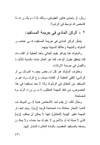 ‫ﺭﻴﺎل، ﺃﻭ ﺒﺈﺤﺩﻯ ﻫﺎﺘﻴﻥ ﺍﻟﻌﻘﻭﺒﺘﻴﻥ، ﻭﺫﻟﻙ ﺇﺫﺍ ﻟـﻡ ﻴﻜـﻥ ﻫـﺫﺍ‬
                             ‫ﺍﻟﺸﺨﺹ ﻗﺩ ﺘﻭﺴﻁ ﻓﻲ ﺍﻟﺭﺸﻭﺓ".‬

        ‫٢ - ﺍﻟﺭﻜﻥ ﺍﻟﻤﺎﺩﻱ ﻓﻲ ﺠﺭﻴﻤﺔ ﺍﻟﻤﺴﺘﻔﻴﺩ:‬
‫ﻴﺘﻤﺜل ﺍﻟﺭﻜﻥ ﺍﻟﻤﺎﺩﻱ ﻓﻲ ﺠﺭﻴﻤﺔ ﺍﻟﻤﺴﺘﻔﻴﺩ، ﻓـﻲ ﻋﻨﺎﺼـﺭ‬
                     ‫ﺍﻟﺴﻠﻭﻙ ﻭﺍﻟﻨﺘﻴﺠﺔ ﻭﻋﻼﻗﺔ ﺍﻟﺴﺒﺒﻴﺔ ﺒﻴﻨﻬﻤﺎ.‬
‫ﻭﺍﻟﺴﻠﻭﻙ ﻫﻨﺎ ﻴﺘﻭﺍﻓﺭ ﺒﻘﻴﺎﻡ ﺍﻟﺠﺎﻨﻲ ﺒﺄﺨﺫ ﺍﻟﻌﻁﻴﺔ ﺃﻭ ﺍﻟﻔﺎﺌـﺩﺓ،‬
‫ﻜﻤﺎ ﻴﺘﺤﻘﻕ ﺒﻘﺒﻭل ﺍﻟﻭﻋﺩ، ﻜﻤﺎ ﻫﻭ ﺍﻟﺤﺎل ﺘﻤﺎ ‪‬ﺎ ﺒﺎﻟﻨﺴﺒﺔ ﻟﻸﺨـﺫ‬
               ‫ﻤ‬
                               ‫ﻭﺍﻟﻘﺒﻭل ﻓﻲ ﺠﺭﻴﻤﺔ ﺍﻻﺭﺘﺸﺎﺀ.‬
‫ﻭﻤﻘﺘﺭﻑ ﺍﻟﺴﻠﻭﻙ ﻫﻭ ﻜل ﺸـﺨﺹ ﻴﻌﻴﻨـﻪ ﺍﻟﻤﺭﺘﺸـﻲ ﺃﻭ‬
‫ﺍﻟﺭﺍﺸﻲ؛ ﻟﺘﻠﻘﻲ ﺍﻟﻌﻁﻴﺔ ﺃﻭ ﺍﻟﻔﺎﺌﺩﺓ ﻤﻭﻀـﻭﻉ ﺍﻟﺭﺸـﻭﺓ، ﻓﻬـﻭ‬
‫ﺍﻟﻤﺴﺘﻔﻴﺩ ﻤﻥ ﺍﻟﻤﻘﺎﺒل ﻓﻲ ﺍﻟﺭﺸﻭﺓ؛ ﻭﻟﺫﺍ ﻻ ﻴﻌﺩ ﻤﺴﺘﻔﻴ ‪‬ﺍ ﻓﻲ ﻫﺫﺍ‬
        ‫ﺩ‬
‫ﺍﻟﺨﺼﻭﺹ، ﻤﻥ ﺘﻨﻔﺫ ﺍﻟﻤﻬﻤﺔ ﺍﻟﻤﻁﻠﻭﺒـﺔ ﻤـﻥ ﻭﺭﺍﺀ ﺍﻟﺭﺸـﻭﺓ‬
                                                 ‫ﻟﻤﺼﻠﺤﺘﻪ.‬
‫ﻭﻤﺜﺎل ﺫﻟﻙ، ﺃﻥ ﻴﻘﺩﻡ ﺃﺤﺩ ﺍﻷﺸﺨﺎﺹ ﻫﺩﻴﺔ ﺇﻟـﻰ ﺍﻟﻤﻭﻅـﻑ‬
‫ﺍﻟﻌﺎﻡ؛ ﻹﻨﺠﺎﺯ ﻤﻌﺎﻤﻠﺔ ﻤﺎ، ﻟﻤﺼﻠﺤﺔ ﻗﺭﻴﺒﻪ )ﺯﻴﺩ(. ﻭﻴﺘﻡ ﺇﻨﺠـﺎﺯ‬
‫ﺍﻟﻤﻬﻤﺔ ﻨﻅﻴﺭ ﺍﻟﻬﺩﻴﺔ )ﺍﻟﻤﻘﺎﺒل(. ﻓﻬﻨﺎ ﻻ ﻴﻤﻜﻥ ﺃﻥ ﻴﻌﺎﻗﺏ )ﺯﻴﺩ(‬
‫ﺍﻟﺫﻱ ﻻ ﺼﻠﺔ ﻟﻪ ﺃﻭ ﺒﺎﻷﺤ ‪‬ﻯ ﻻ ﻋﻠﻡ ﻟﻪ ﺒﻤﺎ ﺤﺩﺙ، ﻭﻻ ﻴﻤﻜـﻥ‬
                            ‫ﺭ‬
      ‫ﻭﺼﻔﻪ ﺒﺎﻟﻤﺴﺘﻔﻴﺩ ﺍﻟﻤﻘﺼﻭﺩ ﺒﺎﻟﻤﺎﺩﺓ ﺍﻟﻌﺎﺸﺭﺓ ﺍﻟﻤﺸﺎﺭ ﺇﻟﻴﻬﺎ.‬

‫٠٣٤‬
 