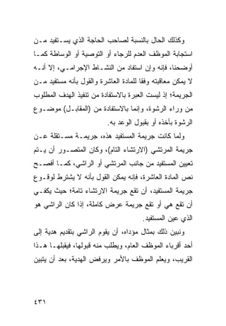 ‫ﻭﻜﺫﻟﻙ ﺍﻟﺤﺎل ﺒﺎﻟﻨﺴﺒﺔ ﻟﺼﺎﺤﺏ ﺍﻟﺤﺎﺠﺔ ﺍﻟﺫﻱ ﻴﺴـﺘﻔﻴﺩ ﻤـﻥ‬
‫ﺍﺴﺘﺠﺎﺒﺔ ﺍﻟﻤﻭﻅﻑ ﺍﻟﻌﺩﻡ ﻟﻠﺭﺠﺎﺀ ﺃﻭ ﺍﻟﺘﻭﺼﻴﺔ ﺃﻭ ﺍﻟﻭﺴﺎﻁﺔ ﻜﻤـﺎ‬
‫ﺃﻭﻀﺤﻨﺎ، ﻓﺈﻨﻪ ﻭﺇﻥ ﺍﺴﺘﻔﺎﺩ ﻤﻥ ﺍﻟﻨﺸـﺎﻁ ﺍﻹﺠﺭﺍﻤـﻲ، ﺇﻻ ﺃﻨـﻪ‬
‫ﻻ ﻴﻤﻜﻥ ﻤﻌﺎﻗﺒﺘﻪ ﻭﻓ ﹰﺎ ﻟﻠﻤﺎﺩﺓ ﺍﻟﻌﺎﺸﺭﺓ ﻭﺍﻟﻘﻭل ﺒﺄﻨﻪ ﻤﺴﺘﻔﻴﺩ ﻤـﻥ‬
                                       ‫ﻘ‬
‫ﺍﻟﺠﺭﻴﻤﺔ؛ ﺇﺫ ﻟﻴﺴﺕ ﺍﻟﻌﺒﺭﺓ ﺒﺎﻻﺴﺘﻔﺎﺩﺓ ﻤﻥ ﺘﻨﻔﻴﺫ ﺍﻟﻬﺩﻑ ﺍﻟﻤﻁﻠﻭﺏ‬
‫ﻤﻥ ﻭﺭﺍﺀ ﺍﻟﺭﺸﻭﺓ، ﻭﺇﻨﻤﺎ ﺒﺎﻻﺴﺘﻔﺎﺩﺓ ﻤﻥ )ﺍﻟﻤﻘﺎﺒـل( ﻤﻭﻀـﻭﻉ‬
                          ‫ﺍﻟﺭﺸﻭﺓ ﺒﺄﺨﺫﻩ ﺃﻭ ﺒﻘﺒﻭل ﺍﻟﻭﻋﺩ ﺒﻪ.‬
‫ﻭﻟﻤﺎ ﻜﺎﻨﺕ ﺠﺭﻴﻤﺔ ﺍﻟﻤﺴﺘﻔﻴﺩ ﻫﺫﻩ، ﺠﺭﻴﻤـﺔ ﻤﺴـﺘﻘﻠﺔ ﻋـﻥ‬
‫ﺠﺭﻴﻤﺔ ﺍﻟﻤﺭﺘﺸﻲ )ﺍﻻﺭﺘﺸﺎﺀ ﺍﻟﺘﺎﻡ(، ﻭﻜﺎﻥ ﺍﻟﻤﺘﺼـﻭﺭ ﺃﻥ ﻴـﺘﻡ‬
‫ﺘﻌﻴﻴﻥ ﺍﻟﻤﺴﺘﻔﻴﺩ ﻤﻥ ﺠﺎﻨﺏ ﺍﻟﻤﺭﺘﺸﻲ ﺃﻭ ﺍﻟﺭﺍﺸﻲ، ﻜﻤـﺎ ﺃﻓﺼـﺢ‬
‫ﻨﺹ ﺍﻟﻤﺎﺩﺓ ﺍﻟﻌﺎﺸﺭﺓ، ﻓﺈﻨﻪ ﻴﻤﻜﻥ ﺍﻟﻘﻭل ﺒﺄﻨﻪ ﻻ ﻴﺸﺘﺭﻁ ﻟﻭﻗـﻭﻉ‬
‫ﺠﺭﻴﻤﺔ ﺍﻟﻤﺴﺘﻔﻴﺩ، ﺃﻥ ﺘﻘﻊ ﺠﺭﻴﻤﺔ ﺍﻻﺭﺘﺸﺎﺀ ﺘﺎﻤﺔ؛ ﺤﻴﺙ ﻴﻜﻔـﻲ‬
‫ﺃﻥ ﺘﻘﻊ ﻫﻲ ﺃﻭ ﺘﻘﻊ ﺠﺭﻴﻤﺔ ﻋﺭﺽ ﻜﺎﻤﻠﺔ، ﺇﺫﺍ ﻜﺎﻥ ﺍﻟﺭﺍﺸﻲ ﻫﻭ‬
                                       ‫ﺍﻟﺫﻱ ﻋﻴﻥ ﺍﻟﻤﺴﺘﻔﻴﺩ.‬
‫ﻭﻨﺒﻴﻥ ﺫﻟﻙ ﺒﻤﺜﺎل ﻤﺅ ‪‬ﺍﻩ، ﺃﻥ ﻴﻘﻭﻡ ﺍﻟﺭﺍﺸﻲ ﺒﺘﻘﺩﻴﻡ ﻫﺩﻴﺔ ﺇﻟﻰ‬
                                  ‫ﺩ‬
‫ﺃﺤﺩ ﺃﻗﺭﺒﺎﺀ ﺍﻟﻤﻭﻅﻑ ﺍﻟﻌﺎﻡ، ﻭﻴﻁﻠﺏ ﻤﻨﻪ ﻗﺒﻭﻟﻬﺎ، ﻓﻴﻘﺒﻠﻬـﺎ ﻫـﺫﺍ‬
‫ﺍﻟﻘﺭﻴﺏ، ﻭﻴﻌﻠﻡ ﺍﻟﻤﻭﻅﻑ ﺒﺎﻷﻤﺭ ﻭﻴﺭﻓﺽ ﺍﻟﻬﺩﻴﺔ، ﺒﻌﺩ ﺃﻥ ﻴﺘﺒ ‪‬ﻥ‬
 ‫ﻴ‬




‫١٣٤‬
 