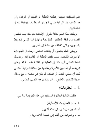 ‫ﻋﻠﻡ ﺍﻟﻤﺴﺘﻔﻴﺩ؛ ﺒﺴﺒﺏ ﺇﻋﻁﺎﺌﻪ ﺍﻟﻌﻁﻴﺔ ﺃﻭ ﺍﻟﻔﺎﺌﺩﺓ ﺃﻭ ﺍﻟﻭﻋﺩ، ﻭﺃﻥ‬
‫ﻫﺫﺍ ﺍﻟﺴﺒﺏ ﻫﻭ ﺍﻟﺭﻏﺒﺔ ﻓـﻲ ﺍﺘﺠـﺎﺭ ﺍﻟﻤﻭﻅـﻑ ﺒﻭﻅﻴﻔﺘـﻪ ﺃﻭ‬
                                                ‫ﺍﺴﺘﻐﻼﻟﻬﺎ.‬
‫ﻭﻴﺜﺒﺕ ﻫﺫﺍ ﺍﻟﻌﻠﻡ ﺒﻜﺎﻓﺔ ﻁﺭﻕ ﺍﻹﺜﺒﺎﺕ؛ ﺤﻴـﺙ ﻴﺴـﺘﺨﻠﺹ‬
‫ﺍﻟﻘﺼﺩ ﻤﻥ ﻜﺎﻓﺔ ﺍﻟﻤﻅﺎﻫﺭ ﺍﻟﺨﺎﺭﺠﻴﺔ ﻭﺍﻹﻤﺎﺭﺍﺕ ﺍﻟﺘـﻲ ﺘﺤـﻴﻁ‬
               ‫ﺒﺎﻟﺩﻋﻭﻯ، ﻭﺍﻟﺘﻲ ﺘﺨﺘﻠﻑ ﻤﻥ ﺤﺎﻟﺔ ﺇﻟﻰ ﺃﺨﺭﻯ.‬
‫ﻭﻴﻨﺘﻔﻲ ﺍﻟﻌﻠﻡ ﺒﺎﻟﺠﻬل ﺃﻭ ﺒﺎﻟﻐﻠﻁ ﺍﻟﺤﺘﻤﻲ، ﻭﻤﺜـﺎل ﺍﻟﺠﻬـل،‬
‫ﺃﻻ ﻴﻌﺭﻑ ﺍﻟﺸﺨﺹ ﺴﺒﺏ ﺘﻘﺩﻴﻡ ﺍﻟﻌﻁﻴﺔ ﺃﻭ ﺍﻟﻔﺎﺌﺩﺓ ﺇﻟﻴﻪ، ﻭﻤﺜـﺎل‬
‫ﺍﻟﻐﻠﻁ ﺍﻟﺤﺘﻤﻲ ﺃﻥ ﻴﻌﺘﻘﺩ ﺃﻥ ﺍﻟﻌﻁﻴﺔ ﺃﻭ ﺍﻟﻔﺎﺌﺩﺓ ﻤﻘﺩﻤـﺔ ﻟﻐـﺭﺽ‬
‫ﺸﺭﻴﻑ، ﺃﻭ ﻟﻤﺎ ﺒﻴﻥ ﺍﻷﺴﺭﺓ ﻭﻤﻘﺩﻤﻬﺎ ﻤﻥ ﻋﻼﻗﺎﺕ ﻭﺩﻴﺔ، ﻤﺘـﻰ‬
‫ﺜﺒﺕ ﺃﻥ ﻤﺘﻠﻘﻲ ﺍﻟﻬﺩﻴﺔ ﺃﻭ ﺍﻟﻔﺎﺌﺩﺓ، ﻟﻡ ﻴﻜﻥ ﻓﻲ ‪‬ﻜﻨﺘﻪ - ﻤﻊ ﺒـﺫل‬
              ‫ﻤ‬
      ‫ﻋﻨﺎﻴﺔ ﺍﻟﺸﺨﺹ ﺍﻟﻌﺎﺩﻱ - ﺃﻥ ﻴﺘﻔﺎ ‪‬ﻯ ﻫﺫﺍ ﺍﻟﺠﻬل ﺍﻟﺤﺘﻤﻲ.‬
                         ‫ﺩ‬

                                       ‫٤ - ﺍﻟﻌﻘﻭﺒﺎﺕ:‬
  ‫ﻋﺎﻗﺒﺕ ﺍﻟﻤﺎﺩﺓ ﺍﻟﻌﺎﺸﺭﺓ ﺍﻟﻤﺴﺘﻔﻴﺩ ﻓﻲ ﻫﺫﻩ ﺍﻟﺠﺭﻴﻤﺔ ﺒﻤﺎ ﻴﻠﻲ:‬
                          ‫‪‬‬                ‫ﹸ‬

                            ‫٤ - ١ ﺍﻟﻌﻘﻭﺒﺎﺕ ﺍﻷﺼﻠﻴﺔ:‬
                        ‫ﺃ- ﺍﻟﺴﺠﻥ ﻤﻥ ﺸﻬﺭ ﺇﻟﻰ ﺴﺘﺔ ﺃﺸﻬﺭ.‬
             ‫ﺏ - ﻭﺍﻟﻐﺭﺍﻤﺔ ﻤﻥ ﺃﻟﻑ ﺇﻟﻰ ﺨﻤﺴﺔ ﺁﻻﻑ ﺭﻴﺎل.‬


‫٤٣٤‬
 