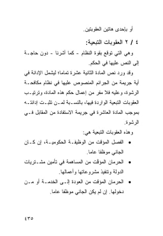 ‫ﺃﻭ ﺒﺈﺤﺩﻯ ﻫﺎﺘﻴﻥ ﺍﻟﻌﻘﻭﺒﺘﻴﻥ.‬

                               ‫٤ / ٢ ﺍﻟﻌﻘﻭﺒﺎﺕ ﺍﻟﺘﺒﻌﻴﺔ:‬
‫ﻭﻫﻲ ﺍﻟﺘﻲ ﺘﻭﻗﻊ ﺒﻘﻭﺓ ﺍﻟﻨﻅﺎﻡ - ﻜﻤﺎ ﺃﺸﺭﻨﺎ - ﺩﻭﻥ ﺤﺎﺠـﺔ‬
                                ‫ﺇﻟﻰ ﺍﻟﻨﺹ ﻋﻠﻴﻬﺎ ﻓﻲ ﺍﻟﺤﻜﻡ.‬
‫ﻭﻗﺩ ﻭﺭﺩ ﻨﺹ ﺍﻟﻤﺎﺩﺓ ﺍﻟﺜﺎﻨﻴﺔ ﻋﺸﺭﺓ ﺘﻤﺎ ‪‬ﺎ؛ ﻟﻴﺸﻤل ﺍﻹﺩﺍﻨﺔ ﻓﻲ‬
                  ‫ﻤ‬
‫ﺃﻴﺔ ﺠﺭﻴﻤﺔ ﻤﻥ ﺍﻟﺠﺭﺍﺌﻡ ﺍﻟﻤﻨﺼﻭﺹ ﻋﻠﻴﻬﺎ ﻓﻲ ﻨﻅﺎﻡ ﻤﻜﺎﻓﺤـﺔ‬
‫ﺍﻟﺭﺸﻭﺓ، ﻭﻋﻠﻴﻪ ﻓﻼ ﻤﻔﺭ ﻤﻥ ﺇﻋﻤﺎل ﺤﻜﻡ ﻫﺫﻩ ﺍﻟﻤﺎﺩﺓ، ﻭﺘﺭﺘﻴـﺏ‬
‫ﺍﻟﻌﻘﻭﺒﺎﺕ ﺍﻟﺘﺒﻌﻴﺔ ﺍﻟﻭﺍﺭﺩﺓ ﻓﻴﻬﺎ، ﺒﺎﻟﻨﺴـﺒﺔ ﻟﻤـﻥ ﺘﺜﺒـﺕ ﺇﺩﺍﻨﺘـﻪ‬
‫ﺒﻤﻭﺠﺏ ﺍﻟﻤﺎﺩﺓ ﺍﻟﻌﺎﺸﺭﺓ ﻓﻲ ﺠﺭﻴﻤﺔ ﺍﻻﺴﺘﻔﺎﺩﺓ ﻤﻥ ﺍﻟﻤﻘﺎﺒل ﻓـﻲ‬
                                                      ‫ﺍﻟﺭﺸﻭﺓ.‬
                             ‫ﻭﻫﺫﻩ ﺍﻟﻌﻘﻭﺒﺎﺕ ﺍﻟﺘﺒﻌﻴﺔ ﻫﻲ:‬
‫• ﺍﻟﻔﺼل ﺍﻟﻤﺅﻗﺕ ﻤﻥ ﺍﻟﻭﻅﻴﻔـﺔ ﺍﻟﺤﻜﻭﻤﻴـﺔ، ﺇﻥ ﻜـﺎﻥ‬
                               ‫ﺍﻟﺠﺎﻨﻲ ﻤﻭﻅ ﹰﺎ ﻋﺎ ‪‬ﺎ.‬
                                 ‫ﻔ ﻤ‬
‫• ﺍﻟﺤﺭﻤﺎﻥ ﺍﻟﻤﺅ ﱠﺕ ﻤﻥ ﺍﻟﻤﺴﺎﻫﻤﺔ ﻓﻲ ﺘﺄﻤﻴﻥ ﻤﺸـﺘﺭﻴﺎﺕ‬
                               ‫ﻗ‬
                 ‫ﺍﻟﺩﻭﻟﺔ ﻭﺘﻨﻔﻴﺫ ﻤﺸﺭﻭﻋﺎﺘﻬﺎ ﻭﺃﻋﻤﺎﻟﻬﺎ.‬
‫• ﺍﻟﺤﺭﻤﺎﻥ ﺍﻟﻤﺅﻗﺕ ﻤﻥ ﺍﻟﻌﻭﺩﺓ ﺇﻟـﻰ ﺍﻟﺨﺩﻤـﺔ ﺃﻭ ﻤـﻥ‬
            ‫ﺩﺨﻭﻟﻬﺎ. ﺇﻥ ﻟﻡ ﻴﻜﻥ ﺍﻟﺠﺎﻨﻲ ﻤﻭﻅ ﹰﺎ ﻋﺎ ‪‬ﺎ.‬
              ‫ﻔ ﻤ‬



‫٥٣٤‬
 