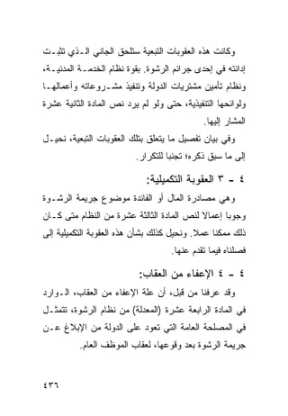 ‫ﻭﻜﺎﻨﺕ ﻫﺫﻩ ﺍﻟﻌﻘﻭﺒﺎﺕ ﺍﻟﺘﺒﻌﻴﺔ ﺴﺘﻠﺤﻕ ﺍﻟﺠﺎﻨﻲ ﺍﻟـﺫﻱ ﺘﺜﺒـﺕ‬
‫ﺇﺩﺍﻨﺘﻪ ﻓﻲ ﺇﺤﺩﻯ ﺠﺭﺍﺌﻡ ﺍﻟﺭﺸﻭﺓ. ﺒﻘﻭﺓ ﻨﻅﺎﻡ ﺍﻟﺨﺩﻤـﺔ ﺍﻟﻤﺩﻨﻴـﺔ،‬
‫ﻭﻨﻅﺎﻡ ﺘﺄﻤﻴﻥ ﻤﺸﺘﺭﻴﺎﺕ ﺍﻟﺩﻭﻟﺔ ﻭﺘﻨﻔﻴﺫ ﻤﺸـﺭﻭﻋﺎﺘﻪ ﻭﺃﻋﻤﺎﻟﻬـﺎ‬
‫ﻭﻟﻭﺍﺌﺤﻬﺎ ﺍﻟﺘﻨﻔﻴﺫﻴﺔ، ﺤﺘﻰ ﻭﻟﻭ ﻟﻡ ﻴﺭﺩ ﻨﺹ ﺍﻟﻤﺎﺩﺓ ﺍﻟﺜﺎﻨﻴﺔ ﻋﺸﺭﺓ‬
                                             ‫ﺍﻟﻤﺸﺎﺭ ﺇﻟﻴﻬﺎ.‬
‫ﻭﻓﻲ ﺒﻴﺎﻥ ﺘﻔﺼﻴل ﻤﺎ ﻴﺘﻌﻠﻕ ﺒﺘﻠﻙ ﺍﻟﻌﻘﻭﺒﺎﺕ ﺍﻟﺘﺒﻌﻴﺔ، ﻨﺤﻴـل‬
                          ‫ﺇﻟﻰ ﻤﺎ ﺴﺒﻕ ﺫﻜﺭﻩ؛ ﺘﺠﻨ ‪‬ﺎ ﻟﻠﺘﻜﺭﺍﺭ.‬
                                    ‫ﺒ‬

                             ‫٤ - ٣ ﺍﻟﻌﻘﻭﺒﺔ ﺍﻟﺘﻜﻤﻴﻠﻴﺔ:‬
‫ﻭﻫﻲ ﻤﺼﺎﺩﺭﺓ ﺍﻟﻤﺎل ﺃﻭ ﺍﻟﻔﺎﺌﺩﺓ ﻤﻭﻀﻭﻉ ﺠﺭﻴﻤﺔ ﺍﻟﺭﺸـﻭﺓ‬
‫ﻭﺠﻭ ‪‬ﺎ ﺇﻋﻤﺎﻻ ﻟﻨﺹ ﺍﻟﻤﺎﺩﺓ ﺍﻟﺜﺎﻟﺜﺔ ﻋﺸﺭﺓ ﻤﻥ ﺍﻟﻨﻅﺎﻡ ﻤﺘﻰ ﻜـﺎﻥ‬
                                           ‫ﹰ‬      ‫ﺒ‬
‫ﺫﻟﻙ ﻤﻤﻜ ﹰﺎ ﻋﻤﻼ. ﻭﻨﺤﻴل ﻜﺫﻟﻙ ﺒﺸﺄﻥ ﻫﺫﻩ ﺍﻟﻌﻘﻭﺒﺔ ﺍﻟﺘﻜﻤﻴﻠﻴﺔ ﺇﻟﻰ‬
                                           ‫ﹰ‬    ‫ﻨ‬
                                    ‫ﻓﺼﻠﻨﺎﻩ ﻓﻴﻤﺎ ﺘﻘﺩﻡ ﻋﻨﻬﺎ.‬

                           ‫٤ - ٤ ﺍﻹﻋﻔﺎﺀ ﻤﻥ ﺍﻟﻌﻘﺎﺏ:‬
‫ﻭﻗﺩ ﻋﺭﻓﻨﺎ ﻤﻥ ﻗﺒل، ﺃﻥ ﻋﻠﺔ ﺍﻹﻋﻔﺎﺀ ﻤﻥ ﺍﻟﻌﻘﺎﺏ، ﺍﻟـﻭﺍﺭﺩ‬
‫ﻓﻲ ﺍﻟﻤﺎﺩﺓ ﺍﻟﺭﺍﺒﻌﺔ ﻋﺸﺭﺓ )ﺍﻟﻤﻌﺩﻟﺔ( ﻤﻥ ﻨﻅﺎﻡ ﺍﻟﺭﺸﻭﺓ، ﺘﺘﻤﺜـل‬
‫ﻓﻲ ﺍﻟﻤﺼﻠﺤﺔ ﺍﻟﻌﺎﻤﺔ ﺍﻟﺘﻲ ﺘﻌﻭﺩ ﻋﻠﻰ ﺍﻟﺩﻭﻟﺔ ﻤﻥ ﺍﻹﺒﻼﻍ ﻋـﻥ‬
          ‫ﺠﺭﻴﻤﺔ ﺍﻟﺭﺸﻭﺓ ﺒﻌﺩ ﻭﻗﻭﻋﻬﺎ، ﻟﻌﻘﺎﺏ ﺍﻟﻤﻭﻅﻑ ﺍﻟﻌﺎﻡ.‬


‫٦٣٤‬
 