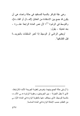 ‫ﻭﻫﻲ ِﻠﺔ ﺘﺘﻭﺍﻓﺭ ﺒﺎﻟﻨﺴﺒﺔ ﻟﻠﻤﺴﺘﻔﻴﺩ ﻓﻲ ﺤﺎﻟﺔ ﻭﺍﺤﺩﺓ، ﻫﻲ ﺃﻥ‬
                                               ‫ﻋ‬
‫ﻴﻜﻭﻥ ﻗﺩ ﺠﻤﻊ ﺒﻴﻥ ﺍﻻﺴﺘﻔﺎﺩﺓ ﻤﻥ ﺍﻟﻤﻘﺎﺒل )ﺍﻟﻤـﺎل ﺃﻭ ﺍﻟﻔﺎﺌـﺩﺓ(،‬
‫ﻭﺍﻟﺘﻭﺴﻁ ﻓﻲ ﺍﻟﺭﺸﻭﺓ )١(؛ ﻷﻥ ﻨﺹ ﺍﻟﻤﺎﺩﺓ ﺍﻟﺭﺍﺒﻌﺔ ﻋﺸـﺭﺓ -‬
                                              ‫ﺒﻌﺩ ﺘﻌﺩﻴﻠﻪ - ﻴﻘﻭل:‬
‫"ﻭﻴﻌ ﹶﻰ ﺍﻟﺭﺍﺸﻲ ﺃﻭ ﺍﻟﻭﺴﻴﻁ ﺇﺫﺍ ﺃﺨﺒﺭ ﺍﻟﺴﻠﻁﺎﺕ ﺒﺎﻟﺠﺭﻴﻤـﺔ‬
                                             ‫ﻔ‬
                                                   ‫ﻗﺒل ﺍﻜﺘﺸﺎﻓﻬﺎ".‬




‫)١( ﻭﻓﻲ ﺤﺎﻟﺔ ﺍﻟﺠﻤﻊ ﺒﻴﻨﻬﻤﺎ، ﻴﺘﻌﺭﺽ ﻟﻌﻘﻭﺒﺔ ﺍﻟﺠﺭﻴﻤﺔ ﺍﻷﺸﺩ؛ ﻟﻼﺭﺘﺒﺎﻁ-‬
‫ﺍﻟﺫﻱ ﻻ ﻴﻘﺒل ﺍﻟﺘﺠﺯﺌﺔ - ﺒﻴﻥ ﺍﻟﺠﺭﻴﻤﺘﻴﻥ، ﻭﻋﻘﻭﺒﺔ ﺍﻟﺭﺸﻭﺓ ﻫـﻲ ﺍﻷﺸـﺩ،‬
‫ﺒﺎﻟﻨﺴﺒﺔ ﻟﻠﻭﺴﻴﻁ، ﺍﻟﺫﻱ ﺴ ‪‬ﻌﺎﻗﺏ ﻋﻨﻬﺎ ﺒﺎﻟﻌﻘﻭﺒﺔ ﺍﻟﻭﺍﺭﺩﺓ ﻓﻲ ﺍﻟﻤﺎﺩﺓ ﺍﻷﻭﻟـﻰ‬
                                           ‫ﻴ‬
                 ‫ﻤﻥ ﺍﻟﻨﻅﺎﻡ، ﺤﺴﺏ ﺍﻹﺤﺎﻟﺔ ﺍﻟﻭﺍﺭﺩﺓ ﻓﻲ ﺍﻟﻤﺎﺩﺓ ﺍﻟﺴﺎﺩﺴﺔ.‬

‫٧٣٤‬
 