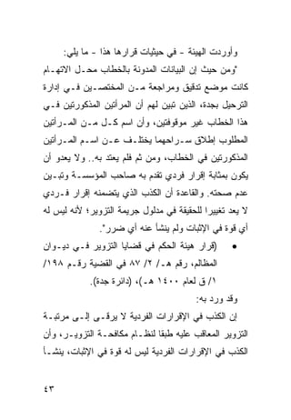 ‫ﻭﺃﻭﺭﺩﺕ ﺍﻟﻬﻴﺌﺔ - ﻓﻲ ﺤﻴﺜﻴﺎﺕ ﻗﺭﺍﺭﻫﺎ ﻫﺫﺍ - ﻤﺎ ﻴﻠﻲ:‬
‫"ﻭﻤﻥ ﺤﻴﺙ ﺇﻥ ﺍﻟﺒﻴﺎﻨﺎﺕ ﺍﻟﻤﺩﻭﻨﺔ ﺒﺎﻟﺨﻁﺎﺏ ﻤﺤـل ﺍﻻﺘﻬـﺎﻡ‬
‫ﻜﺎﻨﺕ ﻤﻭﻀﻊ ﺘﺩﻗﻴﻕ ﻭﻤﺭﺍﺠﻌﺔ ﻤـﻥ ﺍﻟﻤﺨﺘﺼـﻴﻥ ﻓـﻲ ﺇﺩﺍﺭﺓ‬
‫ﺍﻟﺘﺭﺤﻴل ﺒﺠﺩﺓ، ﺍﻟﺫﻴﻥ ﺘﺒ ‪‬ﻥ ﻟﻬﻡ ﺃﻥ ﺍﻟﻤﺭﺃﺘﻴﻥ ﺍﻟﻤﺫﻜﻭﺭﺘﻴﻥ ﻓـﻲ‬
                                ‫ﻴ‬
‫ﻫﺫﺍ ﺍﻟﺨﻁﺎﺏ ﻏﻴﺭ ﻤﻭﻗﻭﻓﺘﻴﻥ، ﻭﺃﻥ ﺍﺴﻡ ﻜـل ﻤـﻥ ﺍﻟﻤـﺭﺃﺘﻴﻥ‬
‫ﺍﻟﻤﻁﻠﻭﺏ ﺇﻁﻼﻕ ﺴـﺭﺍﺤﻬﻤﺎ ﻴﺨﺘﻠـﻑ ﻋـﻥ ﺍﺴـﻡ ﺍﻟﻤـﺭﺃﺘﻴﻥ‬
‫ﺍﻟﻤﺫﻜﻭﺭﺘﻴﻥ ﻓﻲ ﺍﻟﺨﻁﺎﺏ، ﻭﻤﻥ ﺜﻡ ﻓﻠﻡ ﻴﻌﺘﺩ ﺒﻪ.. ﻭﻻ ﻴﻌﺩﻭ ﺃﻥ‬
‫ﻴﻜﻭﻥ ﺒﻤﺜﺎﺒﺔ ﺇﻗﺭﺍﺭ ﻓﺭﺩﻱ ﺘﻘﺩﻡ ﺒﻪ ﺼﺎﺤﺏ ﺍﻟﻤﺅﺴﺴـﺔ ﻭﺘﺒـﻴﻥ‬
‫ﻋﺩﻡ ﺼﺤﺘﻪ. ﻭﺍﻟﻘﺎﻋﺩﺓ ﺃﻥ ﺍﻟﻜﺫﺏ ﺍﻟﺫﻱ ﻴﺘﻀﻤﻨﻪ ﺇﻗﺭﺍﺭ ﻓـﺭﺩﻱ‬
‫ﻻ ﻴﻌﺩ ﺘﻐﻴﻴ ‪‬ﺍ ﻟﻠﺤﻘﻴﻘﺔ ﻓﻲ ﻤﺩﻟﻭل ﺠﺭﻴﻤﺔ ﺍﻟﺘﺯﻭﻴﺭ؛ ﻷﻨﻪ ﻟﻴﺱ ﻟﻪ‬
                                            ‫ﺭ‬
               ‫ﺃﻱ ﻗﻭﺓ ﻓﻲ ﺍﻹﺜﺒﺎﺕ ﻭﻟﻡ ﻴﻨﺸﺄ ﻋﻨﻪ ﺃﻱ ﻀﺭﺭ".‬
‫)ﻗﺭﺍﺭ ﻫﻴﺌﺔ ﺍﻟﺤﻜﻡ ﻓﻲ ﻗﻀﺎﻴﺎ ﺍﻟﺘﺯﻭﻴﺭ ﻓـﻲ ﺩﻴـﻭﺍﻥ‬       ‫•‬
‫ﺍﻟﻤﻅﺎﻟﻡ، ﺭﻗﻡ ﻫـ/ ٢/ ٧٨ ﻓﻲ ﺍﻟﻘﻀﻴﺔ ﺭﻗـﻡ ٨٩١/‬
            ‫١/ ﻕ ﻟﻌﺎﻡ ٠٠٤١ ﻫـ(، )ﺩﺍﺌﺭﺓ ﺠﺩﺓ(.‬
                                         ‫ﻭﻗﺩ ﻭﺭﺩ ﺒﻪ:‬
‫ﺇﻥ ﺍﻟﻜﺫﺏ ﻓﻲ ﺍﻹﻗﺭﺍﺭﺍﺕ ﺍﻟﻔﺭﺩﻴﺔ ﻻ ﻴﺭ ﹶـﻰ ﺇﻟـﻰ ﻤﺭﺘﺒـﺔ‬
              ‫ﻗ‬
‫ﺍﻟﺘﺯﻭﻴﺭ ﺍﻟﻤﻌﺎﻗﺏ ﻋﻠﻴﻪ ﻁﺒ ﹰﺎ ﻟﻨﻅـﺎﻡ ﻤﻜﺎﻓﺤـﺔ ﺍﻟﺘﺯﻭﻴـﺭ، ﻭﺃﻥ‬
                              ‫ﻘ‬
‫ﺍﻟﻜﺫﺏ ﻓﻲ ﺍﻹﻗﺭﺍﺭﺍﺕ ﺍﻟﻔﺭﺩﻴﺔ ﻟﻴﺱ ﻟﻪ ﻗﻭﺓ ﻓﻲ ﺍﻹﺜﺒﺎﺕ، ﻴﻨﺸـﺄ‬


‫٣٤‬
 