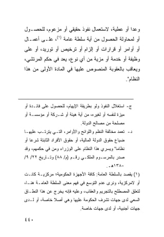 ‫ﻭﻋ ‪‬ﺍ ﺃﻭ ﻋﻁﻴﺔ، ﻻﺴﺘﻌﻤﺎل ﻨﻔﻭﺫ ﺤﻘﻴﻘﻲ ﺃﻭ ﻤﺯﻋﻭﻡ، ﻟﻠﺤﺼـﻭل‬
                                               ‫ﺩ‬
‫ﺃﻭ ﻟﻤﺤﺎﻭﻟﺔ ﺍﻟﺤﺼﻭل ﻤﻥ ﺃﻴﺔ ﺴﻠﻁﺔ ﻋﺎﻤﺔ )١(، ﻋﻠـﻰ ﺃﻋﻤـﺎل‬
‫ﺃﻭ ﺃﻭﺍﻤﺭ ﺃﻭ ﻗﺭﺍﺭﺍﺕ ﺃﻭ ﺇﻟﺯﺍﻡ ﺃﻭ ﺘﺭﺨﻴﺹ ﺃﻭ ﺘﻭﺭﻴﺩ، ﺃﻭ ﻋﻠﻰ‬
‫ﻭﻅﻴﻔﺔ ﺃﻭ ﺨﺩﻤﺔ ﺃﻭ ﻤﺯﻴﺔ ﻤﻥ ﺃﻱ ﻨﻭﻉ، ﻴﻌﺩ ﻓﻲ ﺤﻜﻡ ﺍﻟﻤﺭﺘﺸﻲ،‬
‫ﻭﻴﻌﺎﻗﺏ ﺒﺎﻟﻌﻘﻭﺒﺔ ﺍﻟﻤﻨﺼﻭﺹ ﻋﻠﻴﻬﺎ ﻓﻲ ﺍﻟﻤﺎﺩﺓ ﺍﻷﻭﻟﻰ ﻤﻥ ﻫﺫﺍ‬
                                                            ‫ﺍﻟﻨﻅﺎﻡ".‬



‫ﺝ- ﺍﺴﺘﻐﻼل ﺍﻟﻨﻔﻭﺫ ﻭﻟﻭ ﺒﻁﺭﻴﻘﺔ ﺍﻹﻴﻬﺎﻡ، ﻟﻠﺤﺼﻭل ﻋﻠﻰ ﻓﺎﺌـﺩﺓ ﺃﻭ‬
‫ﻤﻴﺯﺓ ﻟﻨﻔﺴﻪ ﺃﻭ ﻟﻐﻴﺭﻩ، ﻤﻥ ﺃﻴﺔ ﻫﻴﺌﺔ ﺃﻭ ﺸـﺭﻜﺔ ﺃﻭ ﻤﺅﺴﺴـﺔ ﺃﻭ‬
                                ‫ﻤﺼﻠﺤﺔ ﻤﻥ ﻤﺼﺎﻟﺢ ﺍﻟﺩﻭﻟﺔ.‬
‫ﺩ- ﺘﻌ ‪‬ﺩ ﻤﺨﺎﻟﻔﺔ ﺍﻟﻨﻅﻡ ﻭﺍﻟﻠﻭﺍﺌﺢ ﻭﺍﻷﻭﺍﻤﺭ، ﺍﻟﺘـﻲ ﻴﺘﺭﺘـﺏ ﻋﻠﻴﻬـﺎ‬
                                                    ‫ﻤ‬
‫ﻀﻴﺎﻉ ﺤﻘﻭﻕ ﺍﻟﺩﻭﻟﺔ ﺍﻟﻤﺎﻟﻴﺔ، ﺃﻭ ﺤﻘﻭﻕ ﺍﻷﻓﺭﺍﺩ ﺍﻟﺜﺎﺒﺘﺔ ﺸﺭ ‪‬ﺎ ﺃﻭ‬
    ‫ﻋ‬
‫ﻨﻅﺎ ‪‬ﺎ" ﻭﻴﺴﺭﻱ ﻫﺫﺍ ﺍﻟﻨﻅﺎﻡ ﻋﻠﻰ ﺍﻟﻭﺯﺭﺍﺀ ﻭﻤﻥ ﻓﻲ ﺤﻜﻤﻬﻡ، ﻭﻗﺩ‬
                                                 ‫ﻤ‬
‫ﺼﺩﺭ ﺒﺎﻟﻤﺭﺴـﻭﻡ ﺍﻟﻤﻠﻜـﻲ ﺭﻗـﻡ )ﻡ/ ٨٨( ﻭﺘـﺎﺭﻴﺦ ٢٢/ ٩/‬
                                              ‫٠٨٣١ﻫـ.‬
‫)١( ﻴﻘﺼﺩ ﺒﺎﻟﺴﻠﻁﺔ ﺍﻟﻌﺎﻤﺔ: ﻜﺎﻓﺔ ﺍﻷﺠﻬﺯﺓ ﺍﻟﺤﻜﻭﻤﻴﺔ؛ ﻤﺭﻜﺯﻴـﺔ ﻜﺎﻨـﺕ‬
‫ﺃﻭ ﻻﻤﺭﻜﺯﻴﺔ، ﻭﻨﺭﻯ ﻋﺩﻡ ﺍﻟﺘﻭﺴﻊ ﻓﻲ ﻓﻬﻡ ﻤﻌﻨﻰ ﺍﻟﺴﻠﻁﺔ ﺍﻟﻌﺎﻤـﺔ ﻫﻨـﺎ،‬
‫ﻟﺘﻌﻠﻕ ﺍﻟﻤﺼﻁﻠﺢ ﺒﺎﻟﺘﺠﺭﻴﻡ ﻭﺍﻟﻌﻘﺎﺏ، ﻭﻋﻠﻴﻪ ﻓﺈﻨﻪ ﻴﺨﺭﺝ ﻋﻥ ﻫﺫﺍ ﺍﻟﻨﻁـﺎﻕ‬
‫ﺍﻟﺴﻌﻲ ﻟﺩﻯ ﺠﻬﺎﺕ ﺘﺸﺭﻑ ﺍﻟﺤﻜﻭﻤﺔ ﻋﻠﻴﻬﺎ ﻭﻫﻲ ﺃﺼﻼ ﺨﺎﺼﺔ، ﺃﻭ ﻟـﺩﻯ‬
              ‫ﹰ‬
                               ‫ﺠﻬﺎﺕ ﺃﺠﻨﺒﻴﺔ، ﺃﻭ ﻟﺩﻯ ﺠﻬﺎﺕ ﺨﺎﺼﺔ.‬

‫٠٤٤‬
 