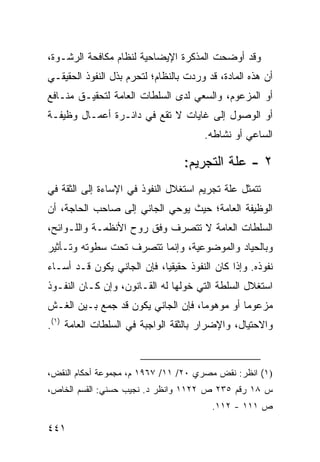 ‫ﻭﻗﺩ ﺃﻭﻀﺤﺕ ﺍﻟﻤﺫﻜﺭﺓ ﺍﻹﻴﻀﺎﺤﻴﺔ ﻟﻨﻅﺎﻡ ﻤﻜﺎﻓﺤﺔ ﺍﻟﺭﺸـﻭﺓ،‬
‫ﺃﻥ ﻫﺫﻩ ﺍﻟﻤﺎﺩﺓ، ﻗﺩ ﻭﺭﺩﺕ ﺒﺎﻟﻨﻅﺎﻡ؛ ﻟﺘﺤﺭﻡ ﺒﺫل ﺍﻟﻨﻔﻭﺫ ﺍﻟﺤﻘﻴﻘـﻲ‬
‫ﺃﻭ ﺍﻟﻤﺯﻋﻭﻡ، ﻭﺍﻟﺴﻌﻲ ﻟﺩﻯ ﺍﻟﺴﻠﻁﺎﺕ ﺍﻟﻌﺎﻤﺔ ﻟﺘﺤﻘﻴـﻕ ﻤﻨـﺎﻓﻊ‬
‫ﺃﻭ ﺍﻟﻭﺼﻭل ﺇﻟﻰ ﻏﺎﻴﺎﺕ ﻻ ﺘﻘﻊ ﻓﻲ ﺩﺍﺌـﺭﺓ ﺃﻋﻤـﺎل ﻭﻅﻴﻔـﺔ‬
                                       ‫ﺍﻟﺴﺎﻋﻲ ﺃﻭ ﻨﺸﺎﻁﻪ.‬

                                  ‫٢ - ﻋﻠﺔ ﺍﻟﺘﺠﺭﻴﻡ:‬
‫ﺘﺘﻤﺜل ﻋﻠﺔ ﺘﺠﺭﻴﻡ ﺍﺴﺘﻐﻼل ﺍﻟﻨﻔﻭﺫ ﻓﻲ ﺍﻹﺴﺎﺀﺓ ﺇﻟﻰ ﺍﻟﺜﻘﺔ ﻓﻲ‬
‫ﺍﻟﻭﻅﻴﻔﺔ ﺍﻟﻌﺎﻤﺔ؛ ﺤﻴﺙ ﻴﻭﺤﻲ ﺍﻟﺠﺎﻨﻲ ﺇﻟﻰ ﺼﺎﺤﺏ ﺍﻟﺤﺎﺠﺔ، ﺃﻥ‬
‫ﺍﻟﺴﻠﻁﺎﺕ ﺍﻟﻌﺎﻤﺔ ﻻ ﺘﺘﺼﺭﻑ ﻭﻓﹾﻕ ﺭﻭﺡ ﺍﻷﻨﻅﻤـﺔ ﻭﺍﻟﻠـﻭﺍﺌﺢ،‬
‫ﻭﺒﺎﻟﺤﻴﺎﺩ ﻭﺍﻟﻤﻭﻀﻭﻋﻴﺔ، ﻭﺇﻨﻤﺎ ﺘﺘﺼﺭﻑ ﺘﺤﺕ ﺴﻁﻭﺘﻪ ﻭﺘـﺄﺜﻴﺭ‬
‫ﻨﻔﻭﺫﻩ. ﻭﺇﺫﺍ ﻜﺎﻥ ﺍﻟﻨﻔﻭﺫ ﺤﻘﻴﻘ ‪‬ﺎ، ﻓﺈﻥ ﺍﻟﺠﺎﻨﻲ ﻴﻜﻭﻥ ﻗـﺩ ﺃﺴـﺎﺀ‬
                            ‫ﻴ‬
‫ﺍﺴﺘﻐﻼل ﺍﻟﺴﻠﻁﺔ ﺍﻟﺘﻲ ﺨ ‪‬ﻟﻬﺎ ﻟﻪ ﺍﻟﻘـﺎﻨﻭﻥ، ﻭﺇﻥ ﻜـﺎﻥ ﺍﻟﻨﻔـﻭﺫ‬
                                 ‫ﻭ‬
‫ﻤﺯﻋﻭ ‪‬ﺎ ﺃﻭ ﻤﻭﻫﻭ ‪‬ﺎ، ﻓﺈﻥ ﺍﻟﺠﺎﻨﻲ ﻴﻜﻭﻥ ﻗﺩ ﺠﻤﻊ ﺒـﻴﻥ ﺍﻟﻐـﺵ‬
                                    ‫ﻤ‬          ‫ﻤ‬
‫ﻭﺍﻻﺤﺘﻴﺎل، ﻭﺍﻹﻀﺭﺍﺭ ﺒﺎﻟﺜﻘﺔ ﺍﻟﻭﺍﺠﺒﺔ ﻓﻲ ﺍﻟﺴﻠﻁﺎﺕ ﺍﻟﻌﺎﻤﺔ )١(.‬



‫)١( ﺍﻨﻅﺭ: ﻨﻘﺽ ﻤﺼﺭﻱ ٠٢/ ١١/ ٧٦٩١ ﻡ، ﻤﺠﻤﻭﻋﺔ ﺃﺤﻜﺎﻡ ﺍﻟﻨﻘﺽ،‬
‫ﺱ ٨١ ﺭﻗﻡ ٥٣٢ ﺹ ٢٢١١ ﻭﺍﻨﻅﺭ ﺩ. ﻨﺠﻴﺏ ﺤﺴﻨﻲ: ﺍﻟﻘﺴﻡ ﺍﻟﺨﺎﺹ،‬
                                         ‫ﺹ ١١١ - ٢١١.‬

‫١٤٤‬
 