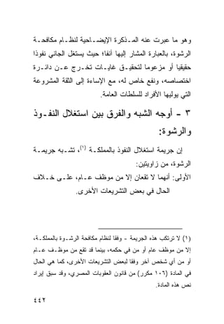 ‫ﻭﻫﻭ ﻤﺎ ﻋﺒﺭﺕ ﻋﻨﻪ ﺍﻟﻤـﺫﻜﺭﺓ ﺍﻹﻴﻀـﺎﺤﻴﺔ ﻟﻨﻅـﺎﻡ ﻤﻜﺎﻓﺤـﺔ‬
‫ﺍﻟﺭﺸﻭﺓ، ﺒﺎﻟﻌﺒﺎﺭﺓ ﺍﻟﻤﺸﺎﺭ ﺇﻟﻴﻬﺎ ﺁﻨ ﹰﺎ؛ ﺤﻴﺙ ﻴﺴﺘﻐل ﺍﻟﺠﺎﻨﻲ ﻨﻔﻭ ﹰﺍ‬
 ‫ﺫ‬                        ‫ﻔ‬
‫ﺤﻘﻴﻘ ‪‬ﺎ ﺃﻭ ﻤﺯﻋﻭ ‪‬ﺎ ﻟﺘﺤﻘﻴـﻕ ﻏﺎﻴـﺎﺕ ﺘﺨـﺭﺝ ﻋـﻥ ﺩﺍﺌـﺭﺓ‬
                                 ‫ﻤ‬          ‫ﻴ‬
‫ﺍﺨﺘﺼﺎﺼﻪ، ﻭﻨﻔﻊ ﺨﺎﺹ ﻟﻪ، ﻤﻊ ﺍﻹﺴﺎﺀﺓ ﺇﻟﻰ ﺍﻟﺜﻘﺔ ﺍﻟﻤﺸﺭﻭﻋﺔ‬
                          ‫ﺍﻟﺘﻲ ﻴﻭﻟﻴﻬﺎ ﺍﻷﻓﺭﺍﺩ ﻟﻠﺴﻠﻁﺎﺕ ﺍﻟﻌﺎﻤﺔ.‬

‫٣ - ﺃﻭﺠﻪ ﺍﻟﺸﺒﻪ ﻭﺍﻟﻔﺭﻕ ﺒﻴﻥ ﺍﺴﺘﻐﻼل ﺍﻟﻨﻔـﻭﺫ‬
                                                  ‫ﻭﺍﻟﺭﺸﻭﺓ:‬
‫ﺇﻥ ﺠﺭﻴﻤﺔ ﺍﺴﺘﻐﻼل ﺍﻟﻨﻔﻭﺫ ﺒﺎﻟﻤﻤﻠﻜـﺔ )١(، ﺘﺸـﺒﻪ ﺠﺭﻴﻤـﺔ‬
                                        ‫ﺍﻟﺭﺸﻭﺓ، ﻤﻥ ﺯﺍﻭﻴﺘﻴﻥ:‬
‫ﺍﻷﻭﻟﻰ: ﺃﻨﻬﻤﺎ ﻻ ﺘﻘﻌﺎﻥ ﺇﻻ ﻤﻥ ﻤﻭﻅﻑ ﻋـﺎﻡ، ﻋﻠـﻰ ﺨـﻼﻑ‬
                ‫ﺍﻟﺤﺎل ﻓﻲ ﺒﻌﺽ ﺍﻟﺘﺸﺭﻴﻌﺎﺕ ﺍﻷﺨﺭﻯ.‬




‫)١( ﻻ ﺘﺭﺘﻜﺏ ﻫﺫﻩ ﺍﻟﺠﺭﻴﻤﺔ - ﻭﻓ ﹰﺎ ﻟﻨﻅﺎﻡ ﻤﻜﺎﻓﺤﺔ ﺍﻟﺭﺸـﻭﺓ ﺒﺎﻟﻤﻤﻠﻜـﺔ،‬
                                 ‫ﻘ‬
‫ﺇﻻ ﻤﻥ ﻤﻭﻅﻑ ﻋﺎﻡ ﺃﻭ ‪‬ﻥ ﻓﻲ ﺤﻜﻤﻪ، ﺒﻴﻨﻤﺎ ﻗﺩ ﺘﻘﻊ ﻤﻥ ﻤﻭﻅـﻑ ﻋـﺎﻡ‬
                                     ‫ﻤ‬
‫ﺃﻭ ﻤﻥ ﺃﻱ ﺸﺨﺹ ﺁﺨﺭ ﻭﻓ ﹰﺎ ﻟﺒﻌﺽ ﺍﻟﺘﺸﺭﻴﻌﺎﺕ ﺍﻷﺨﺭﻯ، ﻜﻤﺎ ﻫﻲ ﺍﻟﺤﺎل‬
                                    ‫ﻘ‬
‫ﻓﻲ ﺍﻟﻤﺎﺩﺓ )٦٠١ ﻤﻜﺭﺭ( ﻤﻥ ﻗﺎﻨﻭﻥ ﺍﻟﻌﻘﻭﺒﺎﺕ ﺍﻟﻤﺼﺭﻱ، ﻭﻗﺩ ﺴﺒﻕ ﺇﻴﺭﺍﺩ‬
                                                ‫ﻨﺹ ﻫﺫﻩ ﺍﻟﻤﺎﺩﺓ.‬

‫٢٤٤‬
 