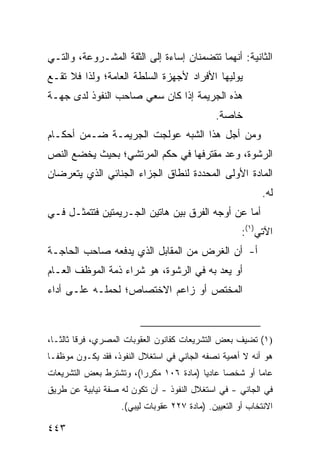 ‫ﺍﻟﺜﺎﻨﻴﺔ: ﺃﻨﻬﻤﺎ ﺘﺘﻀﻤﻨﺎﻥ ﺇﺴﺎﺀﺓ ﺇﻟﻰ ﺍﻟﺜﻘﺔ ﺍﻟﻤﺸـﺭﻭﻋﺔ، ﻭﺍﻟﺘـﻲ‬
‫ﻴﻭﻟﻴﻬﺎ ﺍﻷﻓﺭﺍﺩ ﻷﺠﻬﺯﺓ ﺍﻟﺴﻠﻁﺔ ﺍﻟﻌﺎﻤﺔ؛ ﻭﻟﺫﺍ ﻓﻼ ﺘﻘـﻊ‬
‫ﻫﺫﻩ ﺍﻟﺠﺭﻴﻤﺔ ﺇﺫﺍ ﻜﺎﻥ ﺴﻌﻲ ﺼﺎﺤﺏ ﺍﻟﻨﻔﻭﺫ ﻟﺩﻯ ﺠﻬـﺔ‬
                                              ‫ﺨﺎﺼﺔ.‬
‫ﻭﻤﻥ ﺃﺠل ﻫﺫﺍ ﺍﻟﺸﺒﻪ ‪‬ﻭﻟﺠﺕ ﺍﻟﺠﺭﻴﻤـﺔ ﻀـﻤﻥ ﺃﺤﻜـﺎﻡ‬
                         ‫ﻋ‬
‫ﺍﻟﺭﺸﻭﺓ، ﻭﻋﺩ ﻤﻘﺘﺭﻓﻬﺎ ﻓﻲ ﺤﻜﻡ ﺍﻟﻤﺭﺘﺸﻲ؛ ﺒﺤﻴﺙ ﻴﺨﻀﻊ ﺍﻟﻨﺹ‬
                                       ‫‪‬‬
‫ﺍﻟﻤﺎﺩﺓ ﺍﻷﻭﻟﻰ ﺍﻟﻤﺤﺩﺩﺓ ﻟﻨﻁﺎﻕ ﺍﻟﺠﺯﺍﺀ ﺍﻟﺠﻨﺎﺌﻲ ﺍﻟﺫﻱ ﻴﺘﻌﺭﻀﺎﻥ‬
                                                            ‫ﻟﻪ.‬
‫ﺃﻤﺎ ﻋﻥ ﺃﻭﺠﻪ ﺍﻟﻔﺭﻕ ﺒﻴﻥ ﻫﺎﺘﻴﻥ ﺍﻟﺠـﺭﻴﻤﺘﻴﻥ ﻓﺘﺘﻤﺜـل ﻓـﻲ‬
                                                      ‫ﺍﻵﺘﻲ)١(:‬
‫ﺃ- ﺃﻥ ﺍﻟﻐﺭﺽ ﻤﻥ ﺍﻟﻤﻘﺎﺒل ﺍﻟﺫﻱ ﻴﺩﻓﻌﻪ ﺼﺎﺤﺏ ﺍﻟﺤﺎﺠـﺔ‬
‫ﺃﻭ ﻴﻌﺩ ﺒﻪ ﻓﻲ ﺍﻟﺭﺸﻭﺓ، ﻫﻭ ﺸﺭﺍﺀ ﺫﻤﺔ ﺍﻟﻤﻭﻅﻑ ﺍﻟﻌـﺎﻡ‬
‫ﺍﻟﻤﺨﺘﺹ ﺃﻭ ﺯﺍﻋﻡ ﺍﻻﺨﺘﺼﺎﺹ؛ ﻟﺤﻤﻠـﻪ ﻋﻠـﻰ ﺃﺩﺍﺀ‬



‫)١( ﺘﻀﻴﻑ ﺒﻌﺽ ﺍﻟﺘﺸﺭﻴﻌﺎﺕ ﻜﻘﺎﻨﻭﻥ ﺍﻟﻌﻘﻭﺒﺎﺕ ﺍﻟﻤﺼﺭﻱ، ﻓﺭ ﹰﺎ ﺜﺎﻟ ﹰـﺎ،‬
   ‫ﻗ ﺜ‬
‫ﻫﻭ ﺃﻨﻪ ﻻ ﺃﻫﻤﻴﺔ ﻨﺼﻔﻪ ﺍﻟﺠﺎﻨﻲ ﻓﻲ ﺍﺴﺘﻐﻼل ﺍﻟﻨﻔﻭﺫ، ﻓﻘﺩ ﻴﻜـﻭﻥ ﻤﻭﻅ ﹰـﺎ‬
  ‫ﻔ‬
‫ﻋﺎ ‪‬ﺎ ﺃﻭ ﺸﺨ ‪‬ﺎ ﻋﺎﺩ ‪‬ﺎ )ﻤﺎﺩﺓ ٦٠١ ﻤﻜﺭ ‪‬ﺍ(، ﻭﺘﺸﺘﺭﻁ ﺒﻌﺽ ﺍﻟﺘﺸﺭﻴﻌﺎﺕ‬
                        ‫ﺭ‬                ‫ﻴ‬      ‫ﺼ‬        ‫ﻤ‬
‫ﻓﻲ ﺍﻟﺠﺎﻨﻲ - ﻓﻲ ﺍﺴﺘﻐﻼل ﺍﻟﻨﻔﻭﺫ - ﺃﻥ ﺘﻜﻭﻥ ﻟﻪ ﺼﻔﺔ ﻨﻴﺎﺒﻴﺔ ﻋﻥ ﻁﺭﻴﻕ‬
                    ‫ﺍﻻﻨﺘﺨﺎﺏ ﺃﻭ ﺍﻟﺘﻌﻴﻴﻥ. )ﻤﺎﺩﺓ ٧٢٢ ﻋﻘﻭﺒﺎﺕ ﻟﻴﺒﻲ(.‬

‫٣٤٤‬
 