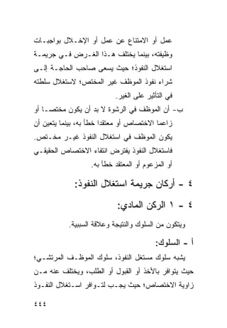 ‫ﻋﻤل ﺃﻭ ﺍﻻﻤﺘﻨﺎﻉ ﻋﻥ ﻋﻤل ﺃﻭ ﺍﻹﺨـﻼل ﺒﻭﺍﺠﺒـﺎﺕ‬
‫ﻭﻅﻴﻔﺘﻪ، ﺒﻴﻨﻤﺎ ﻴﺨﺘﻠﻑ ﻫـﺫﺍ ﺍﻟﻐـﺭﺽ ﻓـﻲ ﺠﺭﻴﻤـﺔ‬
‫ﺍﺴﺘﻐﻼل ﺍﻟﻨﻔﻭﺫ؛ ﺤﻴﺙ ﻴﺴﻌﻰ ﺼﺎﺤﺏ ﺍﻟﺤﺎﺠـﺔ ﺇﻟـﻰ‬
‫ﺸﺭﺍﺀ ﻨﻔﻭﺫ ﺍﻟﻤﻭﻅﻑ ﻏﻴﺭ ﺍﻟﻤﺨﺘﺹ؛ ﻻﺴﺘﻐﻼل ﺴﻠﻁﺘﻪ‬
                            ‫ﻓﻲ ﺍﻟﺘﺄﺜﻴﺭ ﻋﻠﻰ ﺍﻟﻐﻴﺭ.‬
‫ﺏ- ﺃﻥ ﺍﻟﻤﻭﻅﻑ ﻓﻲ ﺍﻟﺭﺸﻭﺓ ﻻ ﺒﺩ ﺃﻥ ﻴﻜﻭﻥ ﻤﺨﺘ ‪‬ـﺎ ﺃﻭ‬
     ‫ﺼ‬
‫ﺯﺍﻋ ‪‬ﺎ ﺍﻻﺨﺘﺼﺎﺹ ﺃﻭ ﻤﻌﺘﻘ ‪‬ﺍ ﺨﻁﺄ ﺒﻪ، ﺒﻴﻨﻤﺎ ﻴﺘﻌﻴﻥ ﺃﻥ‬
                        ‫ﺩ‬                  ‫ﻤ‬
‫ﻴﻜﻭﻥ ﺍﻟﻤﻭﻅﻑ ﻓﻲ ﺍﺴﺘﻐﻼل ﺍﻟﻨﻔﻭﺫ ﻏﻴـﺭ ﻤﺨـﺘﺹ.‬
‫ﻓﺎﺴﺘﻐﻼل ﺍﻟﻨﻔﻭﺫ ﻴﻔﺘﺭﺽ ﺍﻨﺘﻔﺎﺀ ﺍﻻﺨﺘﺼﺎﺹ ﺍﻟﺤﻘﻴﻘـﻲ‬
                   ‫ﺃﻭ ﺍﻟﻤﺯﻋﻭﻡ ﺃﻭ ﺍﻟﻤﻌﺘﻘﺩ ﺨﻁﺄ ﺒﻪ.‬

              ‫٤ - ﺃﺭﻜﺎﻥ ﺠﺭﻴﻤﺔ ﺍﺴﺘﻐﻼل ﺍﻟﻨﻔﻭﺫ:‬
                            ‫٤ - ١ ﺍﻟﺭﻜﻥ ﺍﻟﻤﺎﺩﻱ:‬
            ‫ﻭﻴﺘﻜﻭﻥ ﻤﻥ ﺍﻟﺴﻠﻭﻙ ﻭﺍﻟﻨﺘﻴﺠﺔ ﻭﻋﻼﻗﺔ ﺍﻟﺴﺒﺒﻴﺔ.‬

                                          ‫ﺃ - ﺍﻟﺴﻠﻭﻙ:‬
‫ﻴﺸﺒﻪ ﺴﻠﻭﻙ ﻤﺴﺘﻐل ﺍﻟﻨﻔﻭﺫ، ﺴﻠﻭﻙ ﺍﻟﻤﻭﻅـﻑ ﺍﻟﻤﺭﺘﺸـﻲ؛‬
‫ﺤﻴﺙ ﻴﺘﻭﺍﻓﺭ ﺒﺎﻷﺨﺫ ﺃﻭ ﺍﻟﻘﺒﻭل ﺃﻭ ﺍﻟﻁﻠﺏ، ﻭﻴﺨﺘﻠﻑ ﻋﻨﻪ ﻤـﻥ‬
‫ﺯﺍﻭﻴﺔ ﺍﻻﺨﺘﺼﺎﺹ؛ ﺤﻴﺙ ﻴﺠـﺏ ﻟﺘـﻭﺍﻓﺭ ﺍﺴـﺘﻐﻼل ﺍﻟﻨﻔـﻭﺫ‬

‫٤٤٤‬
 