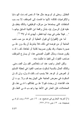 ‫ﺍﻟﻤﻘﺎﺒل. ﻭﺤﺘﻰ ﻟﻭ ﻟﻡ ﻴﻭﺠﺩ ﻤﺜل ﻫﺫﺍ ﺍﻟـﻨﺹ ﻟﻌـﺩﺕ ﺍﻟﻬـﺩﺍﻴﺎ‬
‫ﻭﺍﻹﻜﺭﺍﻤﻴﺎﺕ ﻜﺫﻟﻙ؛ ﻷﻨﻬﺎ ﻤﺎ ﻗﺩﻤﺕ ﺇﻟﻰ ﺍﻟﻤﻭﻅﻑ ﺇﻻ ﺒﺴـﺒﺏ‬
‫ﺍﻟﺴﻠﻁﺎﺕ ﺍﻟﺘﻲ ﻴﺴﺘﻤﺩﻫﺎ ﻤﻥ ﻤﺭﻜﺯﻩ ﺍﻟﻭﻅﻴﻔﻲ؛ ﻭﻟﺫﻟﻙ ﻴﻨﻁﺒـﻕ‬
‫ﻋﻠﻴﻪ ﻗﻭل ﺍﻟﺭﺴﻭل ‪ ،‬ﺒﺸﺄﻥ ﻭﺍﻗﻌﺔ ﺍﺒﻥ ﺍﻟﻠﺘﺒﻴﺔ ﺍﻟﺴﺎﺒﻕ ﺒﻴﺎﻨﻬـﺎ‬
      ‫"... ﻓﻬﻼ ﺠﻠﺱ ﻓﻲ ﺒﻴﺕ ﺃﺒﻴﻪ ﻓﻨﻅﺭ، ﺃ ‪‬ﻬﺩﻯ ﻟﻪ ﺃﻡ ﻻ؟" )١(.‬
                        ‫َﻴ‬
‫ﺃﻤﺎ ﻋﻥ )ﺍﻟﻘﺒﻭل( ﺃﻱ ﻗﺒﻭل ﺍﻟﻌﻁﻴﺔ ﺃﻭ ﺍﻟﻭﻋﺩ ﻤﻥ ﺼـﺎﺤﺏ‬
‫ﺍﻟﺤﺎﺠﺔ ﺃﻭ ﻤﻥ ﻓﻭﻀﻪ ﻓﻲ ﺫﻟﻙ، ﻓﻼ ﻴﺸﺘﺭﻁ ﺃﻥ ﻴﻜـﻭﻥ ﻋﻠـﻰ‬
‫ﺼﻭﺭﺓ ﻤﻌﻴﻨﺔ، ﻭﻗﺩ ﻴﻜﻭﻥ ﺼﺭﻴ ‪‬ﺎ ﻜﺘﺎﺒﺔ ﺃﻭ ﺸﻔﺎﻫﺔ، ﻜﻤـﺎ ﻗـﺩ‬
                          ‫ﺤ‬
‫ﻴﻜﻭﻥ ﻀﻤ ﹰﺎ، ﻭﻤﺜﺎل ﺍﻟﻘﺒﻭل ﺍﻟﻀﻤﻨﻲ ﻫﻨﺎ، ﺃﻥ ﻴﺴﺎﺭﻉ ﺍﻟﻤﻭﻅﻑ‬
                                           ‫ﻨ‬
                     ‫ﺼﺎﺤﺏ ﺍﻟﻨﻔﻭﺫ، ﺇﻟﻰ ﺘﻨﻔﻴﺫ ﻤﺎ ﹸﻠﺒﺕ ﻤﻨﻪ.‬
                             ‫ﻁ‬
‫ﻭﻟﻜﻥ ﺍﻟﺤﺫﺭ ﻭﺍﺠﺏ ﻋﻨﺩ ﺍﺴـﺘﺨﻼﺹ ﺍﻟﻘﺒـﻭل ﺍﻟﻀـﻤﻨﻲ.‬
                             ‫‪‬‬
‫ﻭﻜﺫﻟﻙ ﺍﻟﺤﺎل ﺒﺎﻟﻨﺴﺒﺔ ﻟﺴﻜﻭﺕ ﺼﺎﺤﺏ ﺍﻟﻨﻔﻭﺫ ﻓﻲ ﻟﺤﻅﺔ ﺍﻟﺘﺴﻠﻴﻡ‬
‫ﺃﻭ ﺍﻟﻌﺭﺽ ﺃﻭ ﺍﻟﻭﻋﺩ. ﻓﻼ ﻴﻨﺴﺏ ﻟﺴـﺎﻜﺕ ﻗـﻭل، ﻭﺇﻥ ﻜـﺎﻥ‬
‫ﺍﻟﺴﻜﻭﺕ ﻓﻲ ﻤﻌﺭﺽ ﺍﻟﺤﺎﺠﺔ ﻋﻠﻰ ﺍﻟﺒﻴﺎﻥ ‪‬ﻌﺩ ﻗﺒـﻭﻻ. ﺒﻴـﺩ ﺃﻥ‬
         ‫ﹰ‬       ‫ﻴ‬
‫ﻫﺫﻩ ﺍﻟﻘﺎﻋﺩﺓ، ﺇﻥ ﻭﺠﺩﺕ ﻗﺒﻭﻻ ﻋﻠـﻰ ﺇﻁﻼﻗﻬـﺎ ﻓـﻲ ﻨﻁـﺎﻕ‬
                       ‫ﹰ‬
‫ﺍﻟﻤﻌﺎﻤﻼﺕ، ﻓﺈﻥ ﺍﻟﺤﺫﺭ ﻓﻲ ﺍﻷﺨﺫ ﺒﻬﺎ ﻭﺍﺠـﺏ ﻓـﻲ ﺍﻟﻨﻁـﺎﻕ‬
            ‫‪‬‬


‫)١( ﺃﺨﺭﺠﻪ ﺍﻟﺒﺨﺎﺭﻱ ﻓﻲ ﺼﺤﻴﺢ، ﺠـ ٦١، ﺹ ٧٨٢، ﻭﻤﺴـﻠﻡ ﻓـﻲ‬
                            ‫ﺼﺤﻴﺤﻪ، ﺠـ ٢١، ﺹ ٨١٢، ٢٢٢.‬

‫٧٤٤‬
 