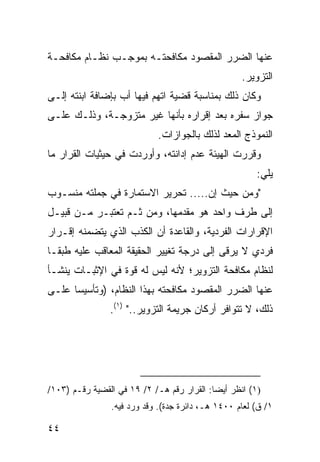 ‫ﻋﻨﻬﺎ ﺍﻟﻀﺭﺭ ﺍﻟﻤﻘﺼﻭﺩ ﻤﻜﺎﻓﺤﺘـﻪ ﺒﻤﻭﺠـﺏ ﻨﻅـﺎﻡ ﻤﻜﺎﻓﺤـﺔ‬
                                                    ‫ﺍﻟﺘﺯﻭﻴﺭ.‬
‫ﻭﻜﺎﻥ ﺫﻟﻙ ﺒﻤﻨﺎﺴﺒﺔ ﻗﻀﻴﺔ ﺍﺘﻬﻡ ﻓﻴﻬﺎ ﺃﺏ ﺒﺈﻀﺎﻓﺔ ﺍﺒﻨﺘﻪ ﺇﻟـﻰ‬
                  ‫‪‬‬
‫ﺠﻭﺍﺯ ﺴﻔﺭﻩ ﺒﻌﺩ ﺇﻗﺭﺍﺭﻩ ﺒﺄﻨﻬﺎ ﻏﻴﺭ ﻤﺘﺯﻭﺠـﺔ، ﻭﺫﻟـﻙ ﻋﻠـﻰ‬
                             ‫ﺍﻟﻨﻤﻭﺫﺝ ﺍﻟﻤﻌﺩ ﻟﺫﻟﻙ ﺒﺎﻟﺠﻭﺍﺯﺍﺕ.‬
‫ﻭﻗﺭﺭﺕ ﺍﻟﻬﻴﺌﺔ ﻋﺩﻡ ﺇﺩﺍﻨﺘﻪ، ﻭﺃﻭﺭﺩﺕ ﻓﻲ ﺤﻴﺜﻴﺎﺕ ﺍﻟﻘﺭﺍﺭ ﻤﺎ‬
                                                        ‫ﻴﻠﻲ:‬
‫"ﻭﻤﻥ ﺤﻴﺙ ﺇﻥ..... ﺘﺤﺭﻴﺭ ﺍﻻﺴﺘﻤﺎﺭﺓ ﻓﻲ ﺠﻤﻠﺘﻪ ﻤﻨﺴـﻭﺏ‬
‫ﺇﻟﻰ ﻁﺭﻑ ﻭﺍﺤﺩ ﻫﻭ ﻤﻘﺩﻤﻬﺎ، ﻭﻤﻥ ﺜـﻡ ﺘﻌﺘﺒـﺭ ﻤـﻥ ﻗﺒﻴـل‬
‫ﺍﻹﻗﺭﺍﺭﺍﺕ ﺍﻟﻔﺭﺩﻴﺔ، ﻭﺍﻟﻘﺎﻋﺩﺓ ﺃﻥ ﺍﻟﻜﺫﺏ ﺍﻟﺫﻱ ﻴﺘﻀﻤﻨﻪ ﺇﻗـﺭﺍﺭ‬
‫ﻓﺭﺩﻱ ﻻ ﻴﺭ ﹶﻰ ﺇﻟﻰ ﺩﺭﺠﺔ ﺘﻐﻴﻴﺭ ﺍﻟﺤﻘﻴﻘﺔ ﺍﻟﻤﻌﺎﻗﺏ ﻋﻠﻴﻪ ﻁﺒ ﹰـﺎ‬
  ‫ﻘ‬                                         ‫ﻗ‬
‫ﻟﻨﻅﺎﻡ ﻤﻜﺎﻓﺤﺔ ﺍﻟﺘﺯﻭﻴﺭ؛ ﻷﻨﻪ ﻟﻴﺱ ﻟﻪ ﻗﻭﺓ ﻓﻲ ﺍﻹﺜﺒـﺎﺕ ﻴﻨﺸـﺄ‬
‫ﻋﻨﻬﺎ ﺍﻟﻀﺭﺭ ﺍﻟﻤﻘﺼﻭﺩ ﻤﻜﺎﻓﺤﺘﻪ ﺒﻬﺫﺍ ﺍﻟﻨﻅﺎﻡ، )ﻭﺘﺄﺴﻴ ‪‬ﺎ ﻋﻠـﻰ‬
      ‫ﺴ‬
                ‫ﺫﻟﻙ، ﻻ ﺘﺘﻭﺍﻓﺭ ﺃﺭﻜﺎﻥ ﺠﺭﻴﻤﺔ ﺍﻟﺘﺯﻭﻴﺭ.." )١(.‬




‫)١( ﺍﻨﻅﺭ ﺃﻴ ‪‬ﺎ: ﺍﻟﻘﺭﺍﺭ ﺭﻗﻡ ﻫـ/ ٢/ ٩١ ﻓﻲ ﺍﻟﻘﻀﻴﺔ ﺭﻗـﻡ )٣٠١/‬
                                            ‫ﻀ‬
                 ‫١/ ﻕ( ﻟﻌﺎﻡ ٠٠٤١ ﻫـ، ﺩﺍﺌﺭﺓ ﺠﺩﺓ(. ﻭﻗﺩ ﻭﺭﺩ ﻓﻴﻪ.‬

‫٤٤‬
 