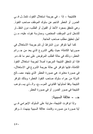 ‫ﻓﺎﻟﻨﺘﻴﺠﺔ – ﺇ ﹰﺍ - ﻓﻲ ﺠﺭﻴﻤﺔ ﺍﺴﺘﻐﻼل ﺍﻟﻨﻔﻭﺫ، ﺘﺘﻤﺜـل ﻓـﻲ‬
                                      ‫ﺫ‬
‫ﺍﻟﻀﺭﺭ ﺃﻭ ﺍﻟﺨﻁﺭ ﺍﻟﻨﺎﺠﻡ ﻋﻥ ﺴﻠﻭﻙ ﺍﻟﻤﻭﻅﻑ ﺼﺎﺤﺏ ﺍﻟﻨﻔﻭﺫ.‬
‫ﻭﻫﻲ ﺘﺘﺤﻘﻕ ﺒﻤﺠﺭﺩ ﺍﻷﺨﺫ ﺃﻭ ﺍﻟﻘﺒﻭل ﺃﻭ ﺍﻟﻁﻠﺏ، ﺩﻭﻥ ﺍﻨﺘﻅـﺎﺭ‬
‫ﻟﻠﺘﺩﺨل ﻟﺩﻯ ﺍﻟﻤﻭﻅﻑ ﺍﻟﻤﺨﺘﺹ، ﻭﻤﻤﺎﺭﺴﺔ ﻨﻔﻭﺫﻩ ﻋﻠﻴﻪ، ﻤـﻥ‬
                       ‫ﺃﺠل ﺘﺤﻘﻴﻕ ﻤﻁﻠﺏ ﺼﺎﺤﺏ ﺍﻟﺤﺎﺠﺔ.‬
‫ﻜﻤﺎ ﺃﻨﻬﺎ ﺘﺘﻭﺍﻓﺭ ﺩﻭﻥ ﺍﺸﺘﺭﺍﻁ ﺃﻥ ﺘﺘﻡ ﺠﺭﻴﻤﺔ ﺍﻻﺴﺘﻐﻼل ﻓﻲ‬
‫ﺼﻭﺭﺘﻬﺎ ﺍﻟﻜﺎﻤﻠﺔ؛ ﺤﻴﺙ ﻴﻜﻔﻲ ﺍﻟﺸﺭﻭﻉ ﺍﻟﺫﻱ ﻴﻌﺩ ﻤﻥ ﺠـﺭﺍﺌﻡ‬
‫ﺍﻟﺨﻁﺭ، ﻭﺫﻟﻙ ﻓﻲ ﺤﺎﻟﺔ ﺍﻟﻁﻠﺏ ﺍﻟﻤﺭﻓﻭﺽ ﻋﻠﻰ ﻨﺤﻭ ﻤﺎ ﺘﻘـﺩﻡ.‬
‫ﻓﺈﺫﺍ ﻟﻡ ﺘﺘﺤﻘﻕ ﺍﻟﻨﺘﻴﺠﺔ ﺍﻟﻤﺭﺠﻭﺓ ﺃﺼﻼ ﻟﺠﺭﻴﻤﺔ ﺍﺴﺘﻐﻼل ﺍﻟﻨﻔﻭﺫ‬
                     ‫ﹰ‬
‫ﺍﻟﻜﺎﻤﻠﺔ، ﻓﺈﻨﻬﺎ ﺘﺘﻭﺍﻓﺭ ﻓﻲ ﺤﺎﻟﺔ ﺠﺭﻴﻤﺔ ﺍﻟﺸﺭﻭﻉ ﻓﻲ ﺍﻻﺴﺘﻐﻼل،‬
‫ﻓﻲ ﺼﻭﺭﺓ ﻤﻐﺎﻴﺭﺓ، ﻫﻲ ﺼﻭﺭﺓ ﺍﻟﺨﻁﺭ ﺍﻟﺫﻱ ﻴﺘﻬﺩﺩ ﻤﺼـﺎﻟﺢ‬
‫ﺍﻟﺩﻭﻟﺔ ﻤﻥ ﺠﺭﺍﺀ ﺴﻠﻭﻙ ﺼﺎﺤﺏ ﺍﻟﻨﻔﻭﺫ ﺍﻟﺨﻁﺭ؛ ﻭﺒﺫﻟﻙ ﺘﺘﻭﺍﻓﺭ‬
‫ﺍﻟﻨﺘﻴﺠﺔ ﻭﻓ ﹰﺎ ﻟﻤﺩﻟﻭﻟﻬﺎ ﺍﻟﻘﺎﻨﻭﻨﻲ ﺍﻟﻤﻭﺴـﻊ، ﻭﺍﻟـﺫﻱ ﻴﺴـﺘﻭﻋﺏ‬
                                           ‫ﻘ‬
            ‫ﺍﻟﻨﺘﻴﺠﺔ ﻓﻲ ﺼﻭﺭ ﺍﻟﻀﺭﺭ ﺃﻭ ﻓﻲ ﺼﻭﺭﺓ ﺍﻟﺨﻁﺭ.‬

                               ‫ﺠـ - ﻋﻼﻗﺔ ﺍﻟﺴﺒﺒﻴﺔ:‬
‫ﻭﺇﺫﺍ ﺘﻭﺍﻓﺭﺕ ﺍﻟﻨﺘﻴﺠﺔ، ﻤﺘﺭﺘﺒﺔ ﻋﻠﻰ ﺍﻟﺴﻠﻭﻙ ﺍﻹﺠﺭﺍﻤﻲ ﻓـﻲ‬
‫ﺃﻴﺔ ﺼﻭﺭﺓ ﻤﻥ ﺼﻭﺭﻩ، ﻭﻗﺎﻤﺕ ﻋﻼﻗﺔ ﺍﻟﺴﺒﺒﻴﺔ ﺒﻴﻨﻬﻤﺎ، ﺘـﻭﺍﻓﺭ‬



‫٠٥٤‬
 