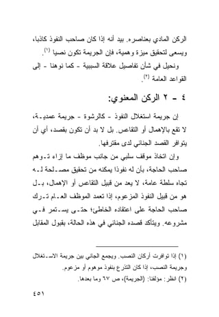 ‫ﺍﻟﺭﻜﻥ ﺍﻟﻤﺎﺩﻱ ﺒﻌﻨﺎﺼﺭﻩ. ﺒﻴﺩ ﺃﻨﻪ ﺇﺫﺍ ﻜﺎﻥ ﺼﺎﺤﺏ ﺍﻟﻨﻔﻭﺫ ﻜﺎﺫ ‪‬ﺎ،‬
  ‫ﺒ‬
   ‫ﻭﻴﺴﻌﻰ ﻟﺘﺤﻘﻴﻕ ﻤﻴﺯﺓ ﻭﻫﻤﻴﺔ، ﻓﺈﻥ ﺍﻟﺠﺭﻴﻤﺔ ﺘﻜﻭﻥ ﻨﺼ ‪‬ﺎ )١(.‬
         ‫ﻴ‬
‫ﻭ ﹸﺤﻴل ﻓﻲ ﺸﺄﻥ ﺘﻔﺎﺼﻴل ﻋﻼﻗﺔ ﺍﻟﺴﺒﺒﻴﺔ - ﻜﻤﺎ ﻨﻭﻫﻨﺎ - ﺇﻟﻰ‬
                                                ‫ﻨ‬
                                           ‫ﺍﻟﻘﻭﺍﻋﺩ ﺍﻟﻌﺎﻤﺔ )٢(.‬

                             ‫٤ - ٢ ﺍﻟﺭﻜﻥ ﺍﻟﻤﻌﻨﻭﻱ:‬
‫ﺇﻥ ﺠﺭﻴﻤﺔ ﺍﺴﺘﻐﻼل ﺍﻟﻨﻔﻭﺫ - ﻜﺎﻟﺭﺸﻭﺓ - ﺠﺭﻴﻤﺔ ﻋﻤﺩﻴـﺔ،‬
‫ﻻ ﺘﻘﻊ ﺒﺎﻹﻫﻤﺎل ﺃﻭ ﺍﻟﺘﻘﺎﻋﺱ. ﺒل ﻻ ﺒﺩ ﺃﻥ ﺘﻜﻭﻥ ﺒﻘﺼﺩ، ﺃﻱ ﺃﻥ‬
                         ‫ﻴﺘﻭﺍﻓﺭ ﺍﻟﻘﺼﺩ ﺍﻟﺠﻨﺎﺌﻲ ﻟﺩﻯ ﻤﻘﺘﺭﻓﻬﺎ.‬
‫ﻭﺇﻥ ﺍﺘﺨﺎﺫ ﻤﻭﻗﻑ ﺴﻠﺒﻲ ﻤﻥ ﺠﺎﻨﺏ ﻤﻭﻅﻑ ﻤﺎ ﺇﺯﺍﺀ ﺘـﻭﻫﻡ‬
‫ﺼﺎﺤﺏ ﺍﻟﺤﺎﺠﺔ، ﺒﺄﻥ ﻟﻪ ﻨﻔﻭ ﹰﺍ ﻴﻤﻜﻨﻪ ﻤﻥ ﺘﺤﻘﻴﻕ ﻤﺼـﻠﺤﺔ ﻟـﻪ‬
                           ‫ﺫ‬
‫ﺘﺠﺎﻩ ﺴﻠﻁﺔ ﻋﺎﻤﺔ، ﻻ ﻴﻌﺩ ﻤﻥ ﻗﺒﻴل ﺍﻟﺘﻘﺎﻋﺱ ﺃﻭ ﺍﻹﻫﻤﺎل، ﺒـل‬
‫ﻫﻭ ﻤﻥ ﻗﺒﻴل ﺍﻟﻨﻔﻭﺫ ﺍﻟﻤﺯﻋﻭﻡ، ﺇﺫﺍ ﺘﻌﻤﺩ ﺍﻟﻤﻭﻅﻑ ﺍﻟﻌـﺎﻡ ﺘـﺭﻙ‬
‫ﺼﺎﺤﺏ ﺍﻟﺤﺎﺠﺔ ﻋﻠﻰ ﺍﻋﺘﻘﺎﺩﻩ ﺍﻟﺨﺎﻁﺊ؛ ﺤﺘـﻰ ﻴﺴـﺘﻤﺭ ﻓـﻲ‬
‫ﻤﺸﺭﻭﻋﻪ. ﻭﻴﺘﺄﻜﺩ ﻗﺼﺩﻩ ﺍﻟﺠﻨﺎﺌﻲ ﻓﻲ ﻫﺫﻩ ﺍﻟﺤﺎﻟﺔ، ﺒﻘﺒﻭل ﺍﻟﻤﻘﺎﺒل‬



‫)١( ﺇﺫﺍ ﺘﻭﺍﻓﺭﺕ ﺃﺭﻜﺎﻥ ﺍﻟﻨﺼﺏ. ﻭﻴﺠﻤﻊ ﺍﻟﺠﺎﻨﻲ ﺒﻴﻥ ﺠﺭﻴﻤﺔ ﺍﻻﺴـﺘﻐﻼل‬
           ‫ﻭﺠﺭﻴﻤﺔ ﺍﻟﻨﺼﺏ، ﺇﺫﺍ ﻜﺎﻥ ﺍﻟﺘﺫ ‪‬ﻉ ﺒﻨﻔﻭﺫ ﻤﻭﻫﻭﻡ ﺃﻭ ﻤﺯﻋﻭﻡ.‬
                                  ‫ﺭ‬
                 ‫)٢( ﺍﻨﻅﺭ: ﻤﺅﻟﻔﻨﺎ: )ﺍﻟﺠﺭﻴﻤﺔ(، ﺹ ٧٦ ﻭﻤﺎ ﺒﻌﺩﻫﺎ.‬

‫١٥٤‬
 