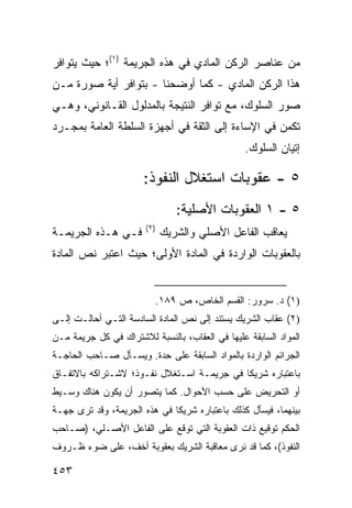 ‫ﻤﻥ ﻋﻨﺎﺼﺭ ﺍﻟﺭﻜﻥ ﺍﻟﻤﺎﺩﻱ ﻓﻲ ﻫﺫﻩ ﺍﻟﺠﺭﻴﻤﺔ )١(؛ ﺤﻴﺙ ﻴﺘﻭﺍﻓﺭ‬
‫ﻫﺫﺍ ﺍﻟﺭﻜﻥ ﺍﻟﻤﺎﺩﻱ - ﻜﻤﺎ ﺃﻭﻀﺤﻨﺎ - ﺒﺘﻭﺍﻓﺭ ﺃﻴﺔ ﺼﻭﺭﺓ ﻤـﻥ‬
‫ﺼﻭﺭ ﺍﻟﺴﻠﻭﻙ، ﻤﻊ ﺘﻭﺍﻓﺭ ﺍﻟﻨﺘﻴﺠﺔ ﺒﺎﻟﻤﺩﻟﻭل ﺍﻟﻘـﺎﻨﻭﻨﻲ، ﻭﻫـﻲ‬
‫ﺘﻜﻤﻥ ﻓﻲ ﺍﻹﺴﺎﺀﺓ ﺇﻟﻰ ﺍﻟﺜﻘﺔ ﻓﻲ ﺃﺠﻬﺯﺓ ﺍﻟﺴﻠﻁﺔ ﺍﻟﻌﺎﻤﺔ ﺒﻤﺠـﺭﺩ‬
                                                 ‫ﺇﺘﻴﺎﻥ ﺍﻟﺴﻠﻭﻙ.‬

                       ‫٥ - ﻋﻘﻭﺒﺎﺕ ﺍﺴﺘﻐﻼل ﺍﻟﻨﻔﻭﺫ:‬
                                ‫٥ - ١ ﺍﻟﻌﻘﻭﺒﺎﺕ ﺍﻷﺼﻠﻴﺔ:‬
                       ‫)٢(‬
‫ﻓـﻲ ﻫـﺫﻩ ﺍﻟﺠﺭﻴﻤـﺔ‬            ‫ﻴﻌﺎﻗﺏ ﺍﻟﻔﺎﻋل ﺍﻷﺼﻠﻲ ﻭﺍﻟﺸﺭﻴﻙ‬
‫ﺒﺎﻟﻌﻘﻭﺒﺎﺕ ﺍﻟﻭﺍﺭﺩﺓ ﻓﻲ ﺍﻟﻤﺎﺩﺓ ﺍﻷﻭﻟﻰ؛ ﺤﻴﺙ ﺍﻋﺘﺒﺭ ﻨﺹ ﺍﻟﻤﺎﺩﺓ‬


                          ‫)١( ﺩ. ﺴﺭﻭﺭ: ﺍﻟﻘﺴﻡ ﺍﻟﺨﺎﺹ، ﺹ ٩٨١.‬
‫)٢( ﻋﻘﺎﺏ ﺍﻟﺸﺭﻴﻙ ﻴﺴﺘﻨﺩ ﺇﻟﻰ ﻨﺹ ﺍﻟﻤﺎﺩﺓ ﺍﻟﺴﺎﺩﺴﺔ ﺍﻟﺘـﻲ ﺃﺤﺎﻟـﺕ ﺇﻟـﻰ‬
‫ﺍﻟﻤﻭﺍﺩ ﺍﻟﺴﺎﺒﻘﺔ ﻋﻠﻴﻬﺎ ﻓﻲ ﺍﻟﻌﻘﺎﺏ، ﺒﺎﻟﻨﺴﺒﺔ ﻟﻼﺸﺘﺭﺍﻙ ﻓﻲ ﻜل ﺠﺭﻴﻤﺔ ﻤـﻥ‬
‫ﺍﻟﺠﺭﺍﺌﻡ ﺍﻟﻭﺍﺭﺩﺓ ﺒﺎﻟﻤﻭﺍﺩ ﺍﻟﺴﺎﺒﻘﺔ ﻋﻠﻰ ِﺩﺓ. ﻭﻴﺴـﺄل ﺼـﺎﺤﺏ ﺍﻟﺤﺎﺠـﺔ‬
                        ‫ﺤ‬
‫ﺒﺎﻋﺘﺒﺎﺭﻩ ﺸﺭﻴ ﹰﺎ ﻓﻲ ﺠﺭﻴﻤـﺔ ﺍﺴـﺘﻐﻼل ﻨﻔـﻭﺫ؛ ﻻﺸـﺘﺭﺍﻜﻪ ﺒﺎﻻﺘﻔـﺎﻕ‬
                                            ‫ﻜ‬
‫ﺃﻭ ﺍﻟﺘﺤﺭﻴﺽ ﻋﻠﻰ ﺤﺴﺏ ﺍﻷﺤﻭﺍل. ﻜﻤﺎ ﻴﺘﺼﻭﺭ ﺃﻥ ﻴﻜﻭﻥ ﻫﻨﺎﻙ ﻭﺴـﻴﻁ‬
‫ﺒﻴﻨﻬﻤﺎ، ﻓﻴﺴﺄل ﻜﺫﻟﻙ ﺒﺎﻋﺘﺒﺎﺭﻩ ﺸﺭﻴ ﹰﺎ ﻓﻲ ﻫﺫﻩ ﺍﻟﺠﺭﻴﻤﺔ، ﻭﻗﺩ ﺘﺭﻯ ﺠﻬـﺔ‬
                              ‫ﻜ‬
‫ﺍﻟﺤﻜﻡ ﺘﻭﻗﻴﻊ ﺫﺍﺕ ﺍﻟﻌﻘﻭﺒﺔ ﺍﻟﺘﻲ ﺘﻭﻗﻊ ﻋﻠﻰ ﺍﻟﻔﺎﻋل ﺍﻷﺼـﻠﻲ، )ﺼـﺎﺤﺏ‬
‫ﺍﻟﻨﻔﻭﺫ(، ﻜﻤﺎ ﻗﺩ ﻨﺭﻯ ﻤﻌﺎﻗﺒﺔ ﺍﻟﺸﺭﻴﻙ ﺒﻌﻘﻭﺒﺔ ﺃﺨﻑ، ﻋﻠﻰ ﻀﻭﺀ ﻅـﺭﻭﻑ‬

‫٣٥٤‬
 