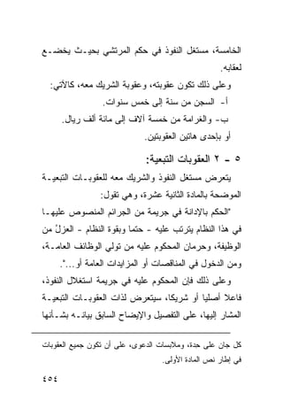 ‫ﺍﻟﺨﺎﻤﺴﺔ، ﻤﺴﺘﻐل ﺍﻟﻨﻔﻭﺫ ﻓﻲ ﺤﻜﻡ ﺍﻟﻤﺭﺘﺸﻲ ﺒﺤﻴـﺙ ﻴﺨﻀـﻊ‬
                                                   ‫ﻟﻌﻘﺎﺒﻪ.‬
  ‫ﻭﻋﻠﻰ ﺫﻟﻙ ﺘﻜﻭﻥ ﻋﻘﻭﺒﺘﻪ، ﻭﻋﻘﻭﺒﺔ ﺍﻟﺸﺭﻴﻙ ﻤﻌﻪ، ﻜﺎﻵﺘﻲ:‬
                  ‫ﺃ- ﺍﻟﺴﺠﻥ ﻤﻥ ﺴﻨﺔ ﺇﻟﻰ ﺨﻤﺱ ﺴﻨﻭﺍﺕ.‬
      ‫ﺏ- ﻭﺍﻟﻐﺭﺍﻤﺔ ﻤﻥ ﺨﻤﺴﺔ ﺁﻻﻑ ﺇﻟﻰ ﻤﺎﺌﺔ ﺃﻟﻑ ﺭﻴﺎل.‬
                             ‫ﺃﻭ ﺒﺈﺤﺩﻯ ﻫﺎﺘﻴﻥ ﺍﻟﻌﻘﻭﺒﺘﻴﻥ.‬

                              ‫٥ - ٢ ﺍﻟﻌﻘﻭﺒﺎﺕ ﺍﻟﺘﺒﻌﻴﺔ:‬
‫ﻴﺘﻌﺭﺽ ﻤﺴﺘﻐل ﺍﻟﻨﻔﻭﺫ ﻭﺍﻟﺸﺭﻴﻙ ﻤﻌﻪ ﻟﻠﻌﻘﻭﺒـﺎﺕ ﺍﻟﺘﺒﻌﻴـﺔ‬
                 ‫ﺍﻟﻤﻭﻀﺤﺔ ﺒﺎﻟﻤﺎﺩﺓ ﺍﻟﺜﺎﻨﻴﺔ ﻋﺸﺭﺓ، ﻭﻫﻲ ﺘﻘﻭل:‬
‫"ﺍﻟﺤﻜﻡ ﺒﺎﻹﺩﺍﻨﺔ ﻓﻲ ﺠﺭﻴﻤﺔ ﻤﻥ ﺍﻟﺠﺭﺍﺌﻡ ﺍﻟﻤﻨﺼﻭﺹ ﻋﻠﻴﻬـﺎ‬
‫ﻓﻲ ﻫﺫﺍ ﺍﻟﻨﻅﺎﻡ ﻴﺘﺭﺘﺏ ﻋﻠﻴﻪ - ﺤﺘ ‪‬ﺎ ﻭﺒﻘﻭﺓ ﺍﻟﻨﻅﺎﻡ - ﺍﻟﻌﺯل ﻤﻥ‬
   ‫ُ‬                     ‫ﻤ‬
‫ﺍﻟﻭﻅﻴﻔﺔ، ﻭﺤﺭﻤﺎﻥ ﺍﻟﻤﺤﻜﻭﻡ ﻋﻠﻴﻪ ﻤﻥ ﺘﻭﻟﻲ ﺍﻟﻭﻅﺎﺌﻑ ﺍﻟﻌﺎﻤـﺔ،‬
      ‫ﻭﻤﻥ ﺍﻟﺩﺨﻭل ﻓﻲ ﺍﻟﻤﻨﺎﻗﺼﺎﺕ ﺃﻭ ﺍﻟﻤﺯﺍﻴﺩﺍﺕ ﺍﻟﻌﺎﻤﺔ ﺃﻭ...".‬
‫ﻭﻋﻠﻰ ﺫﻟﻙ ﻓﺈﻥ ﺍﻟﻤﺤﻜﻭﻡ ﻋﻠﻴﻪ ﻓﻲ ﺠﺭﻴﻤﺔ ﺍﺴﺘﻐﻼل ﺍﻟﻨﻔﻭﺫ،‬
‫ﻓﺎﻋﻼ ﺃﺼﻠ ‪‬ﺎ ﺃﻭ ﺸﺭﻴ ﹰﺎ، ﺴﻴﺘﻌﺭﺽ ﻟﺫﺍﺕ ﺍﻟﻌﻘﻭﺒـﺎﺕ ﺍﻟﺘﺒﻌﻴـﺔ‬
                                 ‫ﻜ‬         ‫ﻴ‬     ‫ﹰ‬
‫ﺍﻟﻤﺸﺎﺭ ﺇﻟﻴﻬﺎ، ﻋﻠﻰ ﺍﻟﺘﻔﺼﻴل ﻭﺍﻹﻴﻀﺎﺡ ﺍﻟﺴﺎﺒﻕ ﺒﻴﺎﻨـﻪ ﺒﺸـﺄﻨﻬﺎ‬

‫ﻜل ﺠﺎﻥ ﻋﻠﻰ ِﺩﺓ، ﻭﻤﻼﺒﺴﺎﺕ ﺍﻟﺩﻋ ‪‬ﻯ، ﻋﻠﻰ ﺃﻥ ﺘﻜﻭﻥ ﺠﻤﻴﻊ ﺍﻟﻌﻘﻭﺒﺎﺕ‬
                            ‫ﻭ‬                 ‫ﺤ‬
                                  ‫ﻓﻲ ﺇﻁﺎﺭ ﻨﺹ ﺍﻟﻤﺎﺩﺓ ﺍﻷﻭﻟﻰ.‬

‫٤٥٤‬
 