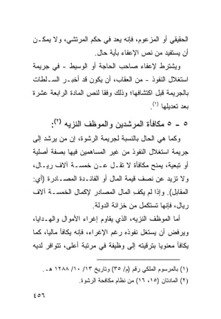 ‫ﺍﻟﺤﻘﻴﻘﻲ ﺃﻭ ﺍﻟﻤﺯﻋﻭﻡ، ﻓﺈﻨﻪ ﻴﻌﺩ ﻓﻲ ﺤﻜﻡ ﺍﻟﻤﺭﺘﺸﻲ، ﻭﻻ ﻴﻤﻜـﻥ‬
                       ‫ﺃﻥ ﻴﺴﺘﻔﻴﺩ ﻤﻥ ﻨﺹ ﺍﻹﻋﻔﺎﺀ ﺒﺄﻴﺔ ﺤﺎل.‬
‫ﻭﻴﺸﺘﺭﻁ ﻹﻋﻔﺎﺀ ﺼﺎﺤﺏ ﺍﻟﺤﺎﺠﺔ ﺃﻭ ﺍﻟﻭﺴﻴﻁ - ﻓﻲ ﺠﺭﻴﻤﺔ‬
‫ﺍﺴﺘﻐﻼل ﺍﻟﻨﻔﻭﺫ - ﻤﻥ ﺍﻟﻌﻘﺎﺏ، ﺃﻥ ﻴﻜﻭﻥ ﻗﺩ ﺃﺨﺒـﺭ ﺍﻟﺴـﻠﻁﺎﺕ‬
‫ﺒﺎﻟﺠﺭﻴﻤﺔ ﻗﺒل ﺍﻜﺘﺸﺎﻓﻬﺎ؛ ﻭﺫﻟﻙ ﻭﻓ ﹰﺎ ﻟﻨﺹ ﺍﻟﻤﺎﺩﺓ ﺍﻟﺭﺍﺒﻌﺔ ﻋﺸﺭﺓ‬
                         ‫ﻘ‬
                                             ‫ﺒﻌﺩ ﺘﻌﺩﻴﻠﻬﺎ )١(.‬

      ‫٥ - ٥ ﻤﻜﺎﻓﺄﺓ ﺍﻟﻤﺭﺸﺩﻴﻥ ﻭﺍﻟﻤﻭﻅﻑ ﺍﻟﻨﺯﻴﻪ )٢(:‬
‫ﻭﻜﻤﺎ ﻫﻲ ﺍﻟﺤﺎل ﺒﺎﻟﻨﺴﺒﺔ ﻟﺠﺭﻴﻤﺔ ﺍﻟﺭﺸﻭﺓ، ﺇﻥ ﻤﻥ ﻴﺭﺸﺩ ﺇﻟﻰ‬
‫ﺠﺭﻴﻤﺔ ﺍﺴﺘﻐﻼل ﺍﻟﻨﻔﻭﺫ ﻤﻥ ﻏﻴﺭ ﺍﻟﻤﺴﺎﻫﻤﻴﻥ ﻓﻴﻬﺎ ﺒﺼﻔﺔ ﺃﺼﻠﻴﺔ‬
‫ﺃﻭ ﺘﺒﻌﻴﺔ، ‪‬ﻤﻨﺢ ﻤﻜﺎﻓﺄﺓ ﻻ ﺘﻘـل ﻋـﻥ ﺨﻤﺴـﺔ ﺁﻻﻑ ﺭﻴـﺎل،‬
                                      ‫ﻴ‬
‫ﻭﻻ ﺘﺯﻴﺩ ﻋﻥ ﻨﺼﻑ ﻗﻴﻤﺔ ﺍﻟﻤﺎل ﺃﻭ ﺍﻟﻔﺎﺌـﺩﺓ ﺍﻟﻤﺼـﺎﺩﺭﺓ )ﺃﻱ:‬
‫ﺍﻟﻤﻘﺎﺒل(. ﻭﺇﺫﺍ ﻟﻡ ﻴﻜﻑ ﺍﻟﻤﺎل ﺍﻟﻤﺼﺎ ‪‬ﺭ ﻹﻜﻤﺎل ﺍﻟﺨﻤﺴـﺔ ﺁﻻﻑ‬
                   ‫ﺩ‬             ‫ِ‬
                      ‫ﺭﻴﺎل، ﻓﺈﻨﻬﺎ ﹸﺴﺘﻜﻤل ﻤﻥ ﺨﺯﺍﻨﺔ ﺍﻟﺩﻭﻟﺔ.‬
                                            ‫ﺘ‬
‫ﺃﻤﺎ ﺍﻟﻤﻭﻅﻑ ﺍﻟﻨﺯﻴﻪ، ﺍﻟﺫﻱ ﻴﻘﺎﻭﻡ ﺇﻏﺭﺍﺀ ﺍﻷﻤﻭﺍل ﻭﺍﻟﻬـﺩﺍﻴﺎ،‬
‫ﻭﻴﺭﻓﺽ ﺃﻥ ﻴﺴﺘﻐل ﻨﻔﻭﺫﻩ ﺭﻏﻡ ﺍﻹﻏﺭﺍﺀ، ﻓﺈﻨﻪ ﻴﻜﺎﻓﺄ ﻤﺎﻟ ‪‬ﺎ، ﻜﻤﺎ‬
      ‫ﻴ‬
‫ﻴﻜﺎﻓﺄ ﻤﻌﻨﻭ ‪‬ﺎ ﺒﺘﺭﻗﻴﺘﻪ ﺇﻟﻰ ﻭﻅﻴﻔﺔ ﻓﻲ ﻤﺭﺘﺒﺔ ﺃﻋﻠﻰ، ﺘﺘﻭﺍﻓﺭ ﻟﺩﻴﻪ‬
                                              ‫ﻴ‬

   ‫)١( ﺒﺎﻟﻤﺭﺴﻭﻡ ﺍﻟﻤﻠﻜﻲ ﺭﻗﻡ )ﻡ/ ٥٣( ﻭﺘﺎﺭﻴﺦ ٣١/ ٠١/ ٨٨٢١ ﻫـ.‬
                 ‫)٢( ﺍﻟﻤﺎﺩﺘﺎﻥ )٥١، ٦١( ﻤﻥ ﻨﻅﺎﻡ ﻤﻜﺎﻓﺤﺔ ﺍﻟﺭﺸﻭﺓ.‬

‫٦٥٤‬
 