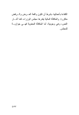 ‫ﺍﻟﻜﻔﺎﺀﺓ ﺒﺄﻋﻤﺎﻟﻬﺎ، ﺒﺸﺭﻁ ﺃﻥ ﺘﻜﻭﻥ ﻭﺍﻗﻌﺔ ﺍﻟﻌـﺭﺽ ﻭﺍﻟـﺭﻓﺽ‬
‫ﻤﺘﻜﺭﺭﺓ. ﻭﺍﻟﻤﻜﺎﻓﺄﺓ ﺍﻟﻤﺎﻟﻴﺔ ﻴﻘﺩﺭﻫﺎ ﻤﺠﻠﺱ ﺍﻟﻭﺯﺭﺍﺀ، ﻜﻤﺎ ﺃﺸـﺎﺭ‬
‫ﺍﻟﻨﺹ، ﻭﻫﻲ ﻭﺠﻭﺒﻴﺔ، ﺃﻤﺎ ﺍﻟﻤﻜﺎﻓﺄﺓ ﺍﻟﻤﻌﻨﻭﻴﺔ ﻓﻬـﻲ ﺠﻭﺍﺯﻴـﺔ‬
                                                ‫ﻟﻠﻤﺠﻠﺱ.‬




‫٧٥٤‬
 