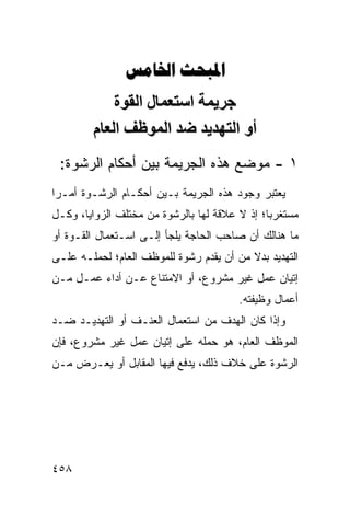 ‫‪ ‬‬
             ‫ﺝﺮیﻤﺔ اﺱﺘﻌﻤﺎل اﻟﻘﻮة‬
         ‫أو اﻟﺘﻬﺪیﺪ ﺿﺪ اﻟﻤﻮﻇﻒ اﻟﻌﺎم‬
 ‫١ - ﻤﻭﻀﻊ ﻫﺫﻩ ﺍﻟﺠﺭﻴﻤﺔ ﺒﻴﻥ ﺃﺤﻜﺎﻡ ﺍﻟﺭﺸﻭﺓ:‬
‫ﻴﻌﺘﺒﺭ ﻭﺠﻭﺩ ﻫﺫﻩ ﺍﻟﺠﺭﻴﻤﺔ ﺒـﻴﻥ ﺃﺤﻜـﺎﻡ ﺍﻟﺭﺸـﻭﺓ ﺃﻤـ ‪‬ﺍ‬
 ‫ﺭ‬
‫ﻤﺴﺘﻐﺭ ‪‬ﺎ؛ ﺇﺫ ﻻ ﻋﻼﻗﺔ ﻟﻬﺎ ﺒﺎﻟﺭﺸﻭﺓ ﻤﻥ ﻤﺨﺘﻠﻑ ﺍﻟﺯﻭﺍﻴﺎ، ﻭﻜـل‬
                                               ‫ﺒ‬
‫ﻤﺎ ﻫﻨﺎﻟﻙ ﺃﻥ ﺼﺎﺤﺏ ﺍﻟﺤﺎﺠﺔ ﻴﻠﺠﺄ ﺇﻟـﻰ ﺍﺴـﺘﻌﻤﺎل ﺍﻟﻘـﻭﺓ ﺃﻭ‬
‫ﺍﻟﺘﻬﺩﻴﺩ ﺒﺩﻻ ﻤﻥ ﺃﻥ ﻴﻘﺩﻡ ﺭﺸﻭﺓ ﻟﻠﻤﻭﻅﻑ ﺍﻟﻌﺎﻡ؛ ﻟﺤﻤﻠـﻪ ﻋﻠـﻰ‬
‫ﺇﺘﻴﺎﻥ ﻋﻤل ﻏﻴﺭ ﻤﺸﺭﻭﻉ، ﺃﻭ ﺍﻻﻤﺘﻨﺎﻉ ﻋـﻥ ﺃﺩﺍﺀ ﻋﻤـل ﻤـﻥ‬
                                         ‫ﺃﻋﻤﺎل ﻭﻅﻴﻔﺘﻪ.‬
‫ﻭﺇﺫﺍ ﻜﺎﻥ ﺍﻟﻬﺩﻑ ﻤﻥ ﺍﺴﺘﻌﻤﺎل ﺍﻟﻌﻨـﻑ ﺃﻭ ﺍﻟﺘﻬﺩﻴـﺩ ﻀـﺩ‬
‫ﺍﻟﻤﻭﻅﻑ ﺍﻟﻌﺎﻡ، ﻫﻭ ﺤﻤﻠﻪ ﻋﻠﻰ ﺇﺘﻴﺎﻥ ﻋﻤل ﻏﻴﺭ ﻤﺸﺭﻭﻉ، ﻓﺈﻥ‬
‫ﺍﻟﺭﺸﻭﺓ ﻋﻠﻰ ﺨﻼﻑ ﺫﻟﻙ، ﻴﺩﻓﻊ ﻓﻴﻬﺎ ﺍﻟﻤﻘﺎﺒل ﺃﻭ ﻴﻌـﺭﺽ ﻤـﻥ‬




‫٨٥٤‬
 