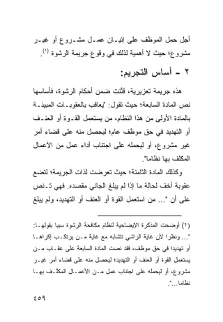 ‫ﺃﺠل ﺤﻤل ﺍﻟﻤﻭﻅﻑ ﻋﻠﻰ ﺇﺘﻴـﺎﻥ ﻋﻤـل ﻤﺸـﺭﻭﻉ ﺃﻭ ﻏﻴـﺭ‬
  ‫ﻤﺸﺭﻭﻉ؛ ﺤﻴﺙ ﻻ ﺃﻫﻤﻴﺔ ﻟﺫﻟﻙ ﻓﻲ ﻭﻗﻭﻉ ﺠﺭﻴﻤﺔ ﺍﻟﺭﺸﻭﺓ )١(.‬

                                 ‫٢ - ﺃﺴﺎﺱ ﺍﻟﺘﺠﺭﻴﻡ:‬
‫ﻫﺫﻩ ﺠﺭﻴﻤﺔ ﺘﻌﺯﻴﺭﻴﺔ، ﻗ ﱢﻨﺕ ﻀﻤﻥ ﺃﺤﻜﺎﻡ ﺍﻟﺭﺸﻭﺓ، ﻓﺄﺴﺎﺴﻬﺎ‬
                            ‫ﹸﻨ‬
‫ﻨﺹ ﺍﻟﻤﺎﺩﺓ ﺍﻟﺴﺎﺒﻌﺔ؛ ﺤﻴﺙ ﺘﻘﻭل: "ﻴﻌﺎﻗﺏ ﺒﺎﻟﻌﻘﻭﺒـﺎﺕ ﺍﻟﻤﺒﻴﻨـﺔ‬
‫ﺒﺎﻟﻤﺎﺩﺓ ﺍﻷﻭﻟﻰ ﻤﻥ ﻫﺫﺍ ﺍﻟﻨﻅﺎﻡ، ﻤﻥ ﻴﺴﺘﻌﻤل ﺍﻟﻘـﻭﺓ ﺃﻭ ﺍﻟﻌﻨـﻑ‬
‫ﺃﻭ ﺍﻟﺘﻬﺩﻴﺩ ﻓﻲ ﺤﻕ ﻤﻭﻅﻑ ﻋﺎﻡ؛ ﻟﻴﺤﺼل ﻤﻨﻪ ﻋﻠﻰ ﻗﻀﺎﺀ ﺃﻤﺭ‬
‫ﻏﻴﺭ ﻤﺸﺭﻭﻉ، ﺃﻭ ﻟﻴﺤﻤﻠﻪ ﻋﻠﻰ ﺍﺠﺘﻨﺎﺏ ﺃﺩﺍﺀ ﻋﻤل ﻤﻥ ﺍﻷﻋﻤﺎل‬
                                          ‫ﺍﻟﻤﻜﻠﻑ ﺒﻬﺎ ﻨﻅﺎ ‪‬ﺎ".‬
                                             ‫ﻤ‬
‫ﻭﻜﺫﻟﻙ ﺍﻟﻤﺎﺩﺓ ﺍﻟﺜﺎﻤﻨﺔ؛ ﺤﻴﺙ ﺘﻌﺭﻀﺕ ﻟﺫﺍﺕ ﺍﻟﺠﺭﻴﻤﺔ؛ ﻟﺘﻀﻊ‬
‫ﻋﻘﻭﺒﺔ ﺃﺨﻑ ﻟﺤﺎﻟﺔ ﻤﺎ ﺇﺫﺍ ﻟﻡ ﻴﺒﻠﻎ ﺍﻟﺠﺎﻨﻲ ﻤﻘﺼﺩﻩ. ﻓﻬﻲ ﺘـﻨﺹ‬
‫ﻋﻠﻰ ﺃﻥ "... ﻤﻥ ﺍﺴﺘﻌﻤل ﺍﻟﻘﻭﺓ ﺃﻭ ﺍﻟﻌﻨﻑ ﺃﻭ ﺍﻟﺘﻬﺩﻴﺩ، ﻭﻟﻡ ﻴﺒﻠﻎ‬


‫)١( ﺃﻭﻀﺤﺕ ﺍﻟﻤﺫﻜﺭﺓ ﺍﻹﻴﻀﺎﺤﻴﺔ ﻟﻨﻅﺎﻡ ﻤﻜﺎﻓﺤﺔ ﺍﻟﺭﺸﻭﺓ ﺴﺒ ‪‬ﺎ ﺒﻘﻭﻟﻬـﺎ:‬
          ‫ﺒ‬
‫"... ﻭﻨﻅ ‪‬ﺍ ﻷﻥ ﻏﺎﻴﺔ ﺍﻟﺭﺍﺸﻲ ﺘﺘﺸﺎﺒﻪ ﻤﻊ ﻏﺎﻴﺔ ﻤـﻥ ﻴﺭﺘﻜـﺏ ﺇﻜﺭﺍ ‪‬ـﺎ‬
  ‫ﻫ‬                                                ‫ﺭ‬
‫ﺃﻭ ﺘﻬﺩﻴ ‪‬ﺍ ﻓﻲ ﺤﻕ ﻤﻭﻅﻑ، ﻓﻘﺩ ﻨﺼﺕ ﺍﻟﻤﺎﺩﺓ ﺍﻟﺴﺎﺒﻌﺔ ﻋﻠﻰ ﻋﻘـﺎﺏ ﻤـﻥ‬
                                                  ‫ﺩ‬
‫ﻴﺴﺘﻌﻤل ﺍﻟﻘﻭﺓ ﺃﻭ ﺍﻟﻌﻨﻑ ﺃﻭ ﺍﻟﺘﻬﺩﻴﺩ؛ ﻟﻴﺤﺼل ﻤﻨﻪ ﻋﻠﻰ ﻗﻀﺎﺀ ﺃﻤﺭ ﻏﻴـﺭ‬
‫ﻤﺸﺭﻭﻉ، ﺃﻭ ﻟﻴﺤﻤﻠﻪ ﻋﻠﻰ ﺍﺠﺘﻨﺎﺏ ﻋﻤل ﻤـﻥ ﺍﻷﻋﻤـﺎل ﺍﻟﻤﻜﱠـﻑ ﺒﻬـﺎ‬
       ‫ﻠ‬
                                                    ‫ﻨﻅﺎ ‪‬ﺎ...".‬
                                                          ‫ﻤ‬

‫٩٥٤‬
 