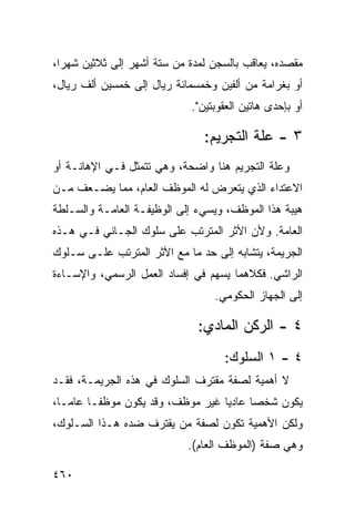 ‫ﻤﻘﺼﺩﻩ، ﻴﻌﺎﻗﺏ ﺒﺎﻟﺴﺠﻥ ﻟﻤﺩﺓ ﻤﻥ ﺴﺘﺔ ﺃﺸﻬﺭ ﺇﻟﻰ ﺜﻼﺜﻴﻥ ﺸﻬ ‪‬ﺍ،‬
  ‫ﺭ‬
‫ﺃﻭ ﺒﻐﺭﺍﻤﺔ ﻤﻥ ﺃﻟﻔﻴﻥ ﻭﺨﻤﺴﻤﺎﺌﺔ ﺭﻴﺎل ﺇﻟﻰ ﺨﻤﺴﻴﻥ ﺃﻟﻑ ﺭﻴﺎل،‬
                             ‫ﺃﻭ ﺒﺈﺤﺩﻯ ﻫﺎﺘﻴﻥ ﺍﻟﻌﻘﻭﺒﺘﻴﻥ".‬

                                ‫٣ - ﻋﻠﺔ ﺍﻟﺘﺠﺭﻴﻡ:‬
‫ﻭﻋﻠﺔ ﺍﻟﺘﺠﺭﻴﻡ ﻫﻨﺎ ﻭﺍﻀﺤ ﹲ، ﻭﻫﻲ ﺘﺘﻤﺜل ﻓـﻲ ﺍﻹﻫﺎﻨـﺔ ﺃﻭ‬
                          ‫ﺔ‬
‫ﺍﻻﻋﺘﺩﺍﺀ ﺍﻟﺫﻱ ﻴﺘﻌﺭﺽ ﻟﻪ ﺍﻟﻤﻭﻅﻑ ﺍﻟﻌﺎﻡ، ﻤﻤﺎ ﻴﻀـﻌﻑ ﻤـﻥ‬
‫ﻫﻴﺒﺔ ﻫﺫﺍ ﺍﻟﻤﻭﻅﻑ، ﻭﻴﺴﻲﺀ ﺇﻟﻰ ﺍﻟﻭﻅﻴﻔـﺔ ﺍﻟﻌﺎﻤـﺔ ﻭﺍﻟﺴـﻠﻁﺔ‬
‫ﺍﻟﻌﺎﻤﺔ. ﻭﻷﻥ ﺍﻷﺜﺭ ﺍﻟﻤﺘﺭﺘﺏ ﻋﻠﻰ ﺴﻠﻭﻙ ﺍﻟﺠـﺎﻨﻲ ﻓـﻲ ﻫـﺫﻩ‬
‫ﺍﻟﺠﺭﻴﻤﺔ، ﻴﺘﺸﺎﺒﻪ ﺇﻟﻰ ﺤﺩ ﻤﺎ ﻤﻊ ﺍﻷﺜﺭ ﺍﻟﻤﺘﺭﺘﺏ ﻋﻠـﻰ ﺴـﻠﻭﻙ‬
‫ﺍﻟﺭﺍﺸﻲ. ﻓﻜﻼﻫﻤﺎ ﻴﺴﻬﻡ ﻓﻲ ﺇﻓﺴﺎﺩ ﺍﻟﻌﻤل ﺍﻟﺭﺴﻤﻲ، ﻭﺍﻹﺴـﺎﺀﺓ‬
                                  ‫ﺇﻟﻰ ﺍﻟﺠﻬﺎﺯ ﺍﻟﺤﻜﻭﻤﻲ.‬

                              ‫٤ - ﺍﻟﺭﻜﻥ ﺍﻟﻤﺎﺩﻱ:‬
                                    ‫٤ - ١ ﺍﻟﺴﻠﻭﻙ:‬
‫ﻻ ﺃﻫﻤﻴﺔ ﻟﺼﻔﺔ ﻤﻘﺘﺭﻑ ﺍﻟﺴﻠﻭﻙ ﻓﻲ ﻫﺫﻩ ﺍﻟﺠﺭﻴﻤـﺔ، ﻓﻘـﺩ‬
‫ﻴﻜﻭﻥ ﺸﺨ ‪‬ﺎ ﻋﺎﺩ ‪‬ﺎ ﻏﻴﺭ ﻤﻭﻅﻑ، ﻭﻗﺩ ﻴﻜﻭﻥ ﻤﻭﻅ ﹰـﺎ ﻋﺎ ‪‬ـﺎ،‬
   ‫ﻤ‬      ‫ﻔ‬                         ‫ﻴ‬      ‫ﺼ‬
‫ﻭﻟﻜﻥ ﺍﻷﻫﻤﻴﺔ ﺘﻜﻭﻥ ﻟﺼﻔﺔ ﻤﻥ ﻴﻘﺘﺭﻑ ﻀﺩﻩ ﻫـﺫﺍ ﺍﻟﺴـﻠﻭﻙ،‬
                            ‫ﻭﻫﻲ ﺼﻔﺔ )ﺍﻟﻤﻭﻅﻑ ﺍﻟﻌﺎﻡ(.‬

‫٠٦٤‬
 