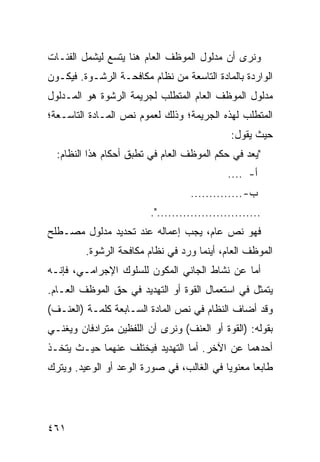 ‫ﻭﻨﺭﻯ ﺃﻥ ﻤﺩﻟﻭل ﺍﻟﻤﻭﻅﻑ ﺍﻟﻌﺎﻡ ﻫﻨﺎ ﻴﺘﺴﻊ ﻟﻴﺸﻤل ﺍﻟﻔﺌـﺎﺕ‬
‫ﺍﻟﻭﺍﺭﺩﺓ ﺒﺎﻟﻤﺎﺩﺓ ﺍﻟﺘﺎﺴﻌﺔ ﻤﻥ ﻨﻅﺎﻡ ﻤﻜﺎﻓﺤـﺔ ﺍﻟﺭﺸـﻭﺓ. ﻓﻴﻜـﻭﻥ‬
‫ﻤﺩﻟﻭل ﺍﻟﻤﻭﻅﻑ ﺍﻟﻌﺎﻡ ﺍﻟﻤﺘﻁﻠﺏ ﻟﺠﺭﻴﻤﺔ ﺍﻟﺭﺸﻭﺓ ﻫﻭ ﺍﻟﻤـﺩﻟﻭل‬
‫ﺍﻟﻤﺘﻁﻠﺏ ﻟﻬﺫﻩ ﺍﻟﺠﺭﻴﻤﺔ؛ ﻭﺫﻟﻙ ﻟﻌﻤﻭﻡ ﻨﺹ ﺍﻟﻤـﺎﺩﺓ ﺍﻟﺘﺎﺴـﻌﺔ؛‬
                                              ‫ﺤﻴﺙ ﻴﻘﻭل:‬
  ‫" ‪‬ﻌﺩ ﻓﻲ ﺤﻜﻡ ﺍﻟﻤﻭﻅﻑ ﺍﻟﻌﺎﻡ ﻓﻲ ﺘﻁﺒﻕ ﺃﺤﻜﺎﻡ ﻫﺫﺍ ﺍﻟﻨﻅﺎﻡ:‬
                                                  ‫ﻴ‬
                                             ‫ﺃ- ....‬
                                   ‫ﺏ- ..............‬
                         ‫............................".‬
‫ﻓﻬﻭ ﻨﺹ ﻋﺎﻡ، ﻴﺠﺏ ﺇﻋﻤﺎﻟﻪ ﻋﻨﺩ ﺘﺤﺩﻴﺩ ﻤﺩﻟﻭل ﻤﺼـﻁﻠﺢ‬
         ‫ﺍﻟﻤﻭﻅﻑ ﺍﻟﻌﺎﻡ، ﺃﻴﻨﻤﺎ ﻭﺭﺩ ﻓﻲ ﻨﻅﺎﻡ ﻤﻜﺎﻓﺤﺔ ﺍﻟﺭﺸﻭﺓ.‬
‫ﺃﻤﺎ ﻋﻥ ﻨﺸﺎﻁ ﺍﻟﺠﺎﻨﻲ ﺍﻟﻤﻜ ‪‬ﻥ ﻟﻠﺴﻠﻭﻙ ﺍﻹﺠﺭﺍﻤـﻲ، ﻓﺈﻨـﻪ‬
                        ‫ﻭ‬
‫ﻴﺘﻤﺜل ﻓﻲ ﺍﺴﺘﻌﻤﺎل ﺍﻟﻘﻭﺓ ﺃﻭ ﺍﻟﺘﻬﺩﻴﺩ ﻓﻲ ﺤﻕ ﺍﻟﻤﻭﻅﻑ ﺍﻟﻌـﺎﻡ.‬
‫ﻭﻗﺩ ﺃﻀﺎﻑ ﺍﻟﻨﻅﺎﻡ ﻓﻲ ﻨﺹ ﺍﻟﻤﺎﺩﺓ ﺍﻟﺴـﺎﺒﻌﺔ ﻜﻠﻤـﺔ )ﺍﻟﻌﻨـﻑ(‬
‫ﺒﻘﻭﻟﻪ: )ﺍﻟﻘﻭﺓ ﺃﻭ ﺍﻟﻌﻨﻑ( ﻭﻨﺭﻯ ﺃﻥ ﺍﻟﻠﻔﻅﻴﻥ ﻤﺘﺭﺍﺩﻓﺎﻥ ﻭﻴﻐﻨـﻲ‬
‫ﺃﺤﺩﻫﻤﺎ ﻋﻥ ﺍﻵﺨﺭ. ﺃﻤﺎ ﺍﻟﺘﻬﺩﻴﺩ ﻓﻴﺨﺘﻠﻑ ﻋﻨﻬﻤﺎ ﺤﻴـﺙ ﻴﺘﺨـﺫ‬
‫ﻁﺎﺒ ‪‬ﺎ ﻤﻌﻨﻭ ‪‬ﺎ ﻓﻲ ﺍﻟﻐﺎﻟﺏ، ﻓﻲ ﺼﻭﺭﺓ ﺍﻟﻭﻋﺩ ﺃﻭ ﺍﻟﻭﻋﻴﺩ. ﻭﻴﺘﺭﻙ‬
                                           ‫ﻴ‬       ‫ﻌ‬




‫١٦٤‬
 