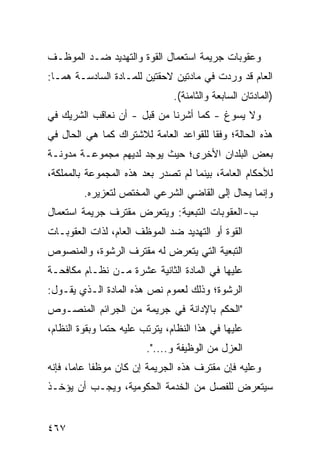 ‫ﻭﻋﻘﻭﺒﺎﺕ ﺠﺭﻴﻤﺔ ﺍﺴﺘﻌﻤﺎل ﺍﻟﻘﻭﺓ ﻭﺍﻟﺘﻬﺩﻴﺩ ﻀـﺩ ﺍﻟﻤﻭﻅـﻑ‬
‫ﺍﻟﻌﺎﻡ ﻗﺩ ﻭﺭﺩﺕ ﻓﻲ ﻤﺎﺩﺘﻴﻥ ﻻﺤﻘﺘﻴﻥ ﻟﻠﻤـﺎﺩﺓ ﺍﻟﺴﺎﺩﺴـﺔ ﻫﻤـﺎ:‬
                                ‫)ﺍﻟﻤﺎﺩﺘﺎﻥ ﺍﻟﺴﺎﺒﻌﺔ ﻭﺍﻟﺜﺎﻤﻨﺔ(.‬
‫ﻭﻻ ﻴﺴﻭﻍ - ﻜﻤﺎ ﺃﺸﺭﻨﺎ ﻤﻥ ﻗﺒل - ﺃﻥ ﻨﻌﺎﻗﺏ ﺍﻟﺸﺭﻴﻙ ﻓﻲ‬
‫ﻫﺫﻩ ﺍﻟﺤﺎﻟﺔ؛ ﻭﻓ ﹰﺎ ﻟﻠﻘﻭﺍﻋﺩ ﺍﻟﻌﺎﻤﺔ ﻟﻼﺸﺘﺭﺍﻙ ﻜﻤﺎ ﻫﻲ ﺍﻟﺤﺎل ﻓﻲ‬
                                        ‫ﻘ‬
‫ﺒﻌﺽ ﺍﻟﺒﻠﺩﺍﻥ ﺍﻷﺨﺭﻯ؛ ﺤﻴﺙ ﻴﻭﺠﺩ ﻟﺩﻴﻬﻡ ﻤﺠﻤﻭﻋـﺔ ﻤﺩﻭﻨـﺔ‬
‫ﻟﻸﺤﻜﺎﻡ ﺍﻟﻌﺎﻤﺔ، ﺒﻴﻨﻤﺎ ﻟﻡ ﺘﺼﺩﺭ ﺒﻌﺩ ﻫﺫﻩ ﺍﻟﻤﺠﻤﻭﻋﺔ ﺒﺎﻟﻤﻤﻠﻜﺔ،‬
         ‫ﻭﺇﻨﻤﺎ ﻴﺤﺎل ﺇﻟﻰ ﺍﻟﻘﺎﻀﻲ ﺍﻟﺸﺭﻋﻲ ﺍﻟﻤﺨﺘﺹ ﻟﺘﻌﺯﻴﺭﻩ.‬
‫ﺏ- ﺍﻟﻌﻘﻭﺒﺎﺕ ﺍﻟﺘﺒﻌﻴﺔ: ﻭﻴﺘﻌﺭﺽ ﻤﻘﺘﺭﻑ ﺠﺭﻴﻤﺔ ﺍﺴﺘﻌﻤﺎل‬
‫ﺍﻟﻘﻭﺓ ﺃﻭ ﺍﻟﺘﻬﺩﻴﺩ ﻀﺩ ﺍﻟﻤﻭﻅﻑ ﺍﻟﻌﺎﻡ، ﻟﺫﺍﺕ ﺍﻟﻌﻘﻭﺒـﺎﺕ‬
‫ﺍﻟﺘﺒﻌﻴﺔ ﺍﻟﺘﻲ ﻴﺘﻌﺭﺽ ﻟﻪ ﻤﻘﺘﺭﻑ ﺍﻟﺭﺸﻭﺓ، ﻭﺍﻟﻤﻨﺼﻭﺹ‬
‫ﻋﻠﻴﻬﺎ ﻓﻲ ﺍﻟﻤﺎﺩﺓ ﺍﻟﺜﺎﻨﻴﺔ ﻋﺸﺭﺓ ﻤـﻥ ﻨﻅـﺎﻡ ﻤﻜﺎﻓﺤـﺔ‬
‫ﺍﻟﺭﺸﻭﺓ؛ ﻭﺫﻟﻙ ﻟﻌﻤﻭﻡ ﻨﺹ ﻫﺫﻩ ﺍﻟﻤﺎﺩﺓ ﺍﻟـﺫﻱ ﻴﻘـﻭل:‬
‫"ﺍﻟﺤﻜﻡ ﺒﺎﻹﺩﺍﻨﺔ ﻓﻲ ﺠﺭﻴﻤﺔ ﻤﻥ ﺍﻟﺠﺭﺍﺌﻡ ﺍﻟﻤﻨﺼـﻭﺹ‬
‫ﻋﻠﻴﻬﺎ ﻓﻲ ﻫﺫﺍ ﺍﻟﻨﻅﺎﻡ، ﻴﺘﺭﺘﺏ ﻋﻠﻴﻪ ﺤﺘ ‪‬ﺎ ﻭﺒﻘﻭﺓ ﺍﻟﻨﻅﺎﻡ،‬
               ‫ﻤ‬
                         ‫ﺍﻟﻌﺯل ﻤﻥ ﺍﻟﻭﻅﻴﻔﺔ ﻭ....".‬
‫ﻭﻋﻠﻴﻪ ﻓﺈﻥ ﻤﻘﺘﺭﻑ ﻫﺫﻩ ﺍﻟﺠﺭﻴﻤﺔ ﺇﻥ ﻜﺎﻥ ﻤﻭﻅ ﹰﺎ ﻋﺎ ‪‬ﺎ، ﻓﺈﻨﻪ‬
       ‫ﻔ ﻤ‬
‫ﺴﻴﺘﻌﺭﺽ ﻟﻠﻔﺼل ﻤﻥ ﺍﻟﺨﺩﻤﺔ ﺍﻟﺤﻜﻭﻤﻴﺔ، ﻭﻴﺠـﺏ ﺃﻥ ﻴﺅﺨـﺫ‬


‫٧٦٤‬
 