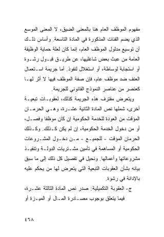 ‫ﻤﻔﻬﻭﻡ ﺍﻟﻤﻭﻅﻑ ﺍﻟﻌﺎﻡ ﻫﻨﺎ ﺒﺎﻟﻤﻌﻨﻰ ﺍﻟﻀﻴﻕ، ﻻ ﺍﻟﻤﻌﻨﻰ ﺍﻟﻤﻭﺴﻊ‬
‫ﺍﻟﺫﻱ ﻴﻀﻡ ﺍﻟﻔﺌﺎﺕ ﺍﻟﻤﺫﻜﻭﺭﺓ ﻓﻲ ﺍﻟﻤﺎﺩﺓ ﺍﻟﺘﺎﺴﻌﺔ. ﻭﺃﺴﺎﺱ ﺫﻟـﻙ‬
‫ﺃﻥ ﺘﻭﺴﻴﻊ ﻤﺩﻟﻭل ﺍﻟﻤﻭﻅﻑ ﺍﻟﻌﺎﻡ، ﺇﻨﻤﺎ ﻜﺎﻥ ﻟﻌﻠﺔ ﺤﻤﺎﻴﺔ ﺍﻟﻭﻅﻴﻔﺔ‬
‫ﺍﻟﻌﺎﻤﺔ ﻤﻥ ﻋﺒﺙ ﺒﻌﺽ ﺸﺎﻏﻠﻴﻬﺎ، ﻋﻥ ﻁﺭﻴـﻕ ﻗﺒـﻭل ﺭﺸـﻭﺓ‬
‫ﺃﻭ ﺍﺴﺘﺠﺎﺒﺔ ﻟﻭﺴﺎﻁﺔ، ﺃﻭ ﺍﺴﺘﻐﻼل ﻟﻨﻔﻭﺫ. ﺃﻤﺎ ﺠﺭﻴﻤﺔ ﺍﺴـﺘﻌﻤﺎل‬
‫ﺍﻟﻌﻨﻑ ﻀﺩ ﻤﻭﻅﻑ ﻋﺎﻡ، ﻓﺈﻥ ﺼﻔﺔ ﺍﻟﻤﻭﻅﻑ ﻓﻴﻬﺎ ﻻ ﺃﺜﺭ ﻟﻬـﺎ‬
             ‫ﻜﻌﻨﺼﺭ ﻤﻥ ﻋﻨﺎﺼﺭ ﺍﻟﻨﻤﻭﺫﺝ ﺍﻟﻘﺎﻨﻭﻨﻲ ﻟﻠﺠﺭﻴﻤﺔ.‬
‫ﻭﻴﺘﻌﺭﺽ ﻤﻘﺘﺭﻑ ﻫﺫﻩ ﺍﻟﺠﺭﻴﻤﺔ ﻜﺫﻟﻙ، ﻟﻌﻘﻭﺒـﺎﺕ ﺘﺒﻌﻴـﺔ‬
‫ﺃﺨﺭﻯ، ﺸﻤﻠﻬﺎ ﻨﺹ ﺍﻟﻤﺎﺩﺓ ﺍﻟﺜﺎﻨﻴﺔ ﻋﺸـﺭﺓ، ﻭﻫـﻲ ﺍﻟﺤﺭﻤـﺎﻥ‬
‫ﺍﻟﻤﺅﻗﺕ ﻤﻥ ﺍﻟﻌﻭﺩﺓ ﻟﻠﺨﺩﻤﺔ ﺍﻟﺤﻜﻭﻤﻴﺔ ﺇﻥ ﻜﺎﻥ ﻤﻭﻅ ﹰﺎ ﻭﻓﺼـل،‬
        ‫ﻔ‬
‫ﺃﻭ ﻤﻥ ﺩﺨﻭل ﺍﻟﺨﺩﻤﺔ ﺍﻟﺤﻜﻭﻤﻴﺔ، ﺇﻥ ﻟﻡ ﻴﻜﻥ ﻜـﺫﻟﻙ. ﻭﻜـﺫﻟﻙ‬
‫ﺍﻟﺤﺭﻤﺎﻥ ﺍﻟﻤﺅﻗﺕ - ﻟﻠﺠﻤﻴـﻊ - ﻤـﻥ ﺩﺨـﻭل ﺍﻟﻤﺸـﺭﻭﻋﺎﺕ‬
‫ﺍﻟﺤﻜﻭﻤﻴﺔ ﺃﻭ ﺍﻟﻤﺴﺎﻫﻤﺔ ﻓﻲ ﺘﺄﻤﻴﻥ ﻤﺸـﺘﺭﻴﺎﺕ ﺍﻟﺩﻭﻟـﺔ ﻭﺘﻨﻔﻴـﺫ‬
‫ﻤﺸﺭﻭﻋﺎﺘﻬﺎ ﻭﺃﻋﻤﺎﻟﻬﺎ. ﻭﻨﺤﻴل ﻓﻲ ﺘﻔﺼﻴل ﻜل ﺫﻟﻙ ﺇﻟﻰ ﻤﺎ ﺴﺒﻕ‬
‫ﺒﻴﺎﻨﻪ ﺒﺸﺄﻥ ﺍﻟﻌﻘﻭﺒﺎﺕ ﺍﻟﺘﺒﻌﻴﺔ ﺍﻟﺘﻲ ﻴﺘﻌﺭﺽ ﻟﻬﺎ ﻤﻥ ‪‬ﺤﻜﻡ ﻋﻠﻴﻪ‬
        ‫ﻴ‬
                                       ‫ﺒﺎﻹﺩﺍﻨﺔ ﻓﻲ ﺭﺸﻭﺓ.‬
‫ﺝ- ﺍﻟﻌﻘﻭﺒﺔ ﺍﻟﺘﻜﻤﻴﻠﻴﺔ: ﺼﺩﺭ ﻨﺹ ﺍﻟﻤﺎﺩﺓ ﺍﻟﺜﺎﻟﺜﺔ ﻋﺸـﺭﺓ،‬
‫ﻓﻴﻤﺎ ﻴﺘﻌﻠﻕ ﺒﻭﺠﻭﺏ ﻤﺼـﺎﺩﺭﺓ ﺍﻟﻤـﺎل ﺃﻭ ﺍﻟﻤﻴ‪‬ـﺯﺓ ﺃﻭ‬
        ‫‪‬‬


‫٨٦٤‬
 