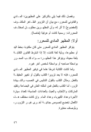 ‫ﻭﻨﻔ ‪‬ل ﺫﻟﻙ ﻓﻴﻤﺎ ﻴﻠﻲ ﺒﺎﻟﺘﺭﻜﻴﺯ ﻋﻠﻰ ﺍﻟﻤﻅﻬﺭﻴﻥ؛ ﺍﻟﻤـﺎﺩﻱ‬
                                             ‫ﺼ‬
‫ﻭﺍﻟﻘﺎﻨﻭﻨﻲ ﻟﻠﻤﺤﺭﺭ، ﻤﻊ ﺒﻴﺎﻥ ﺃﻥ ﺍﻟﺘﺯﻭﻴﺭ ﺍﻟﻅـﺎﻫﺭ ﺍﻟﻤﻜﺸـﻭﻑ‬
‫)ﺍﻟﻤﻔﻀﻭﺡ( ﻻ ﺃﺜﺭ ﻟﻪ، ﻭﺃﻥ ﺍﻟﻤﻅﻬـﺭﻴ‪‬ﻥ ﻤﻁﻠﻭﺒـﺎﻥ ﻟﻤﺨﺘﻠـﻑ‬
               ‫ﺍﻟﻤﺤﺭﺭﺍﺕ: ﺭﺴﻤﻴﺔ ﻜﺎﻨﺕ ﺃﻡ ﻋﺭﻓﻴﺔ )ﺨﺎﺼﺔ(.‬

                     ‫ﺃﻭﻻ: ﺍﻟﻤﻅﻬﺭ ﺍﻟﻤﺎﺩﻱ ﻟﻠﻤﺤﺭﺭ:‬
                                            ‫ﹰ‬
‫ﻴﺘﻭﺍﻓﺭ ﺍﻟﻤﻅﻬﺭ ﺍﻟﻤﺎﺩﻱ ﻟﻠﻤﺤﺭﺭ ﻤﺘﻰ ﻜﺎﻥ ﻤﻜﺘﻭ ‪‬ﺎ، ﺒﺨﻁ ﺍﻟﻴﺩ‬
           ‫ﺒ‬
‫ﺃﻭ ﻤﻁﺒﻭ ‪‬ﺎ، ﻭﺒﺄﻴﺔ ﻟﻐﺔ ﻜﺎﻨﺕ، ﺇﻻ ﺇﺫﺍ ﺍﺸﺘﺭﻁ ﺍﻟﻘﺎﻨﻭﻥ ﺍﻟﻜﺘﺎﺒـﺔ‬
                                                ‫ﻋ‬
‫ﺒﻠﻐﺔ ﻤﻌﻴﻨﺔ، ﻭﻴﺘﻭﺍﻓﺭ ﻫﺫﺍ ﺍﻟﻤﻅﻬـﺭ؛ ﺴـﻭﺍﺀ ﻜﺘـﺏ ﺍﻟﻤﺤـﺭﺭ‬
             ‫ﺒﻭﺍﺴﻁﺔ ﺼﺎﺤﺒﻪ ﺃﻭ ﺒﻭﺍﺴﻁﺔ ﺸﺨﺹ ﺁﺨﺭ ﻏﻴﺭﻩ.‬
‫ﻭﻟﻤﺎ ﻜﺎﻨﺕ ﺍﻟﻜﺘﺎﺒﺔ ﺸﺭ ﹰﺎ ﻫﺎﻤﺎ ﻓﻲ ﺘﻭﻓﻴﺭ ﺍﻟﻤﻅﻬﺭ ﺍﻟﻤـﺎﺩﻱ‬
                         ‫ﻁ ‪‬‬
‫ﻟﻠﻤﺤﺭﺭ، ﻓﺈﻨﻪ ﻻ ﻴﻌﺩ ﺘﺯﻭﻴ ‪‬ﺍ ﺍﻟﻜﺫﺏ ﺒﺎﻟﻘﻭل ﺃﻭ ﺘﻐﻴﻴﺭ ﺍﻟﺤﻘﻴﻘـﺔ‬
                                ‫ﺭ‬
‫ﺒﺎﻟﻔﻌل. ﻭﻤﺜﺎل ﺍﻟﻜﺫﺏ ﺒﺎﻟﻘﻭل ﺍﻟﺘﺩﻟﻴﺱ ﻓﻲ ﺍﻟﻨﺼﺏ، ﻭﺍﻟﺸـﻬﺎﺩﺓ‬
‫ﺍﻟﺯﻭﺭ، ﺃﻤﺎ ﺍﻟﻜﺫﺏ ﺒﺎﻟﻔﻌل ﻓﻤﻥ ﺃﻤﺜﻠﺘﻪ ﺍﻟﻐﺵ ﻓﻲ ﺍﻟﺒﻀﺎﻋﺔ ﻭﺘﻘﻠﻴﺩ‬
‫ﺍﻟﻤﺎﺭﻜﺎﺕ ﻭﺍﻷﺨﺘﺎﻡ، ﻭﺍﻟﻌﺒﺙ ﺒﺎﻟﻌﺩﺍﺩﺍﺕ ﺍﻟﺤﺎﺴﺒﺔ؛ ﻜﻌﺩﺍﺩ ﺴﻴﺎﺭﺓ‬
‫ﺍﻷﺠﺭﺓ ﻭﻋﺩﺍﺩ ﺍﻟﻜﻬﺭﺒﺎﺀ ﻭﻋﺩﺍﺩ ﺍﻟﻤﺎﺀ. ﻭﺇﻥ ﻜﺎﻨﺕ ﻤﺨﺘﻠﻑ ﻫـﺫﻩ‬
‫ﺍﻷﻓﻌﺎل ﺘﺨﻀﻊ ﻟﻨﺼﻭﺹ ﺠﻨﺎﺌﻴـﺔ ﺃﺨـﺭﻯ ﻏﻴـﺭ ﺍﻟﺘﺯﻭﻴـﺭ،‬
                                       ‫ﻭﺒﺄﻭﺼﺎﻑ ﻤﻐﺎﻴﺭﺓ.‬



‫٦٤‬
 