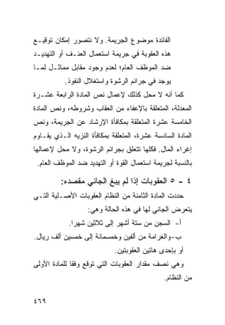 ‫ﺍﻟﻔﺎﺌﺩﺓ ﻤﻭﻀﻭﻉ ﺍﻟﺠﺭﻴﻤﺔ. ﻭﻻ ﻨﺘﺼﻭﺭ ﺇﻤﻜﺎﻥ ﺘﻭﻗﻴـﻊ‬
‫ﻫﺫﻩ ﺍﻟﻌﻘﻭﺒﺔ ﻓﻲ ﺠﺭﻴﻤﺔ ﺍﺴﺘﻌﻤﺎل ﺍﻟﻌﻨـﻑ ﺃﻭ ﺍﻟﺘﻬﺩﻴـﺩ‬
‫ﻀﺩ ﺍﻟﻤﻭﻅﻑ ﺍﻟﻌﺎﻡ؛ ﻟﻌﺩﻡ ﻭﺠﻭﺩ ﻤﻘﺎﺒل ﻤﻤﺎﺜـل ﻟﻤـﺎ‬
           ‫ﻴﻭﺠﺩ ﻓﻲ ﺠﺭﺍﺌﻡ ﺍﻟﺭﺸﻭﺓ ﻭﺍﺴﺘﻐﻼل ﺍﻟﻨﻔﻭﺫ.‬
‫ﻜﻤﺎ ﺃﻨﻪ ﻻ ﻤﺤل ﻜﺫﻟﻙ ﻹﻋﻤﺎل ﻨﺹ ﺍﻟﻤﺎﺩﺓ ﺍﻟﺭﺍﺒﻌﺔ ﻋﺸـﺭﺓ‬
‫ﺍﻟﻤﻌﺩﻟﺔ، ﺍﻟﻤﺘﻌﻠﻘﺔ ﺒﺎﻹﻋﻔﺎﺀ ﻤﻥ ﺍﻟﻌﻘﺎﺏ ﻭﺸﺭﻭﻁﻪ، ﻭﻨﺹ ﺍﻟﻤﺎﺩﺓ‬
‫ﺍﻟﺨﺎﻤﺴﺔ ﻋﺸﺭﺓ ﺍﻟﻤﺘﻌﻠﻘﺔ ﺒﻤﻜﺎﻓﺄﺓ ﺍﻹﺭﺸﺎﺩ ﻋﻥ ﺍﻟﺠﺭﻴﻤﺔ، ﻭﻨﺹ‬
‫ﺍﻟﻤﺎﺩﺓ ﺍﻟﺴﺎﺩﺴﺔ ﻋﺸﺭﺓ، ﺍﻟﻤﺘﻌﻠﻘﺔ ﺒﻤﻜﺎﻓﺄﺓ ﺍﻟﻨﺯﻴﻪ ﺍﻟـﺫﻱ ﻴﻘـﺎﻭﻡ‬
‫ﺇﻏﺭﺍﺀ ﺍﻟﻤﺎل. ﻓﻜﻠﻬﺎ ﺘﺘﻌﻠﻕ ﺒﺠﺭﺍﺌﻡ ﺍﻟﺭﺸﻭﺓ، ﻭﻻ ﻤﺤل ﻹﻋﻤﺎﻟﻬﺎ‬
 ‫ﺒﺎﻟﻨﺴﺒﺔ ﻟﺠﺭﻴﻤﺔ ﺍﺴﺘﻌﻤﺎل ﺍﻟﻘﻭﺓ ﺃﻭ ﺍﻟﺘﻬﺩﻴﺩ ﻀﺩ ﺍﻟﻤﻭﻅﻑ ﺍﻟﻌﺎﻡ.‬

         ‫٤ - ٥ ﺍﻟﻌﻘﻭﺒﺎﺕ ﺇﺫﺍ ﻟﻡ ﻴﺒﻎ ﺍﻟﺠﺎﻨﻲ ﻤﻘﺼﺩﻩ:‬
                       ‫ِ‬
‫ﺤﺩﺩﺕ ﺍﻟﻤﺎﺩﺓ ﺍﻟﺜﺎﻤﻨﺔ ﻤﻥ ﺍﻟﻨﻅﺎﻡ ﺍﻟﻌﻘﻭﺒﺎﺕ ﺍﻷﺼـﻠﻴﺔ ﺍﻟﺘـﻲ‬
                   ‫ﻴﺘﻌﺭﺽ ﺍﻟﺠﺎﻨﻲ ﻟﻬﺎ ﻓﻲ ﻫﺫﻩ ﺍﻟﺤﺎﻟﺔ ﻭﻫﻲ:‬
            ‫ﺃ- ﺍﻟﺴﺠﻥ ﻤﻥ ﺴﺘﺔ ﺃﺸﻬﺭ ﺇﻟﻰ ﺜﻼﺜﻴﻥ ﺸﻬ ‪‬ﺍ.‬
              ‫ﺭ‬
‫ﺏ- ﻭﺍﻟﻐﺭﺍﻤﺔ ﻤﻥ ﺃﻟﻔﻴﻥ ﻭﺨﻤﺴﻤﺎﺌﺔ ﺇﻟﻰ ﺨﻤﺴﻴﻥ ﺃﻟﻑ ﺭﻴﺎل.‬
                             ‫ﺃﻭ ﺒﺈﺤﺩﻯ ﻫﺎﺘﻴﻥ ﺍﻟﻌﻘﻭﺒﺘﻴﻥ.‬
‫ﻭﻫﻲ ﻨﺼﻑ ﻤﻘﺩﺍﺭ ﺍﻟﻌﻘﻭﺒﺎﺕ ﺍﻟﺘﻲ ﺘﻭﻗﻊ ﻭﻓ ﹰﺎ ﻟﻠﻤﺎﺩﺓ ﺍﻷﻭﻟﻰ‬
              ‫ﻘ‬
                                               ‫ﻤﻥ ﺍﻟﻨﻅﺎﻡ.‬

‫٩٦٤‬
 