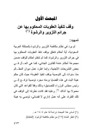 ‫‪ ‬‬
   ‫وﻗﻒ ﺕﻨﻔﻴﺬ اﻟﻌﻘﻮﺏﺎت اﻟﻤﺤﻜﻮم ﺏﻬﺎ ﻋﻦ‬
       ‫)١(‬
           ‫ﺝﺮاﺋﻢ اﻟﺘﺰویﺮ واﻟﺮﺷﻮة‬
                                                      ‫ﺘﻤﻬﻴﺩ:‬
‫ﻟﻡ ﻴﺭﺩ ﻓﻲ ﻨﻅﺎﻡ ﻤﻜﺎﻓﺤﺔ ﺍﻟﺘﺯﻭﻴﺭ ﻭﺍﻟﺭﺸﻭﺓ ﺒﺎﻟﻤﻤﻠﻜﺔ ﺍﻟﻌﺭﺒﻴﺔ‬
‫ﺍﻟﺴﻌﻭﺩﻴﺔ، ﺃﻴﺔ ﺃﺤﻜﺎﻡ ﺘﺘﻌﻠﻕ ﺒﻭﻗﻑ ﺘﻨﻔﺫ ﺍﻟﻌﻘﻭﺒﺎﺕ ﺍﻟﻤﺤﻜﻭﻡ ﺒﻬﺎ‬
                                           ‫ﹸ‬
‫ﻓﻲ ﺠﺭﺍﺌﻡ ﺍﻟﺘﺯﻭﻴﺭ ﻭﺍﻟﺭﺸﻭﺓ، ﻜﻤﺎ ﻟﻡ ﺘﻨﻅﻡ ﺃﺤﻜﺎﻡ ﻟﻠﻭﻗﻑ ﻀﻤﻥ‬
‫ﻤﺠﻤﻭﻋﺔ ﺃﺤﻜﺎﻡ ﻋﺎﻤﺔ ﻟﻠﻘﺎﻨﻭﻥ ﺍﻟﺠﻨﺎﺌﻲ، ﻜﻤﺎ ﻫﻲ ﺍﻟﺤـﺎل ﻓـﻲ‬
‫ﺒﻌﺽ ﺍﻟﺘﺸﺭﻴﻌﺎﺕ ﺍﻷﺠﻨﺒﻴﺔ، ﻭﺇﻨﻤﺎ ﺍﻁﺭﺩ ﻋﻤل ﺩﻴﻭﺍﻥ ﺍﻟﻤﻅـﺎﻟﻡ‬
‫ﻤﻨﺫ ﺴﻨﻭﺍﺕ ﺇﻟﻰ ﺍﻟﺘﻭﺼﻴﺔ ﺒﻭﻗﻑ ﺘﻨﻔﻴﺫ ﺍﻟﻌﻘﻭﺒﺔ؛ ﺤﻴﺙ ﻜﺎﻥ ﺤﻜﻡ‬
‫ﻫﻴﺌﺔ ﺍﻟﺒﺕ ﻓﻲ ﻫﺫﻩ ﺍﻟﻘﻀﺎﻴﺎ ﺒﺭﻤﺘﻪ ﻤﺠﺭﺩ ﺘﻭﺼﻴﺔ ﹸﺭﻓـﻊ ﺇﻟـﻰ‬
         ‫ﺘ‬
‫ﺭﺌﻴﺱ ﻤﺠﻠﺱ ﺍﻟﻭﺯﺭﺍﺀ ﻟﻠﺘﺼﺩﻴﻕ؛ ﻭﺫﻟﻙ ﻭﻓ ﹰﺎ ﻟﻠﻘﻭﺍﻋﺩ ﺍﻟﺘﻲ ﻜﺎﻥ‬
                  ‫ﻘ‬
‫ﻤﻌﻤﻭﻻ ﺒﻬﺎ ﺁﻨﺫﺍﻙ )٢(. ﻭﻋﻠﻴﻪ ﻓﻘﺩ ﻜﺎﻨﺕ ﻨﻅﺭ ﹸﻨﺎ ﺇﻟﻰ ﺍﻟﻭﻗﻑ ﻓﻲ‬
               ‫ﺘ‬                                   ‫ﹰ‬
‫ﺘﻠﻙ ﺍﻟﻔﺘﺭﺓ، ﻋﻠﻰ ﺃﻨﻪ ﻋﻤل ﺇﺩﺍﺭﻱ ﻻ ﻗﻀﺎﺌﻲ، ﺘﻭﺼﻲ ﺒﻪ ﻫﻴﺌﺔ‬



                 ‫)١( ﺃﺴﺎﺱ ﻫﺫﺍ ﺍﻟﻤﺒﺤﺙ ﺩﺭﺍﺴﺔ ﻟﻨﺎ ﻋﺎﻡ ٤٠٤١ ﻫـ.‬
          ‫)٢( ﺍﻨﻅﺭ ﺍﻟﻤﺎﺩﺓ )٧١( ﻤﻥ ﻨﻅﺎﻡ ﻤﻜﺎﻓﺤﺔ ﺍﻟﺭﺸﻭﺓ. )ﺍﻟﻤﻠﻐﺎﺓ(.‬

‫٣٧٤‬
 