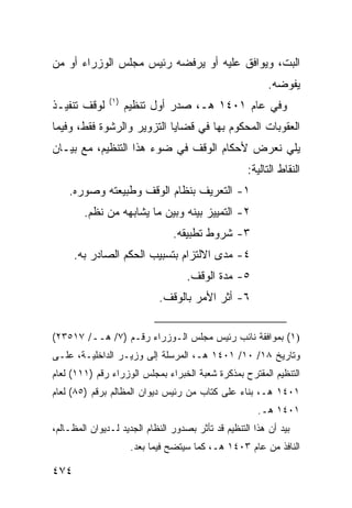 ‫ﺍﻟﺒﺕ، ﻭﻴﻭﺍﻓﻕ ﻋﻠﻴﻪ ﺃﻭ ﻴﺭﻓﻀﻪ ﺭﺌﻴﺱ ﻤﺠﻠﺱ ﺍﻟﻭﺯﺭﺍﺀ ﺃﻭ ﻤﻥ‬
                                                          ‫ﻴﻔﻭﻀﻪ.‬
               ‫)١(‬
‫ﻟﻭﻗﻑ ﺘﻨﻔﻴـﺫ‬          ‫ﻭﻓﻲ ﻋﺎﻡ ١٠٤١ ﻫـ، ﺼﺩﺭ ﺃﻭل ﺘﻨﻅﻴﻡ‬
‫ﺍﻟﻌﻘﻭﺒﺎﺕ ﺍﻟﻤﺤﻜﻭﻡ ﺒﻬﺎ ﻓﻲ ﻗﻀﺎﻴﺎ ﺍﻟﺘﺯﻭﻴﺭ ﻭﺍﻟﺭﺸﻭﺓ ﻓﻘﻁ، ﻭﻓﻴﻤﺎ‬
‫ﻴﻠﻲ ﻨﻌﺭﺽ ﻷﺤﻜﺎﻡ ﺍﻟﻭﻗﻑ ﻓﻲ ﻀﻭﺀ ﻫﺫﺍ ﺍﻟﺘﻨﻅﻴﻡ، ﻤﻊ ﺒﻴـﺎﻥ‬
                                                    ‫ﺍﻟﻨﻘﺎﻁ ﺍﻟﺘﺎﻟﻴﺔ:‬
    ‫١- ﺍﻟﺘﻌﺭﻴﻑ ﺒﻨﻅﺎﻡ ﺍﻟﻭﻗﻑ ﻭﻁﺒﻴﻌﺘﻪ ﻭﺼﻭﺭﻩ.‬
        ‫٢- ﺍﻟﺘﻤﻴﻴﺯ ﺒﻴﻨﻪ ﻭﺒﻴﻥ ﻤﺎ ﻴﺸﺎﺒﻬﻪ ﻤﻥ ﻨ ﹸﻡ.‬
          ‫ﻅ‬
                                ‫٣- ﺸﺭﻭﻁ ﺘﻁﺒﻴﻘﻪ.‬
      ‫٤- ﻤﺩﻯ ﺍﻻﻟﺘﺯﺍﻡ ﺒﺘﺴﺒﻴﺏ ﺍﻟﺤﻜﻡ ﺍﻟﺼﺎﺩﺭ ﺒﻪ.‬
                                    ‫٥- ﻤﺩﺓ ﺍﻟﻭﻗﻑ.‬
                             ‫٦- ﺃﺜﺭ ﺍﻷﻤﺭ ﺒﺎﻟﻭﻗﻑ.‬


‫)١( ﺒﻤﻭﺍﻓﻘﺔ ﻨﺎﺌﺏ ﺭﺌﻴﺱ ﻤﺠﻠﺱ ﺍﻟـﻭﺯﺭﺍﺀ ﺭﻗـﻡ )٧/ ﻫــ/ ٧١٥٣٢(‬
‫ﻭﺘﺎﺭﻴﺦ ٨١/ ٠١/ ١٠٤١ ﻫـ، ﺍﻟﻤﺭﺴﻠﺔ ﺇﻟﻰ ﻭﺯﻴـﺭ ﺍﻟﺩﺍﺨﻠﻴـﺔ، ﻋﻠـﻰ‬
‫ﺍﻟﺘﻨﻅﻴﻡ ﺍﻟﻤﻘﺘﺭﺡ ﺒﻤﺫﻜﺭﺓ ﹸﻌﺒﺔ ﺍﻟﺨﺒﺭﺍﺀ ﺒﻤﺠﻠﺱ ﺍﻟﻭﺯﺭﺍﺀ ﺭﻗﻡ )١١١( ﻟﻌﺎﻡ‬
                                        ‫ﺸ‬
‫١٠٤١ ﻫـ، ﺒﻨﺎﺀ ﻋﻠﻰ ﻜﺘﺎﺏ ﻤﻥ ﺭﺌﻴﺱ ﺩﻴﻭﺍﻥ ﺍﻟﻤﻅﺎﻟﻡ ﺒﺭﻗﻡ )٥٨( ﻟﻌﺎﻡ‬
                                                       ‫١٠٤١ ﻫـ.‬
‫ﺒﻴﺩ ﺃﻥ ﻫﺫﺍ ﺍﻟﺘﻨﻅﻴﻡ ﻗﺩ ﺘﺄﺜﺭ ﺒﺼﺩﻭﺭ ﺍﻟﻨﻅﺎﻡ ﺍﻟﺠﺩﻴﺩ ﻟـﺩﻴﻭﺍﻥ ﺍﻟﻤﻅـﺎﻟﻡ،‬
                      ‫ﺍﻟﻨﺎﻓﺫ ﻤﻥ ﻋﺎﻡ ٣٠٤١ ﻫـ، ﻜﻤﺎ ﺴﻴﺘﻀﺢ ﻓﻴﻤﺎ ﺒﻌﺩ.‬

‫٤٧٤‬
 