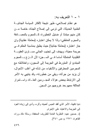 ‫١ - ١ ﺍﻟﺘﻌﺭﻴﻑ ﺒﻪ:‬
‫ﻫﻭ ﻨﻅﺎﻡ ﺇﺼﻼﺤﻲ، ﻅﻬﺭ ﻨﺘﻴﺠﺔ ﻷﻓﻜﺎﺭ ﺍﻟﺴﻴﺎﺴﺔ ﺍﻟﺠﻨﺎﺌﻴـﺔ‬
‫ﺍﻟﻌﻠﻤﻴﺔ ﺍﻟﺤﺩﻴﺜﺔ، ﺍﻟﺘﻲ ﺘﺭﻤﻲ ﺇﻟﻰ ﺇﺼﻼﺡ ﺍﻟﺠﻨﺎﺓ، ﺨﺎﺼﺔ ﻤـﻥ‬
‫ﻜﺎﻥ ﻤﻨﻬﻡ ﻤﺒﺘﺩ ًﺎ ﺃﻭ ﻀﺌﻴل ﺍﻟﺨﻁﻭﺭﺓ، ﻜـﺎﻟﻤﺠﺭﻡ ﺒﺎﻟﻤﺼـﺎﺩﻓﺔ‬
                                      ‫ﺌ‬
‫ﻭﺍﻟﻤﺠﺭﻡ ﺍﻟﻌﺎﻁﻔﻲ؛ ﻭﻟﺫﺍ ﻻ ﻴﻤﻜﻥ ﺍﻋﺘﺒﺎﺭﻩ )ﻤﻌﺎﻤﻠﺔ ﻋﻘﺎﺒﻴﺔ( ﻭﺇﻥ‬
‫ﺠﺎﺯ ﺍﻋﺘﺒﺎﺭﻩ )ﻤﻌﺎﻤﻠﺔ ﺠﻨﺎﺌﻴﺔ( ﺤﻴﺙ ﻴﻁﺒﻕ ﺒﻤﻨﺎﺴﺒﺔ ﺍﻟﺤﻜﻡ ﻓـﻲ‬
‫ﺠﺭﻴﻤﺔ ﻤﻌﻴﻨﺔ، ﻭﻴﻬﺩﻑ ﺇﻟﻰ ﺘﺠﻨﻴﺏ ﺍﻟﺠﺎﻨﻲ ﻤﺴـﺎﻭﺉ ﺍﻟﻌﻘﻭﺒـﺔ‬
‫ﺍﻟﺘﻘﻠﻴﺩﻴﺔ ﺍﻟﻤﺘﻤﺜﻠﺔ ﺃﺴﺎ ‪‬ﺎ ﻓـﻲ ﺍﻟﺴـﺠﻥ؛ ﻷﻥ ﺍﻟـﺯﺝ ﺒـﺎﻟﻤﺠﺭﻡ‬
                               ‫ﺴ‬
‫ﺍﻟﻤﺒﺘﺩﺉ ﺃﻭ ﺍﻟﻤﺘﻭﺭﻁ ﻓﻲ ﺍﻟﺠﺭﻴﻤﺔ ﺇﻟﻰ ﺍﻟﺴﺠﻭﻥ، ﻭﺍﺨﺘﻼﻁﻪ ﻤﻊ‬
‫ﺍﻟﻤﺠﺭﻤﻴﻥ ﺍﻟﻤﺤﺘﺭﻓﻴﻥ ﻭﺍﻷﺸﻘﻴﺎﺀ، ﻤﻥ ﺸﺄﻨﻪ ﻓﻲ ﺃﻏﻠﺏ ﺍﻷﺤﻭﺍل،‬
‫ﺃﻥ ﻴﺯﻴﺩ ﻤﻥ ﺠﺭﺃﺘﻪ، ﻭﻴﻘﻲ ﻤﻥ ﺨﻁﻭﺭﺘﻪ، ﻭﻗﺩ ﻴﻨﺘﻬﻲ ﺒﻪ ﺍﻷﻤﺭ‬
‫ﺇﻟﻰ ﺍﻻﺭﺘﺒﺎﻁ ﺒﺒﻌﺽ ﻫﺅﻻﺀ ﺍﻟﻤﺠـﺭﻤﻴﻥ ﺍﻟ ‪‬ﺘـﺎﺓ، ﻭﺍﺴـﺘﻤﺭﺍﺭ‬
               ‫ﻌ‬
                        ‫ﺍﻟﻌﻼﻗﺔ ﻤﻌﻬﻡ ﺒﻌﺩ ﺨﺭﻭﺠﻬﻡ ﻤﻥ ﺍﻟﺴﺠﻥ.‬




‫ﺩﻨﻴﺎ ﺘﺎﻓﻬﺔ، ﺍﻷﻤﺭ ﺍﻟﺫﻱ ﺃﻓﻘﺩ ﺍﻟﺤﺒﺱ ﺃﻫﻤﻴﺘﻪ ﻭﺃﺜﺭﻩ، ﻭﺃﺩﻯ ﺇﻟﻰ ﺯﻴﺎﺩﺓ ﺍﻟﻌﻭﺩ‬
                                ‫ﺇﻟﻰ ﺍﻟﺠﺭﻴﻤﺔ ﻭﺍﻻﻋﺘﻴﺎﺩ ﻋﻠﻰ ﺍﻹﺠﺭﺍﻡ.‬
‫)ﺩ. ﺤﺴﻨﻴﻥ ﻋﺒﻴﺩ: ﺍﻟﻨﻅﺭﻴﺔ ﺍﻟﻌﺎﻤﺔ ﻟﻠﻅﺭﻭﻑ ﺍﻟﻤﺨﻔﻔﺔ، ﺭﺴﺎﻟﺔ ﺩﻜﺘـﻭﺭﺍﻩ،‬
                                     ‫ﺍﻟﻘﺎﻫﺭﺓ، ١٧٩١ ﻡ، ﺹ ١٤٣(.‬

‫٦٧٤‬
 