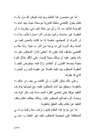 ‫ﺃﻤﺎ ﻋﻥ ﻤﻀﻤﻭﻥ ﻫﺫﺍ ﺍﻟﻨﻅﺎﻡ ﻭﻤﺯﺍﻴﺎﻩ، ﻓﻴﻤﻜﻥ ﺍﻟﻘـﻭل ﺒﺄﻨـﻪ‬
‫ﻨﻅﺎﻡ ﻴﺨ ‪‬ل ﺍﻟﻘﺎﻀﻲ ﺴﻠﻁﺔ ﺘﻘﺩﻴﺭﻴﺔ ﻤﻭﺴﻌﺔ؛ ﺤﻴﺙ ﻴﺠﺩ ﺃﻤﺎﻤـﻪ‬
                                           ‫‪ ‬ﻭ‬
‫ﺍﻟﻔﺭﺼﺔ ﻟﻸﺨﺫ ﺒﻪ، ﺇﺫﺍ ﺭﺃﻯ ﻤﻥ ﺤﺎﻟﺔ ﺍﻟﺠـﺎﻨﻲ ﻭﻅﺭﻭﻓـﻪ ﺃﻥ‬
‫ﺍﻟﻌﻘﻭﺒﺔ ﻏﻴﺭ ﻤﻨﺎﺴﺒﺔ، ﻭﺃﻨﻬﺎ ﺴﺘﺭﺘﺏ ﺁﺜﺎ ‪‬ﺍ ﻀﺎﺭﺓ ﺒﺎﻟﻨﺴـﺒﺔ ﻟـﻪ‬
                   ‫ﺭ‬
‫ﺃﻭ ﻷﺴﺭﺘﻪ ﺃﻭ ﻟﻠﻤﺠﺘﻤﻊ، ﺨﺎﺼﺔ ﺇﺫﺍ ﻤﺎ ﻜﺎﻨﺕ ﺒﺎﻟﺤﺒﺱ ﻗﺼـﻴﺭ‬
‫ﺍﻟﻤﺩﺓ، ﻭﻗﺩ ﺃﺸﺭﻨﺎ ﺇﻟﻰ ﻤﺎ ﻴﺭﺘﺒﻪ ﻤﻥ ﺁﺜﺎﺭ ﺴـﻠﺒﻴﺔ. ﻭﺇﺫﺍ ﺤﻜـﻡ‬
‫ﺍﻟﻘﺎﻀﻲ ﺒﺎﻟﻭﻗﻑ ﻓﺈﻨﻪ ﻴﻜﻭﻥ ﻗﺩ ﺃﻋﻁﻰ ﺇﻨﺫﺍ ‪‬ﺍ ﻟﻠﻤﺤﻜﻭﻡ ﻋﻠﻴـﻪ،‬
                ‫ﺭ‬
‫ﺒﺄﻨﻪ ﻴﺘﻌﻴﻥ ﻋﻠﻴﻪ ﺃﻥ ﻴﺴﻠﻙ ﺴﺒﻴﻼ ﻗﻭﻴ ‪‬ﺎ، ﻋﻠﻰ ﺍﻷﻗل ﺨﻼل ﻓﺘﺭﺓ‬
                    ‫ﹰ ﻤ‬
‫ﻤﻌﻴﻨﺔ ﻴﺤﺩﺩﻫﺎ ﺍﻟﻘﺎﻨﻭﻥ ﺃﻭ ﺍﻟﻨﻅﺎﻡ، ﻭﺇﻻ ﻓﺈﻨﻪ ﺴﻴﺘﻌﺭﺽ ﻟﺘﻨﻔﻴـﺫ‬
‫ﺍﻟﻌﻘﻭﺒﺔ ﺍﻟﻤﺤﻜﻭﻡ ﺒﻬﺎ ﻋﻠﻴﻪ، ﻓﻀﻼ ﻋﻥ ﻋﻘﻭﺒﺔ ﺍﻟﺠـﺭﻡ ﺍﻟﺠﺩﻴـﺩ‬
                        ‫ﹰ‬
                                         ‫ﺍﻟﺫﻱ ﻗﺩ ﻴﻘﺘﺭﻓﻪ.‬
‫ﻭﻋﻠﻰ ﺫﻟﻙ ﻴﻤﻜﻥ ﺍﻟﻘﻭل ﺒـﺄﻥ ﺍﻟﻘﺎﻀـﻲ ﻴﺼـﺩﺭ ﺤﻜﻤـﻪ‬
‫ﺒﺎﻟﻌﻘﻭﺒﺔ، ﻭﻴﻨﻁﻕ ﺒﻬﺎ ﺃﻤﺎﻡ ﺍﻟﻤﺤﻜﻭﻡ ﻋﻠﻴﻪ، ﻤﻊ ﺸﻤﻭﻟﻬﺎ ﺒﻭﻗـﻑ‬
‫ﺍﻟﺘﻨﻔﻴﺫ ﻤﺅﻗ ﹰﺎ ﺤﺘﻰ ﺘﻤﻀﻲ ﺍﻟﻔﺘﺭﺓ ﺍﻟﻤﺤـﺩﺩﺓ؛ ﻟﻴﺴـﺘﻘﺭ ﺍﻟﻭﻗـﻑ‬
                                          ‫ﺘ‬
‫ﻭﻴﺤﺩﺙ ﺃﺜﺭﻩ ﻟﺼﺎﻟﺢ ﺍﻟﻤﺤﻜﻭﻡ ﻋﻠﻴﻪ. ﻭﺒﺫﻟﻙ ﻴﺨﺘﻠﻑ ﻨﻅﺎﻡ ﻭﻗﻑ‬
                     ‫ﺍﻟﺘﻨﻔﻴﺫ ﻋﻥ ﻨﻅﺎﻡ ﻭﻗﻑ ﺍﻟﻨﻁﻕ ﺒﺎﻟﻌﻘﻭﺒﺔ.‬
‫ﺃﻤﺎ ﻋﻥ ﻤﺯﺍﻴﺎ ﻫﺫﺍ ﺍﻟﻨﻅﺎﻡ ﻓﺈﻨﻬـﺎ ﻭﺍﻀـﺤﺔ ﻭﺘﺘﻤﺜـل ﻓـﻲ‬
‫ﺍﻟﻤﺤﺎﻓﻅﺔ ﻋﻠﻰ ﺸﺨﺼﻴﺔ ﺍﻟﻤﺤﻜﻭﻡ ﻋﻠﻴﻪ ﻏﻴﺭ ﺍﻟﺨﻁـﺭ؛ ﺤﺘـﻰ‬


‫٧٧٤‬
 