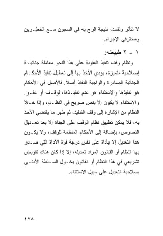 ‫ﻻ ﺘﺘﺄﺜﺭ ﻭﺘﻔﺴﺩ، ﻨﺘﻴﺠﺔ ﺍﻟﺯﺝ ﺒﻪ ﻓﻲ ﺍﻟﺴﺠﻭﻥ ﻤـﻊ ﺍﻟﺨ ِـﺭﻴﻥ‬
    ‫ﹶﻁ‬
                                        ‫ﻭﻤﺤﺘﺭﻓﻲ ﺍﻹﺠﺭﺍﻡ.‬

                                        ‫١ - ٢ ﻁﺒﻴﻌﺘﻪ:‬
‫ﻭﻨﻅﺎﻡ ﻭﻗﻑ ﺘﻨﻔﻴﺫ ﺍﻟﻌﻘﻭﺒﺔ ﻋﻠﻰ ﻫﺫﺍ ﺍﻟﻨﺤﻭ ﻤﻌﺎﻤﻠﺔ ﺠﻨﺎﺌﻴـﺔ‬
‫ﺇﺼﻼﺤﻴﺔ ﻤﺘﻤﻴﺯﺓ، ﻴﺅﺩﻱ ﺍﻷﺨﺫ ﺒﻬﺎ ﺇﻟﻰ ﺘﻌﻁﻴل ﺘﻨﻔﻴﺫ ﺍﻷﺤﻜـﺎﻡ‬
‫ﺍﻟﺠﻨﺎﺌﻴﺔ ﺍﻟﺼﺎﺩﺭﺓ ﻭﺍﻟﻭﺍﺠﺒﺔ ﺍﻟﻨﻔﺎﺫ ﺃﺼﻼ. ﻓﺎﻷﺼل ﻓﻲ ﺍﻷﺤﻜﺎﻡ‬
                 ‫ﹰ‬
‫ﻫﻭ ﺘﻨﻔﻴﺫﻫﺎ ﻭﺍﻻﺴﺘﺜﻨﺎﺀ ﻫﻭ ﻋﺩﻡ ﺘﻨﻔﻴـﺫﻫﺎ، ﻟﻭﻗـﻑ ﺃﻭ ﻋﻔـﻭ.‬
‫ﻭﺍﻻﺴﺘﺜﻨﺎﺀ ﻻ ﻴﻜﻭﻥ ﺇﻻ ﺒﻨﺹ ﺼﺭﻴﺢ ﻓﻲ ﺍﻟﻨﻅـﺎﻡ، ﻭﺇﺫﺍ ﺨـﻼ‬
‫ﺍﻟﻨﻅﺎﻡ ﻤﻥ ﺍﻹﺸﺎﺭﺓ ﺇﻟﻰ ﻭﻗﻑ ﺍﻟﺘﻨﻔﻴﺫ، ﺜﻡ ﻅﻬﺭ ﻤﺎ ﻴﻘﺘﻀﻲ ﺍﻷﺨﺫ‬
‫ﺒﻪ، ﻓﻼ ﻴﻤﻜﻥ ﺘﻁﺒﻴﻕ ﻨﻅﺎﻡ ﺍﻟﻭﻗﻑ ﻋﻠﻰ ﺍﻟ ‪‬ﻨﺎﺓ ﺇﻻ ﺒﻌﺩ ﺘﻌـﺩﻴل‬
                 ‫ﺠ‬
‫ﺍﻟﻨﺼﻭﺹ، ﺒﺈﻀﺎﻓﺔ ﺇﻟﻰ ﺍﻷﺤﻜﺎﻡ ﺍﻟﻤﻨﻅﻤﺔ ﻟﻠﻭﻗﻑ، ﻭﻻ ﻴﻜـﻭﻥ‬
‫ﻫﺫﺍ ﺍﻟﺘﻌﺩﻴل ﺇﻻ ﺒﺄﺩﺍﺓ ﻋﻠﻰ ﻨﻔﺱ ﺩﺭﺠﺔ ﻗﻭﺓ ﺍﻷﺩﺍﺓ ﺍﻟﺘﻲ ﺼـﺩﺭ‬
‫ﺒﻬﺎ ﺍﻟﻨﻅﺎﻡ ﺃﻭ ﺍﻟﻘﺎﻨﻭﻥ ﺍﻟﻤﺭﺍﺩ ﺘﻌﺩﻴﻠﻪ، ﺇﻻ ﺇﺫﺍ ﻜﺎﻥ ﻫﻨﺎﻙ ﺘﻔﻭﻴﺽ‬
‫ﺘﺸﺭﻴﻌﻲ ﻓﻲ ﻫﺫﺍ ﺍﻟﻨﻅﺎﻡ ﺃﻭ ﺍﻟﻘﺎﻨﻭﻥ ﻴﺨـﻭل ﺍﻟﺴـﻠﻁﺔ ﺍﻷﺩﻨـﻰ‬
                      ‫ﺼﻼﺤﻴﺔ ﺍﻟﺘﻌﺩﻴل ﻋﻠﻰ ﺴﺒﻴل ﺍﻻﺴﺘﺜﻨﺎﺀ.‬
                                                 ‫ﹶ‬




‫٨٧٤‬
 