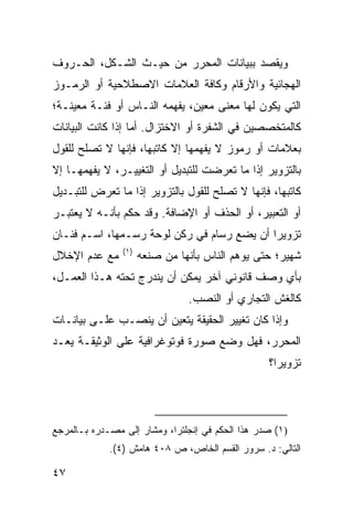 ‫ﻭ ‪‬ﻘﺼﺩ ﺒﺒﻴﺎﻨﺎﺕ ﺍﻟﻤﺤﺭﺭ ﻤﻥ ﺤﻴـﺙ ﺍﻟﺸـﻜل، ﺍﻟﺤـﺭﻭﻑ‬
                                          ‫ﻴ‬
‫ﺍﻟﻬﺠﺎﺌﻴﺔ ﻭﺍﻷﺭﻗﺎﻡ ﻭﻜﺎﻓﺔ ﺍﻟﻌﻼﻤﺎﺕ ﺍﻻﺼﻁﻼﺤﻴﺔ ﺃﻭ ﺍﻟﺭﻤـﻭﺯ‬
‫ﺍﻟﺘﻲ ﻴﻜﻭﻥ ﻟﻬﺎ ﻤﻌﻨﻰ ﻤﻌﻴﻥ، ‪‬ﻔﻬﻤﻪ ﺍﻟﻨـﺎﺱ ﺃﻭ ﻓﺌـﺔ ﻤﻌﻴﻨـﺔ؛‬
                           ‫ﻴ‬
‫ﻜﺎﻟﻤﺘﺨﺼﺼﻴﻥ ﻓﻲ ﺍﻟﺸﻔﺭﺓ ﺃﻭ ﺍﻻﺨﺘﺯﺍل. ﺃﻤﺎ ﺇﺫﺍ ﻜﺎﻨﺕ ﺍﻟﺒﻴﺎﻨﺎﺕ‬
‫ﺒﻌﻼﻤﺎﺕ ﺃﻭ ﺭﻤﻭﺯ ﻻ ﻴﻔﻬﻤﻬﺎ ﺇﻻ ﻜﺎﺘﺒﻬﺎ، ﻓﺈﻨﻬﺎ ﻻ ﺘﺼﻠﺢ ﻟﻠﻘﻭل‬
‫ﺒﺎﻟﺘﺯﻭﻴﺭ ﺇﺫﺍ ﻤﺎ ﺘﻌﺭﻀﺕ ﻟﻠﺘﺒﺩﻴل ﺃﻭ ﺍﻟﺘﻐﻴﻴـﺭ، ﻻ ﻴﻔﻬﻤﻬـﺎ ﺇﻻ‬
‫ﻜﺎﺘﺒﻬﺎ، ﻓﺈﻨﻬﺎ ﻻ ﺘﺼﻠﺢ ﻟﻠﻘﻭل ﺒﺎﻟﺘﺯﻭﻴﺭ ﺇﺫﺍ ﻤﺎ ﺘﻌﺭﺽ ﻟﻠﺘﺒـﺩﻴل‬
‫ﺃﻭ ﺍﻟﺘﻌﺒﻴﺭ، ﺃﻭ ﺍﻟﺤﺫﻑ ﺃﻭ ﺍﻹﻀﺎﻓﺔ. ﻭﻗﺩ ﺤﻜﻡ ﺒﺄﻨـﻪ ﻻ ﻴﻌﺘﺒـﺭ‬
‫ﺘﺯﻭﻴ ‪‬ﺍ ﺃﻥ ﻴﻀﻊ ﺭﺴﺎﻡ ﻓﻲ ﺭﻜﻥ ﻟﻭﺤﺔ ﺭﺴـﻤﻬﺎ، ﺍﺴـﻡ ﻓﻨـﺎﻥ‬
                                            ‫ﺭ‬
                ‫)١(‬
‫ﻤﻊ ﻋﺩﻡ ﺍﻹﺨﻼل‬          ‫ﺸﻬﻴﺭ؛ ﺤﺘﻰ ﻴﻭﻫﻡ ﺍﻟﻨﺎﺱ ﺒﺄﻨﻬﺎ ﻤﻥ ﺼﻨﻌﻪ‬
‫ﺒﺄﻱ ﻭﺼﻑ ﻗﺎﻨﻭﻨﻲ ﺁﺨﺭ ﻴﻤﻜﻥ ﺃﻥ ﻴﻨﺩﺭﺝ ﺘﺤﺘﻪ ﻫـﺫﺍ ﺍﻟﻌﻤـل،‬
                                ‫ﻜﺎﻟﻐﺵ ﺍﻟﺘﺠﺎﺭﻱ ﺃﻭ ﺍﻟﻨﺼﺏ.‬
‫ﻭﺇﺫﺍ ﻜﺎﻥ ﺘﻐﻴﻴﺭ ﺍﻟﺤﻘﻴﻘﺔ ﻴﺘﻌ ‪‬ﻥ ﺃﻥ ﻴﻨﺼـﺏ ﻋﻠـﻰ ﺒﻴﺎﻨـﺎﺕ‬
                       ‫ﻴ‬
‫ﺍﻟﻤﺤﺭﺭ، ﻓﻬل ﻭﻀﻊ ﺼﻭﺭﺓ ﻓﻭﺘﻭﻏﺭﺍﻓﻴﺔ ﻋﻠﻰ ﺍﻟﻭﺜﻴﻘـﺔ ﻴﻌـﺩ‬
                                                  ‫ﺘﺯﻭﻴ ‪‬ﺍ؟‬
                                                    ‫ﺭ‬




‫)١( ﺼﺩﺭ ﻫﺫﺍ ﺍﻟﺤﻜﻡ ﻓﻲ ﺇﻨﺠﻠﺘﺭﺍ، ﻭﻤﺸﺎﺭ ﺇﻟﻰ ﻤﺼـﺩﺭﻩ ﺒـﺎﻟﻤﺭﺠﻊ‬
             ‫ﺍﻟﺘﺎﻟﻲ: ﺩ. ﺴﺭﻭﺭ ﺍﻟﻘﺴﻡ ﺍﻟﺨﺎﺹ، ﺹ ٨٠٤ ﻫﺎﻤﺵ )٤(.‬

‫٧٤‬
 