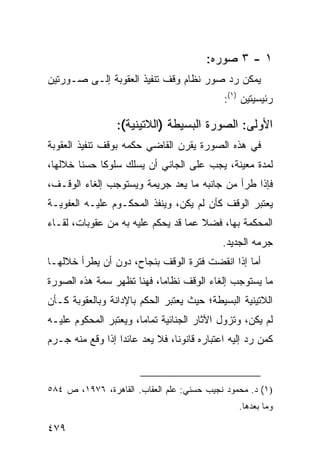 ‫١ - ٣ ﺼ ‪‬ﺭﻩ:‬
                                            ‫‪‬ﻭ‬
‫ﻴﻤﻜﻥ ﺭﺩ ﺼﻭﺭ ﻨﻅﺎﻡ ﻭﻗﹾﻑ ﺘﻨﻔﻴﺫ ﺍﻟﻌﻘﻭﺒﺔ ﺇﻟـﻰ ﺼـﻭﺭﺘﻴﻥ‬
                                              ‫ﺭﺌﻴﺴﻴﺘﻴﻥ )١(:‬

                  ‫ﺍﻷﻭﻟﻰ: ﺍﻟﺼﻭﺭﺓ ﺍﻟﺒﺴﻴﻁﺔ )ﺍﻟﻼﺘﻴﻨﻴﺔ(:‬
‫ﻓﻲ ﻫﺫﻩ ﺍﻟﺼﻭﺭﺓ ﻴﻘﺭﻥ ﺍﻟﻘﺎﻀﻲ ﺤﻜﻤﻪ ﺒﻭﻗﻑ ﺘﻨﻔﻴﺫ ﺍﻟﻌﻘﻭﺒﺔ‬
‫ﻟﻤﺩﺓ ﻤﻌﻴﻨﺔ، ﻴﺠﺏ ﻋﻠﻰ ﺍﻟﺠﺎﻨﻲ ﺃﻥ ﻴﺴﻠﻙ ﺴﻠﻭ ﹰﺎ ﺤﺴ ﹰﺎ ﺨﻼﻟﻬﺎ،‬
        ‫ﻨ‬     ‫ﻜ‬
‫ﻓﺈﺫﺍ ﻁﺭﺃ ﻤﻥ ﺠﺎﻨﺒﻪ ﻤﺎ ﻴﻌﺩ ﺠﺭﻴﻤﺔ ﻭﻴﺴﺘﻭﺠﺏ ﺇﻟﻐﺎﺀ ﺍﻟﻭﻗـﻑ،‬
‫ﻴﻌﺘﺒﺭ ﺍﻟﻭﻗﻑ ﻜﺄﻥ ﻟﻡ ﻴﻜﻥ، ﻭﻴﻨﻔﺫ ﺍﻟﻤﺤﻜـﻭﻡ ﻋﻠﻴـﻪ ﺍﻟﻌﻔﻭﻴـﺔ‬
‫ﺍﻟﻤﺤﻜﻤﺔ ﺒﻬﺎ، ﻓﻀﻼ ﻋﻤﺎ ﻗﺩ ﻴﺤﻜﻡ ﻋﻠﻴﻪ ﺒﻪ ﻤﻥ ﻋﻘﻭﺒﺎﺕ، ﻟﻘـﺎﺀ‬
                                     ‫ﹰ‬
                                             ‫‪‬ﺭﻤﻪ ﺍﻟﺠﺩﻴﺩ.‬
                                                        ‫ﺠ‬
‫ﺃﻤﺎ ﺇﺫﺍ ﺍﻨﻘﻀﺕ ﻓﺘﺭﺓ ﺍﻟﻭﻗﻑ ﺒﻨﺠﺎﺡ، ﺩﻭﻥ ﺃﻥ ﻴﻁﺭﺃ ﺨﻼﻟﻬـﺎ‬
‫ﻤﺎ ﻴﺴﺘﻭﺠﺏ ﺇﻟﻐﺎﺀ ﺍﻟﻭﻗﻑ ﻨﻅﺎ ‪‬ﺎ، ﻓﻬﻨﺎ ﺘﻅﻬﺭ ﺴﻤﺔ ﻫﺫﻩ ﺍﻟﺼﻭﺭﺓ‬
                           ‫ﻤ‬
‫ﺍﻟﻼﺘﻴﻨﻴﺔ ﺍﻟﺒﺴﻴﻁﺔ؛ ﺤﻴﺙ ﻴﻌﺘﺒﺭ ﺍﻟﺤﻜﻡ ﺒﺎﻹﺩﺍﻨﺔ ﻭﺒﺎﻟﻌﻘﻭﺒﺔ ﻜـﺄﻥ‬
‫ﻟﻡ ﻴﻜﻥ، ﻭﺘﺯﻭل ﺍﻵﺜﺎﺭ ﺍﻟﺠﻨﺎﺌﻴﺔ ﺘﻤﺎ ‪‬ﺎ، ﻭﻴﻌﺘﺒﺭ ﺍﻟﻤﺤﻜﻭﻡ ﻋﻠﻴـﻪ‬
                       ‫ﻤ‬
‫ﻜﻤﻥ ﺭﺩ ﺇﻟﻴﻪ ﺍﻋﺘﺒﺎﺭﻩ ﻗﺎﻨﻭ ﹰﺎ، ﻓﻼ ﻴﻌﺩ ﻋﺎﺌ ‪‬ﺍ ﺇﺫﺍ ﻭﻗﻊ ﻤﻨﻪ ﺠـﺭﻡ‬
                  ‫ﺩ‬              ‫ﻨ‬



‫)١( ﺩ. ﻤﺤﻤﻭﺩ ﻨﺠﻴﺏ ﺤﺴﻨﻲ: ﻋﻠﻡ ﺍﻟﻌﻘﺎﺏ. ﺍﻟﻘﺎﻫﺭﺓ، ٦٧٩١، ﺹ ٤٨٥‬
                                                  ‫ﻭﻤﺎ ﺒﻌﺩﻫﺎ.‬

‫٩٧٤‬
 