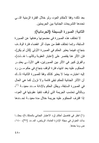 ‫ﺒﻌﺩ ﺫﻟﻙ؛ ﻭﻓ ﹰﺎ ﻷﺤﻜﺎﻡ ﺍﻟﻌﻭﺩ، ﻭﻟﻭ ﺨﻼل ﺍﻟﻔﺘﺭﺓ ﺍﻟﺯﻤﻨﻴﺔ ﺍﻟﺘـﻲ‬
                                           ‫ﻘ‬
                   ‫ﺘﺤﺩﺩﻫﺎ ﺍﻟﺘﺸﺭﻴﻌﺎﺕ ﺍﻟﺠﻨﺎﺌﻴﺔ ﺒﻴﻥ ﺍﻟﺠﺭﻴﻤﺘﻴﻥ.‬

                 ‫ﺍﻟﺜﺎﻨﻴﺔ: ﺍﻟﺼﻭﺭﺓ ﺍﻟﺒﺴﻴﻁﺔ )ﺍﻟﺠﺭﻤﺎﻨﻴﺔ(:‬
‫ﻻ ﺘﺨﺘﻠﻑ ﻫﺫﻩ ﺍﻟﺼﻭﺭﺓ ﻓﻲ ﻤﻀﻤﻭﻨﻬﺎ ﻭﻫﺩﻓﻬﺎ ﻋﻥ ﺍﻟﺼﻭﺭﺓ‬
‫ﺍﻟﺴﺎﺒﻘﺔ، ﻭﺇﻨﻤﺎ ﺘﺨﺘﻠﻑ ﻓﻘﻁ ﻤﻥ ﺤﻴﺙ ﺃﺜﺭ ﺍﻨﻘﻀﺎﺀ ﻓﺘﺭﺓ ﺍﻟﻭﻗـﻑ‬
‫ﺒﻨﺠﺎﺡ، ﻓﺒﻴﻨﻤﺎ ﻴﻌﺘﺒﺭ ﺍﻟﺤﻜﻡ ﻓﻲ ﺍﻟﺼﻭﺭﺓ ﺍﻷﻭﻟﻰ )ﻜﺄﻥ ﻟﻡ ﻴﻜﻥ(،‬
‫ﻓﺈﻥ ﺍﻷﺜﺭ ﻫﻨﺎ ﻴﻘﺘﺼﺭ ﻋﻠﻰ )ﺍﻋﺘﺒﺎﺭ ﺍﻟﻌﻘﻭﺒﺔ ﻭﻜﺄﻨﻬـﺎ ﻨﻔـﺫﺕ(،‬
‫ﻭﺍﻟﻔﺭﻕ ﻜﺒﻴﺭ ﻓﻲ ﺍﻷﺜﺭ ﺒﻴﻥ ﺍﻟﺼﻭﺭﺘﻴﻥ، ﻓﻔﻲ ﺍﻷﻭﻟـﻰ ﻴﻌﺘﺒـﺭ‬
‫ﺍﻟﻤﺤﻜﻭﻡ ﻋﻠﻴﻪ ﺒﻌﺩ ﺍﻨﺘﻬﺎﺀ ﻓﺘﺭﺓ ﺍﻟﻭﻗﻑ ﺒﻨﺠﺎﺡ ﻓﻲ ﺤﻜﻡ ﻤـﻥ ﺭﺩ‬
‫ﺇﻟﻴﻪ ﺍﻋﺘﺒﺎﺭﻩ، ﺒﻴﻨﻤﺎ ﻻ ﻴﻌﺘﺒﺭ ﻜﺫﻟﻙ ﻭﻓ ﹰﺎ ﻟﻠﺼﻭﺭﺓ ﺍﻟﺜﺎﻨﻴﺔ؛ ﺫﻟـﻙ‬
                      ‫ﻘ‬
‫ﺃﻥ ﺍﻵﺜﺎﺭ ﺍﻟﺠﻨﺎﺌﻴﺔ ﻟﻠﺤﻜﻡ ﺘﺒﻘﻰ ﻗﺎﺌﻤﺔ ﻭﻻ ﺘﺯﻭل ﻜﻤﺎ ﻫﻲ ﺍﻟﺤﺎل‬
‫ﻓﻲ ﺍﻟﺼﻭﺭﺓ ﺍﻟﺴﺎﺒﻘﺔ، ﻭﻴﻅل ﺍﻟﺤﻜﻡ ﺒﺎﻹﺩﺍﻨﺔ ﻤـﺩﺩ ﻤﻌﻴﻨـﺔ )١(،‬
‫ﻭﺒﺎﻟﺘﺎﻟﻲ ﺘﺤﺘﺴﺏ ﺍﻟﺠﺭﻴﻤﺔ ﺍﻟﺘﻲ ﺃﻭﻗﻑ ﺘﻨﻔﻴﺫ ﻋﻘﻭﺒﺘﻬﺎ ﻓﻲ ﺍﻟﻌﻭﺩ،‬
‫ﺇﺫﺍ ﺍﻗﺘﺭﻑ ﺍﻟﻤﺤﻜﻭﻡ ﻋﻠﻴﻪ ﺠﺭﻴﻤﺔ ﺨﻼل ﻤﺩﺓ ﻤﻌﻴﻨـﺔ ﺘﺤـﺩﺩﻫﺎ‬



‫)١( ﺍﻨﻅﺭ ﻓﻲ ﺘﻔﺎﺼﻴل ﺃﺤﻜﺎﻡ )ﺭﺩ ﺍﻻﻋﺘﺒﺎﺭ ﺍﻟﺠﻨﺎﺌﻲ ﺒﺎﻟﻤﻤﻠﻜـﺔ(، ﺒﺤﺜﻨـﺎ‬
‫ﺒﺩﺃﺕ ﺍﻟﻌﻨﻭﺍﻥ ﻓﻲ ﻤﺠﻠﺔ ﺍﻹﺩﺍﺭﺓ ﺍﻟﻌﺎﻤﺔ، ﺍﻟﺭﻴﺎﺽ، ﺍﻟﻌـﺩﺩ )٧٣(، ٠٤١،‬
                                                 ‫ﺹ ﻭﻤﺎ ﺒﻌﺩﻫﺎ.‬

‫٠٨٤‬
 