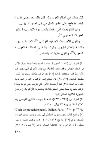 ‫ﺍﻟﺘﺸﺭﻴﻌﺎﺕ ﻓﻲ ﺃﺤﻜﺎﻡ ﺍﻟﻌﻭﺩ، ﻭﻟﻭ ﻜﺎﻥ ﺫﻟﻙ ﺒﻌﺩ ﻤﻀﻲ ﻓﺘـﺭﺓ‬
    ‫ﺍﻟﻭﻗﻑ ﺒﻨﺠﺎﺡ، ﻋﻠﻰ ﻋﻜﺱ ﺍﻟﺤﺎل ﻓﻲ ﻅل ﺍﻟﺼﻭﺭﺓ ﺍﻷﻭﻟﻰ.‬
‫ﻭﻤﻥ ﺍﻟﺘﺸﺭﻴﻌﺎﺕ ﺍﻟﺘﻲ ﺃﺨﺫﺕ ﺒﺎﻟﺼـﻭﺭﺓ ﺍﻷﻭﻟـﻰ، ﻗـﺎﻨﻭﻥ‬
                                         ‫ﺍﻟﻌﻘﻭﺒﺎﺕ ﺍﻟﻤﺼﺭﻱ )١(.‬
‫ﻭﻗﺎﻨﻭﻥ ﺍﻹﺠﺭﺍﺀﺍﺕ ﺍﻟﺠﻨﺎﺌﻴﺔ ﺍﻟﻔﺭﻨﺴﻲ )٢(، ﻜﻤﺎ ﺃﺨـﺫ ﺒﻬـﺎ‬
‫ﺒﺎﻟﻨﺴﺒﺔ ﻷﺤﻜﺎﻡ ﺍﻟﺘﺯﻭﻴﺭ ﻭﺍﻟﺭﺸـﻭﺓ ﻓـﻲ ﺍﻟﻤﻤﻠﻜـﺔ ﺍﻟﻌﺭﺒﻴـﺔ‬
                   ‫ﺍﻟﺴﻌﻭﺩﻴﺔ)٣(، ﻭﻗﺎﻨﻭﻥ ﻋﻘﻭﺒﺎﺕ ﺩﻭﻟﺔ ﻗﻁﺭ )١(.‬

‫)١( ﺍﻟﻤﻭﺍﺩ ﻤﻥ )٥٥ - ٩٥(. ﻭﻗﺩ ﺤﺩﺩﺕ ﺍﻟﻤﺎﺩﺓ )٥٥( ﻤﺒﺩﺃ ﺠﻭﺍﺯ ﺍﻷﻤﺭ‬
‫ﻓﻲ ﺍﻟﺤﻜﻡ ﺍﻟﺠﻨﺎﺌﻲ ﺒﻭﻗﻑ ﺘﻨﻔﻴﺫ ﺍﻟﻌﻘﻭﺒﺔ، ﻤﻊ ﺒﻴﺎﻥ ﺍﻷﺤﻭﺍل ﺍﻟﺘﻲ ﻴﺠﻭﺯ ﻓﻴﻬﺎ‬
‫ﺍﻷﻤﺭ ﺒﺎﻟﻭﻗﻑ: ﻭﺤﺩﺩﺕ ﺍﻟﻤﺎﺩﺓ )٦٥( ﻤﺩﺓ ﺍﻟﻭﻗﻑ ﺒﺜﻼﺙ ﺴـﻨﻭﺍﺕ: ﻜﻤـﺎ‬
‫ﺘﻜﻠﻤﺕ ﺍﻟﻤﺎﺩﺘﺎﻥ )٧٥، ٨٥( ﻋﻥ ﺃﺤﻜﺎﻡ ﺇﻟﻐﺎﺀ ﺍﻟﻭﻗﻑ ﻭﺍﻵﺜـﺎﺭ ﺍﻟﻤﺘﺭﺘﺒـﺔ‬
‫ﻋﻠﻴﻪ، ﺃﻤﺎ ﺍﻟﻤﺎﺩﺓ )٩٥( ﻓﻘﺩ ﺃﻭﻀﺤﺕ ﺍﻵﺜﺎﺭ ﺍﻟﺘﻲ ﺘﺘﺭﺘﺏ ﻋﻠﻰ ﻓﻭﺍﺕ ﻤـﺩﺓ‬
‫ﺍﻟﻭﻗﻑ ﺒﻨﺠﺎﺡ؛ ﺤﻴﺙ ﻴﻌﺘﺒﺭ ﺍﻟﺤﻜﻡ ﺒﺎﻹﺩﺍﻨﺔ ﻭﺒﺎﻟﻌﻘﻭﺒﺔ ﻜﺄﻥ ﻟﻡ ﻴﻜـﻥ ﻭﻓـﻕ‬
                                      ‫ﺍﻟﺼﻭﺭﺓ ﺍﻟﻼﺘﻴﻨﻴﺔ ﺍﻟﻤﺸﺎﺭ ﺇﻟﻴﻬﺎ.‬
‫)٢( ﺍﻟﻤﻭﺍﺩ ﻤﻥ )٤٣٧ - ٧٣٧(، ﺍﻟﻤﻌﺩﻟﺔ ﺒﻤﻭﺠﺏ ﺍﻟﻘﺎﻨﻭﻥ ﺍﻟﻔﺭﻨﺴﻲ ﺭﻗﻡ‬
                           ‫)٠٧/ ٣٤٦( ﻭﺘﺎﺭﻴﺦ ٧١ ﻴﻭﻟﻴﻭ ٠٧٩١ ﻡ.‬
‫.)٧٦٣ .‪(Code de procedure penal. Dalloz. Paris. ١٩٧٤. p‬‬
‫)٣( ﻴﺭﺍﺠﻊ ﻜﺘﺎﺏ ﺭﺌﻴﺱ ﺩﻴﻭﺍﻥ ﺍﻟﻤﻅﺎﻟﻡ ﺇﻟﻰ ﻨﺎﺌﺏ ﺭﺌﻴﺱ ﻤﺠﻠﺱ ﺍﻟﻭﺯﺭﺍﺀ‬
‫ﺍﻟﺼﺎﺩﺭ ﺒﺭﻗﻡ )٨٥( ﻭﺘﺎﺭﻴﺦ ٩٢/ ٦/ ١٠٤١ ﻫـ، ﻭﻜﺘﺎﺏ ﻨﺎﺌﺏ ﺭﺌـﻴﺱ‬
‫ﻤﺠﻠﺱ ﺍﻟﻭﺯﺭﺍﺀ ﺇﻟﻰ ﻭﺯﻴﺭ ﺍﻟﺩﺍﺨﻠﻴﺔ ﺍﻟﺼﺎﺩﺭ ﺒﺭﻗﻡ )٧/ ﻫــ/ ٧١٥٣٢(‬

‫١٨٤‬
 